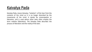 Kaivalya Pada
Kaivalya Pada, means Kaivalya, "isolation", of the Seer from the
contents of the mind so it is no longer disturbed by the
movements of the mind. It stands for emancipation or
liberation, and is used where other texts often employ the
term moksha (liberation). The Kaivalya Pada describes the
process of liberation and the reality of the Seer.
 