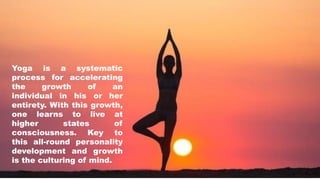 Yoga is a systematic
process for accelerating
the growth of an
individual in his or her
entirety. With this growth,
one learns to live at
higher states of
consciousness. Key to
this all-round personality
development and growth
is the culturing of mind.
 