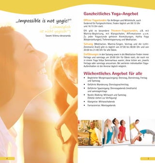 4
Ganzheitliches Yoga-Angebot
Offene Yogastunden für Anfänger und Mittelstufe, auch
fordernd für Fortgeschrittene, finden täglich um 09:15 Uhr
und 16:15 Uhr statt.
Oft gibt es besondere Themen-Yogastunden, z.B. mit
Mantra-Begleitung, mit Klangschalen, Affirmationen u.v.m.
Zu jeder Yogastunde gehören Atemübungen, Hatha Yoga
(Körperstellungen), Tiefenentspannung und Meditation.
Satsang (Meditation, Mantra-Singen, Vortrag und die Licht-
Zeremonie Arati) gibt es täglich von 07:00 bis 08:00 Uhr und von
20:00 bis 21:00 Uhr für alle Gäste.
Einführungen in den Satsang sowie in die Meditation finden immer
freitags und sonntags um 20:00 Uhr für Gäste statt, die noch nie
in einem Yoga Vidya Seminarhaus waren; diese bitten wir, jeweils
freitags oder sonntags anzureisen. Bei weiteren individuellen Yoga-
Aufenthalten ist die Anreise täglich möglich.
Wöchentliches Angebot für alle
•	 Begleiteter Morgenspaziergang: Dienstag, Donnerstag, Freitag
und Samstag
•	 Geführte Wanderung: Dienstagnachmittag
•	 Geführter Spaziergang: Dienstagabends (meditativ)
und samstagmittags
•	 Nordic Walking: Mittwoch und Samstag
(Stöcke stehen zur Verfügung)
•	 Klangreise: Mittwochabends
•	 Fantasiereise: Montagabends
5
„Impossible is not yogic!”
(„Unmöglich
ist nicht yogisch!”)
Swami Vishnu-devananda
4
 