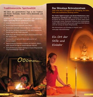 6
Das Shivalaya Retreatzentrum
steht auch allen Feriengästen zur Verfügung, die Ruhe,
Stille und meditativen Rückzug suchen.
Hier finden täglich morgens und abends Meditationen, dazu
Rezitationen und Rituale statt. Unabhängig davon kannst du
die Räume des Stille-Zentrums jederzeit für deine eigene Praxis
im Schweigen nutzen. Kostenlose Teilnahme ohne Voranmeldung
möglich. Mehrmals jährlich gibt es auch angeleitete Stille-Retreats
unter der Leitung von Swami Nirgunananda.
Alle Informationen zum Shivalaya im Internet unter:
www.yoga-vidya.de/shivalaya
Ein Ort der
Stille und
Einkehr
Traditionsreiche Spiritualität
Wir leben den ganzheitlichen Yoga in der Tradition
von Swami Sivananda, Swami Vishnu-devananda und
Sukadev Bretz.
Zusätzlich zu Yogastunden, Vorträgen und Meditation
finden regelmäßig Rituale und Rezitationen statt:
•	 Homa (Feuerzeremonie): jeden Morgen
•	 Krishna-Puja (Verehrungsritual): jeden Abend
•	 Rezitationen kraftvoller vedischer Mantras: mehrmals täglich
•	 Das Mantra „OM Namo Narayanaya“ wird täglich abends eine
Stunde lang für den Frieden gesungen
•	 Große Pujas oder Homas finden häufig Donnerstagabend nach
dem Satsang statt
•	 Mantraweihe und spirituelle Namensgebung sind auf
Wunsch möglich
•	 Segensrituale bei besonderen Anlässen wie Hochzeit, Geburt…
gegen Spende (Anfrage an rezeption@yoga-vidya.de)
•	 Spirituelle Beratung möglich (Anfrage an Swami Nirgunananda
nirgunananda@yoga-vidya.de)
Ooommm...
6 7
 