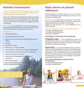 Kinder sind bei uns jederzeit
willkommen!
Kinderyoga-Seminare für Kinder zwischen 3 – 6 und 7 – 12 Jahren
gibt es in Bad Meinberg jedes Wochenende und sie finden in den
Schulferien durchgängig statt.
Kinderbetreuung: Unabhängig von Kinderyoga ist eine Kinder­
betreuung durch Mitarbeiter möglich. So kannst du entspannt dein
Seminar genießen. Bitte zwei Wochen vorher anfragen.
(Kinder bis 3 Jahre kostenlos, 3 – 11 J. 50 % Ermäßigung, 12 – 16 J.
30 % Ermäßigung)
Weitere Informationen, Termine und Anmeldung unter:
www.yoga-vidya.de/yoga-urlaub
www.yoga-vidya.de/individualgast
www.yoga-vidya.de/kinder
Zusatzangebote nach vorheriger Terminvereinbarung:
Yogatherapie – Unsere Yogatherapeuten gehen auf
deine persönliche Situation ein und erarbeiten auf Wunsch einen
individuellen körperorientierten oder psychologischen Übungsplan.
Spirituelle Lebensberatung auf Anfrage.
Ayurveda – In unserer Ayurveda Oase kannst du dich ver-
wöhnen lassen. Die Ayurveda Oase verfügt über sieben Behandlungs-
räume, einen großen Entspannungsraum sowie zwei ayurvedische
Dampfsaunen. In der Ayurveda-Küche bereiten wir Kräuterbeutel,
Pulver, Pasten, Packungen, Kräuter- & Aroma-Öle aus hochwertigen
Bio-Zutaten frisch zu. Du kannst dich bei Massagen und anschlie-
ßend in der Ruhe-Oase ausruhen.
Infos und Anmeldung tägl. von 08:00 – 20:00 Uhr,
Tel. 05234 / 87 0
www.yoga-vidya.de/yogatherapie
www.yoga-vidya.de/ayurveda
9
Kostenlose Themenwochen
In den Themenwochen kannst du jeden Tag an einem
Vortrag, Workshop oder einer speziellen Yogastunde zu
einem bestimmten Thema teilnehmen.
So kannst du während deines Aufenthaltes jeden Tag ein spannendes
Thema näher kennenlernen, neue Techniken erlernen oder einfach
nur deine Zeit genießen beim Mandala-Malen oder in Klang-Yoga-
stunden. Natürlich stehen dir weiterhin alle Angebote des Hauses
zur Verfügung.
Unser Tipp: Nutze die Möglichkeit, Swami Yatidharmananda, und
Swami Nivedanananda kennenzulernen und deinen Urlaub im Ashram
mit international bekannten Yogameistern zu bereichern!
Themen sind:
•	 Trommeln & Rhythmus
•	 Gesundheit aus ganzheitlicher Sicht
•	 Bhakti-Yoga - das Herz berührende und öffnende Rituale und
Mantras
•	 Lachyoga
•	 Mandalas und Yantras
•	 Bhakti Yoga - der Yoga der Hingabe
•	 Indische Rituale und Rezitationen mit Swami Nivedanananda
•	 Swami Yatidharmananda spricht über Swami Chidananda
•	 Chandra Cohen spricht über Vedanta
•	 Nada Yoga mit Ram Vakkalanka - Kraft des Klanges
•	 Klangwelten
•	 Mysterium Externsteine
Eine genaue Beschreibung findest du im Internet:
www.yoga-vidya.de/themenwoche
Einfach mal nur
an mich denken…
8
 