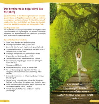 Das Seminarhaus Yoga Vidya Bad
Meinberg
Das Seminarhaus in Bad Meinberg bietet einen hervorra-
genden Raum, um Yoga kennenzulernen oder zu vertiefen,
zu entspannen und sich mit neuer Kraft und Energie auf-
zuladen. Das Haus liegt idyllisch am Rande des Kurstädt-
chens Bad Meinberg, umgeben von einem großen Park.
Das Yoga Vidya Team
180 freundliche Sevakas sorgen täglich für das Wohlergehen unserer
Seminarteilnehmer und Yogaferiengäste. Das Team aus qualifizierten
Yogalehrern und Ayurveda-Beratern und -Masseuren beantwortet
gerne deine Fragen zu Yoga und Ayurveda.
Das weitläufige Haus bietet dir:
•	 Große Yoga-, Vortrags- und Meditationsräume
•	 Erholungsmöglichkeiten in der Ayurveda Oase
•	 Zimmer für Allergiker sowie Appartements (gegen Aufpreis)
•	 Schwimmbad (kostenlos für unsere Gäste) und Sauna (10,50 €)
im Rehazentrum im Haus Shanti
•	 Vielfältiges Vollwertbuffet aus zertifizierter Bio-Küche
•	 2 Speisesäle, einer davon zum Essen in Stille
•	 Spirituelle Boutique mit Snackangeboten und Literatur
•	 Sonnenterrasse und großzügiger Garten - ein Park beginnt
hinter dem Haus
•	 Videoraum und Bibliothek
•	 Kostenloses Internet mit W-LAN im Internet-Café	
•	 Tee und Wasser den ganzen Tag an den Tee-Oasen und
energetisch aufbereitetes Wasser an unseren Yoga Vidya-
Brunnen
•	 Ergänzendes Krafttraining im Rehazentrum (bei uns im Haus
Shanti) möglich
•	 Wenige Schritte entfernt befindet sich das Bad Meinberger
Badehaus mit Thermalbad, Meersalzgrotte und klassischer 	Sauna
•	 Erlebe mystische Sehenswürdigkeiten wie die Extern­steine und
spüre die Energie eines uralten Kraftortes
•	 Genieße die idyllische Natur auf den Spazier- und Vital-
Wanderwegen
10
Am Rand des
Teutoburger Waldes
in der wunderschönen
Natur entspannen und Kraft
tanken.
11
 