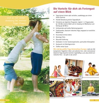 Die Vorteile für dich als Feriengast
auf einen Blick
•	 Yoga kennen lernen oder vertiefen, unabhängig von einem
festen Seminar
•	 Flexible Gestaltung deines Tagesablaufs
•	 Teilnahme am täglichen Programm: täglich 1 – 2 Yogastunden
(je 105 Min.) deiner Wahl und ein Satsang mit Meditation und
Vortrag (je 60 Min.)
•	 Umfassendes spirituelles Rahmenprogramm
•	 Traditionelles, klassisch-indisches Yoga, angepasst an westliche
Bedürfnisse
•	 Kurzurlaub einmal anders
•	 Günstiger Preis
•	 Gesunde Ernährung
•	 Auftanken in einer hochenergetischen, spirituellen Atmosphäre
•	 Austausch mit Gleichgesinnten
•	 Treffen netter Leute
Wir sind das größte Yoga-Seminarhaus Europas: mehr als 100
kompetente Yogalehrer leben und arbeiten hier, viele international
bekannte Yoga-Experten kommen regelmäßig zu uns, dazu bieten wir
indisches Flair – wo gibt es das sonst?
15
... und so viel Unter-
stützung bei meiner
Yoga-Praxis.
14
 