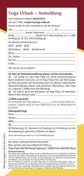 Yoga Urlaub - Anmeldung
auch telefonisch möglich: 05234 / 87 0
oder per E-Mail: rezeption@yoga-vidya.de
Hiermit melde ich mich verbindlich an für den Zeitraum
vom .................................................................................... bis ...................................
....................................Anzahl Erwachsene ...............................................................
Kinder ............................................(Kinder bis 3 Jahre kostenlos, 3-11 J. 50%
Ermäßigung, 12-16 J. 30% Ermäßigung)
Ich wünsche Unterbringung im:
q EZ q MZ q DZ
q Schlafsaal q Zelt q Wohnmobil
Name...............................................................................................................................
Str. , Hausnr. .................................................................................................................
PLZ, Ort...........................................................................................................................
E-Mail..............................................................................................................................
Wie hast du von uns gehört?
..........................................................................................................................................
Ich habe die Datenschutzerklärung gelesen und bin einverstanden.
q Ich willige ein, dass Yoga Vidya e.V. meine personenbezogenen
Daten verarbeitet und nutzt, um mir Yoga Vidya Infos und Mitteilungen
per Post zuzusenden. Der Verwendung kann ich jederzeit widersprechen
(datenschutz@yoga-vidya.de oder postalisch: Datenschutz, Yoga Vidya
e.V., Yogaweg 7, 32805 Horn-Bad Meinberg).
q Ich möchte gerne den Newsletter von Yoga Vidya e.V. bekommen.
Meine E-Mail-Adresse lautet: _________________________________
q SEPA-Lastschrift:
Ich ermächtige den Yoga Vidya e.V.__________€ von meinem Konto ein-
zuziehen. Zugleich weise ich mein Kreditinstitut an, die SEPA-Lastschrift
einzulösen.
Zahlungspflichtiger
Name...............................................................................................................................
Adresse............................................................................................................................
IBAN.................................................................................................................................
BIC....................................................................................................................................
q Überweisung: Ich überweise die Anzahlung bei Anmeldung und den
Gesamt­betrag bis spätestens 2 Wochen vor Beginn.
(Unsere Bankverbindung erhältst du mit der Anmeldebestätigung.)
..........................................................................................................................................
Ort, Datum, rechtsverbindliche Unterschrift
Bitte schicken oder faxen (05234 / 871875) an:
Yoga Vidya Bad Meinberg,Yogaweg 7, 32805 Horn-Bad Meinberg
Datenschutzerklärung
Wir erheben personenbezogene Daten von dir zur Abwicklung der von dir ausgewählten Angebote
und Dienste. Dies erfolgt insbesondere bei der Buchung eines durch uns durchgeführten Seminars/
einer Aus-/Weiterbildung, die Teilnahme an Veranstaltungen, die Bestellung von kostenlosem
Info-Material, und zum Beispiel durch das Ausfüllen eines Formulars.
Mit der Anmeldung willigst du ein, dass Yoga Vidya e.V. deine personenbezogenen Daten zur
Begründung, Durchführung und Abwicklung deines Vertragsverhältnisses verarbeitet und nutzt.
Weitere Infos unter: www.yoga-vidya.de/datenschutz. Kontakt: datenschutz@yoga-vidya.de oder
per Post: Datenschutz, Yoga Vidya e.V., Yogaweg 7, 32805 Horn-Bad Meinberg.
100%Recyclingpapier,Stand:Februar2018
 