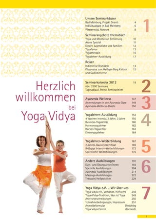 Unsere Seminarhäuser
                  Bad Meinberg, Projekt Shanti              4
                  Individualgast in Bad Meinberg            6
                  Westerwald, Nordsee                       8
                  Seminarangebote thematisch
                  Yoga und Meditation Einführung           10
                  Asana Spezial                            11
                  Kinder, Jugendliche und Familien         12
                  Yogaferien                               13
                  Yogatherapie                             16
                  Yogalehrer-Ausbildung                    17
                  Reisen
                  Indienreise Rishikesh                    14
                  Pilgerreise zum Heiligen Berg Kailash    15
                  und Südindienreise


                  Seminarkalender 2012
     Herzlich
                                                           19
                  über 2300 Seminare
                  Tagesablauf, Preise, Seminarleiter


willkommen        Ayurveda Wellness
                  Anwendungen in der Ayurveda-Oase
                                                          147
                                                          149

            bei   Ayurveda-Wellness-Pakete                150



 Yoga Vidya       Yogalehrer-Ausbildung
                  4 Wochen intensiv, 2 Jahre, 3 Jahre
                  Business-Yogalehrer
                  Hormonyogalehrer
                                                          153
                                                          156
                                                          160
                                                          162
                  Rücken Yogalehrer                       163
                  Kinderyogalehrer                        164


                  Yogalehrer-Weiterbildung                167
                  2-Jahres-Bausteinzertifikat             169
                  9-tägige Intensiv-Weiterbildungen       172
                  Spezifische Weiterbildungen             176


                  Andere Ausbildungen                     191
                  Kurs- und Übungsleiter/innen            193
                  Spezielle Ausbildungen                  204
                  Ayurveda-Ausbildungen                   214
                  Massage-Ausbildungen                    222
                  Therapie / Heilpraktiker                229


                  Yoga Vidya e.V. – Wir über uns
                  Yoga Vidya e.V., Verbände, Hilfswerk    248
                  Yoga-Vidya-Tradition, Was ist Yoga      249
                  Anreisebeschreibungen                   250
                  Teilnahmebedingungen, Impressum         251
                  Anmeldeformular                    Umschlag
                  Yoga Vidya Center                  Rückseite

                                                                 3
 