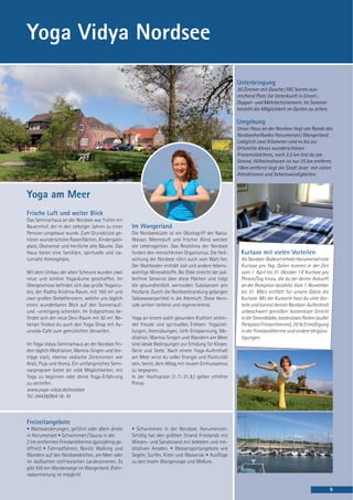 Yoga Vidya Nordsee

                                                                                                       Unterbringung
                                                                                                       30 Zimmer mit Dusche / WC bieten aus-
                                                                                                       reichend Platz für Unterkunft in Einzel-,
                                                                                                       Doppel- und Mehrbettzimmern. Im Sommer
                                                                                                       besteht die Möglichkeit im Garten zu zelten.

                                                                                                       Umgebung
                                                                                                       Unser Haus an der Nordsee liegt am Rande des
                                                                                                       Nordseeheilbades Horumersiel / Wangerland.
                                                                                                       Lediglich zwei Kilometer sind es bis zur
                                                                                                       Ortsmitte dieses wunderschönen
                                                                                                       Friesenstädchens, nach 2,5 km bist du am
                                                                                                       Strand. Wilhelmshaven ist nur 25 km entfernt.
                                                                                                       18km entfernt liegt die Stadt Jever mit vielen
                                                                                                       Attraktionen und Sehenswürdigkeiten.



Yoga am Meer
Frische Luft und weiter Blick
Das Seminarhaus an der Nordsee war früher ein
Bauernhof, der in den siebziger Jahren zu einer   Im Wangerland
Pension umgebaut wurde. Zum Grundstück ge-        Die Nordseeküste ist ein Glücksgriff der Natur.
hören wunderschöne Rasenflächen, Kinderspiel-     Wasser, Meeresluft und frischer Wind wecken
platz, Obstwiese und herrliche alte Bäume. Das    die Lebensgeister. Das Reizklima der Nordsee
Haus bietet eine familiäre, spirituelle und na-   fordert den menschlichen Organismus. Die Heil-         Kurtaxe mit vielen Vorteilen
turnahe Atmosphäre.                               wirkung der Nordsee rührt auch vom Watt her.           Als Nordsee-Badeort erhebt Horumersiel eine
                                                  Der Wattboden enthält Jod und andere lebens-           Kurtaxe pro Tag. Daher kommt in der Zeit
Mit dem Umbau der alten Scheune wurden zwei       wichtige Mineralstoffe. Bei Ebbe streicht der pol-     vom 1. April bis 31. Oktober 1 € Kurtaxe pro
neue und schöne Yogaräume geschaffen. Im          lenfreie Seewind über diese Flächen und trägt          Person/Tag hinzu, die du bei deiner Ankunft
Obergeschoss befindet sich das große Yogastu-     die gesundheitlich wertvollen Substanzen ans           an der Rezeption bezahlst. Vom 1. November
dio, der Radha-Krishna-Raum, mit 160 m² und       Festland. Durch die Nordseebrandung gelangen           bis 31. März entfällt für unsere Gäste die
zwei großen Giebelfenstern, welche uns täglich    Salzwasserpartikel in die Atemluft. Diese Aero-        Kurtaxe. Mit der Kurkarte hast du viele Vor-
einen wunderbaren Blick auf den Sonnenauf-        sole wirken heilend und regenerierend.                 teile und kannst deinen Nordsee-Aufenthalt
und -untergang schenken. Im Erdgeschoss be-                                                              unbeschwert genießen: kostenloser Eintritt
findet sich der neue Devi-Raum mit 50 m². Ne-     Yoga an einem solch gesunden Kraftort verbin-          in die Strandbäder, kostenloses Parken (außer
benan findest du auch den Yoga-Shop mit Ay-       det Freude und spirituelles Erleben: Yogastel-         Parkplatz Friesentherme), 25 % Ermäßigung
urveda-Cafe zum gemütlichen Verweilen.            lungen, Atemübungen, tiefe Entspannung, Me-            in der Frieslandtherme und andere Vergüns-
                                                  ditation, Mantra-Singen und Wandern am Meer            tigungen.
Im Yoga-Vidya-Seminarhaus an der Nordsee fin-     sind ideale Bedingungen zur Erholung für Körper,
den täglich Meditation, Mantra-Singen und Vor-    Geist und Seele. Nach einem Yoga-Aufenthalt
träge statt, ebenso vedische Zeremonien wie       am Meer wirst du voller Energie und Positivität
Arati, Puja und Homa. Ein umfangreiches Semi-     sein, bereit, dem Alltag mit neuem Enthusiasmus
narprogram bietet dir viele Möglichkeiten, mit    zu begegnen.
Yoga zu beginnen oder deine Yoga-Erfahrung        In der Hochsaison (1. 7.-31. 8.) gelten erhöhte
zu vertiefen.                                     Preise.
www.yoga-vidya.de/nordsee
Tel.: 04426/904 16-10



Freizeitangebote
• Wattwanderungen, geführt oder allein direkt     • Schwimmen in der Nordsee. Horumersiel-
in Horumersiel • Schwimmen / Sauna in der         Schillig hat den größten Strand Frieslands mit
2 km entfernten Frieslandtherme (ganzjährig ge-   Wiesen- und Sandstrand mit belebten und me-
öffnet) • Fahrradfahren, Nordic Walking und       ditativen Arealen. • Wassersportangebote wie
Wandern auf den Nordseedeichen, am Meer oder      Segeln, Surfen, Kiten und Wasserski • Ausflüge
im idyllischen ostfriesischen Landesinneren. Es   zu den Inseln Wangerooge und Mellum.
gibt 500 km Wanderwege im Wangerland. (Fahr-
radanmietung ist möglich)

                                                                                                                                                         9
 