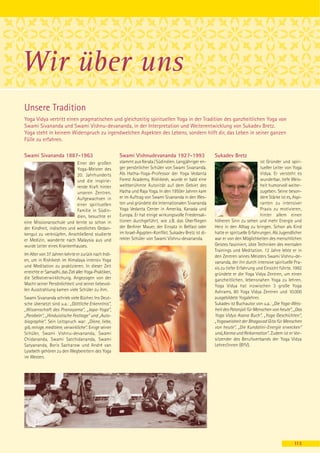 Wir über uns
Unsere Tradition
Yoga Vidya vertritt einen pragmatischen und gleichzeitig spirituellen Yoga in der Tradition des ganzheitlichen Yoga von
Swami Sivananda und Swami Vishnu-devananda, in der Interpretation und Weiterentwicklung von Sukadev Bretz.
Yoga steht in keinem Widerspruch zu irgendwelchen Aspekten des Lebens, sondern hilft dir, das Leben in seiner ganzen
Fülle zu erfahren.

Swami Sivananda 1887-1963                               Swami Vishnudevananda 1927-1993                     Sukadev Bretz
                            Einer der großen            stammt aus Kerala / Südindien. Langjähriger en-                                ist Gründer und spiri-
                            Yoga-Meister des            ger persönlicher Schüler von Swami Sivananda.                                  tueller Leiter von Yoga
                            20. Jahrhunderts            Als Hatha-Yoga-Professor der Yoga Vedanta                                      Vidya. Er versteht es
                            und die inspirie-           Forest Academy, Rishikesh, wurde er bald eine                                  wunderbar, tiefe Weis-
                            rende Kraft hinter          weltberühmte Autorität auf dem Gebiet des                                      heit humorvoll weiter-
                            unseren Zentren.            Hatha und Raja Yoga. In den 1950er Jahren kam                                  zugeben. Seine beson-
                            Aufgewachsen in             er im Auftrag von Swami Sivananda in den Wes-                                  dere Stärke ist es, Aspi-
                            einer spirituellen          ten und gründete die Internationalen Sivananda                                 ranten zu intensiver
                            Familie in Südin-           Yoga Vedanta Center in Amerika, Kanada und                                     Praxis zu motivieren,
                            dien, besuchte er           Europa. Er hat einige wirkungsvolle Friedensak-                                hinter allem einen
eine Missionarsschule und lernte so schon in            tionen durchgeführt, wie z.B. das Überfliegen       höheren Sinn zu sehen und mehr Energie und
der Kindheit, indisches und westliches Gedan-           der Berliner Mauer, der Einsatz in Belfast oder     Herz in den Alltag zu bringen. Schon als Kind
kengut zu verknüpfen. Anschließend studierte            im Israel-Ägypten-Konflikt. Sukadev Bretz ist di-   hatte er spirituelle Erfahrungen. Als Jugendlicher
er Medizin, wanderte nach Malaysia aus und              rekter Schüler von Swami Vishnu-devananda.          war er von den Möglichkeiten des menschlichen
wurde Leiter eines Krankenhauses.                                                                           Geistes fasziniert, übte Techniken des mentalen
                                                                                                            Trainings und Meditation. 12 Jahre lebte er in
Im Alter von 37 Jahren kehrte er zurück nach Indi-                                                          den Zentren seines Meisters Swami Vishnu-de-
en, um in Rishikesh im Himalaya intensiv Yoga                                                               vananda, der ihn durch intensive spirituelle Pra-
und Meditation zu praktizieren. In dieser Zeit                                                              xis zu tiefer Erfahrung und Einsicht führte. 1992
erreichte er Samadhi, das Ziel aller Yoga-Praktiken,                                                        gründete er die Yoga Vidya Zentren, um einen
die Selbstverwirklichung. Angezogen von der                                                                 ganzheitlichen, lebensnahen Yoga zu lehren.
Macht seiner Persönlichkeit und seiner liebevol-                                                            Yoga Vidya hat inzwischen 3 große Yoga
len Ausstrahlung kamen viele Schüler zu ihm.                                                                Ashrams, 80 Yoga Vidya Zentren und 10.000
Swami Sivananda schrieb viele Bücher. Ins Deut-                                                             ausgebildete Yogalehrer.
sche übersetzt sind u.a.: „Göttliche Erkenntnis“,                                                           Sukadev ist Buchautor von u.a.: „Die Yoga-Weis-
„Wissenschaft des Pranayama“, „Japa-Yoga“,                                                                  heit des Patanjali für Menschen von heute“, „Das
„Parabeln“, „Hinduistische Festtage“ und „Auto-                                                             Yoga Vidya Asana Buch“, „Yoga Geschichten“,
biographie“. Sein Leitspruch war: „Diene, liebe,                                                            „Yogaweisheit der Bhagavad Gita für Menschen
gib, reinige, meditiere, verwirkliche“. Einige seiner                                                       von heute“, „Die Kundalini-Energie erwecken“
Schüler, Swami Vishnu-devananda, Swami                                                                      und„Karma und Reikarnation“. Zudem ist er Vor-
Chidananda, Swami Satchidananda, Swami                                                                      sitzender des Berufsverbands der Yoga Vidya
Satyananda, Boris Sacharow und André van                                                                    Lehrer/innen (BYV).
Lysebeth gehören zu den Wegbereitern des Yoga
im Westen.




                                                                                                                                                           113
 