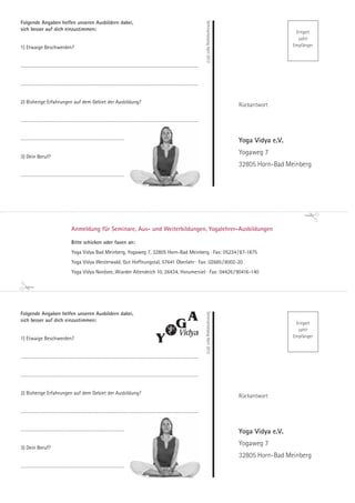 Folgende Angaben helfen unseren Ausbildern dabei,




                                                                                                                                                                                                                               Seminarkatalog April 2012
sich besser auf dich einzustimmen:
                                                                                                                                                                                                                                                                              Entgelt
                                                                                                                                                                                                                                                                               zahlt
1) Etwaige Beschwerden?                                                                                                                                                                                                                                                      Empfänger



............................................................................................................................................................................................................................



............................................................................................................................................................................................................................



2) Bisherige Erfahrungen auf dem Gebiet der Ausbildung?
                                                                                                                                                                                                                                                           Rückantwort

............................................................................................................................................................................................................................



..........................................................................................................................
                                                                                                                                                                                                                                                           Yoga Vidya e.V.
                                                                                                                                                                                                                                                           Yogaweg 7
3) Dein Beruf?
                                                                                                                                                                                                                                                           32805 Horn-Bad Meinberg
..........................................................................................................................




                                                              Anmeldung für Seminare, Aus- und Weiterbildungen, Yogalehrer-Ausbildungen

                                                              Bitte schicken oder faxen an:
                                                              Yoga Vidya Bad Meinberg, Yogaweg 7, 32805 Horn-Bad Meinberg · Fax: 05234 / 87-1875
                                                              Yoga Vidya Westerwald, Gut Hoffnungstal, 57641 Oberlahr · Fax: 02685 / 8002-20
                                                              Yoga Vidya Nordsee, Wiarder Altendeich 10, 26434, Horumersiel · Fax: 04426 / 90416-140




Folgende Angaben helfen unseren Ausbildern dabei,
                                                                                                                                                                                                                               Seminarkatalog April 2012




sich besser auf dich einzustimmen:
                                                                                                                                                                                                                                                                              Entgelt
                                                                                                                                                                                                                                                                               zahlt
1) Etwaige Beschwerden?                                                                                                                                                                                                                                                      Empfänger



............................................................................................................................................................................................................................



............................................................................................................................................................................................................................



2) Bisherige Erfahrungen auf dem Gebiet der Ausbildung?
                                                                                                                                                                                                                                                           Rückantwort

............................................................................................................................................................................................................................



..........................................................................................................................
                                                                                                                                                                                                                                                           Yoga Vidya e.V.
                                                                                                                                                                                                                                                           Yogaweg 7
3) Dein Beruf?
                                                                                                                                                                                                                                                           32805 Horn-Bad Meinberg
..........................................................................................................................
 