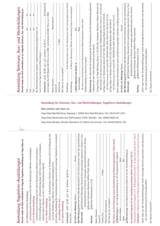 Anmeldung Yogalehrer-Ausbildungen                                                                                                                                                                                                                                                                                                                                                                                                                                                                                                                                     Anmeldung Seminare, Aus- und Weiterbildungen
Hiermit melde ich mich verbindlich für folgende Yogalehrer-Ausbildung bei Yoga Vidya an:                                                                                                                                                                                                                                                                                                                                                                                                                                                                              Hiermit melde ich mich verbindlich an zur folgende Seminare, Aus- und Weiterbildung an:

 4-Wochen-Intensiv-Ausbildung                                                                                                                                                                                                                                                                                                                                                                                                                                                                                                                                        Titel .......................................................................................................................... von ...................... bis ......................
   Anzahlung bei Anmeldung mind. 250 €. Restzahlung 2 Wochen vor Kursbeginn.                                                                                                                                                                                                                                                                                                                                                                                                                                                                                         Titel .......................................................................................................................... von ...................... bis ......................
 2 × 2-Wochen-Ausbildung                                                                                                                                                                                                                                                                                                                                                                                                                                                                                                                                             Titel .......................................................................................................................... von ...................... bis ......................
   Anzahlung bei Anmeldung mind. 250 €. Restzahlung 2 Wochen vor Kursbeginn                                                                                                                                                                                                                                                                                                                                                                                                                                                                                          Bei Weiterbildung bitte angeben: Yogalehrerausbildung abgeschlossen am ..................................................
  (104 € Ermäßigung) oder  Gesamtbetrag abzgl. 500 € bis 2 Wochen vor Kursbeginn,                                                                                                                                                                                                                                                                                                                                                                                                                                                                                    (wenn nicht bei Yoga Vidya bitte Zertifikat beilegen) .........................................................................................................
  restliche 500 € 2 Wochen vor der 2. Hälfte (Teilzahlung möglich)
                                                                                                                                                                                                                                                                                                                                                                                                                                                                                                                                                                      Unterkunft:  EZ  MZ  S  Z  Womo  DZ mit .............................................  Einfaches EZ
 4 ×1 Woche Ausbildung
                                                                                                                                                                                                                                                                                                                                                                                                                                                                                                                                                                      ohne eigene Du / WC / Balkon (DZ-Preis, nur in BM)  Einfaches DZ (MZ-Preis, nur in BM)
   Anzahlung mind. 250 €  Restzahlung 2 Wochen vor Kursbeginn (210 € Ermäßigung) oder
   1/4 des Restbetrags 2 Wochen vor jedem Ausbildungsabschnitt                                                                                                                                                                                                                                                                                                                                                                                                                                                                                                       Name, Vorname ..................................................................................................... Geburtsdatum .............................
 2-Jahres-Ausbildung (Der Ausbildungsvertrag wird mit dem jeweiligen Stadtzentrum vereinbart)                                                                                                                                                                                                                                                                                                                                                                                                                                                                        Anschrift ..............................................................................................................................................................................
   ermäßigter Preis, weil ...........................................................................................................................................                                                                                                                                                                                                                                                                                                                                                                                                Telefon / Fax ............................................................................ E-Mail ............................................................................
 3-Jahres-Ausbildung                                                                                                                                                                                                                                                                                                                                                                                                                                                                                                                                                 Wie hast du von uns gehört? .........................................................................................................................................

Unterkunft:  EZ  MZ  S  Z  Womo  DZ mit ............................................................................                                                                                                                                                                                                                                                                                                                                                                                                                                            Anzahlung ............................ € (bei Wochenenden mind. 25 €, Wochenkursen 100 €, mehrwöchigen Kursen 250 €)




                                                                                                                                                                                                                                                                                                                                                                                                                                                          Bitte schicken oder faxen an:
Termin / Ort ..........................................................................................................................................................................                                                                                                                                                                                                                                                                                                                                                                               Restzahlung ........................ € (fällig bei Überweisung 2 Wochen, bei Abbuchung 8 Tage vor Seminarbeginn)
Ich bitte um Abholung: Datum .................................................................. Uhrzeit ..............................................                                                                                                                                                                                                                                                                                                                                                                                                                 Bitte abbuchen vom Konto, Nr. ................................................................ BLZ .....................................................
Bad Meinberg  Bahnhof Horn-Bad Meinberg (8.30-19.15 Uhr), kostenlos. Sonst Taxi, kostenpflichtig.                                                                                                                                                                                                                                                                                                                                                                                                                                                                      Konto-Inhaber ................................................................................................ Bank ...................................................
Westerwald  ICE Bahnhof Montabaur, Neuwied bitte eigenständig organisieren. Details zu Taxi-                                                                                                                                                                                                                                                                                                                                                                                                                                                                              Wir bitten zur Vereinfachung unserer Buchhaltung um Bankeinzugserlaubnis. Vielen Dank!
                             Sonderkonditionen im Internet: www.yoga-vidya.de/westerwald unter Anreise                                                                                                                                                                                                                                                                                                                                                                                                                                                                Ratenzahlung (nur Abbuchung möglich)
                             Bushalt Horhausen (Kardinal-Höffner-Platz), kostenlos
Nordsee                                                                                                                                                                                                                                                                                                                                                                                                                                                                                                                                                               Überweisung: Ich überweise die Anzahlung direkt bei Anmeldung und den Gesamtbetrag spätestens
                             Bahnhof Wilhelmshaven (13 €)
                                                                                                                                                                                                                                                                                                                                                                                                                                                                                                                                                                      2 Wochen vor dem ersten Wochenende auf das Konto:
Name, Vorname ..................................................................................................................................................................
                                                                                                                                                                                                                                                                                                                                                                                                                                                                                                                                                                       Yoga Vidya e.V. Bad Meinberg, Konto 2 150 078 400, Volksbank Paderborn-Höxter-Detmold eG,
Anschrift ..............................................................................................................................................................................
                                                                                                                                                                                                                                                                                                                                                                                                                                                                                                                                                                        BLZ 472 601 21 (bei Überweisung aus dem Ausland BIC: DGPBDE3M, IBAN: DE41 4726 0121 2150 0784 00)
Telefon / Fax ............................................................................ E-Mail ............................................................................
                                                                                                                                                                                                                                                                                                                                                                                                                                                                                                                                                                       Yoga Vidya e.V. Westerwald, Konto 67 427 505, Westerwald Bank eG, BLZ 573 918 00
Geburtsort, Geburtsdatum ..............................................................................................................................................
                                                                                                                                                                                                                                                                                                                                                                                                                                                                                                                                                                           (bei Überweisung aus dem Ausland BIC: GENODE51WW1 IBAN: DE04 5739 1800 0067 4275 05)
Wie hast du von uns gehört? .........................................................................................................................................
                                                                                                                                                                                                                                                                                                                                                                                                                                                                                                                                                                       Yoga Vidya e.V. Nordsee, Konto 23 973 202, GLS Bank Bochum, BLZ 430 609 67
Wir bitten zur Vereinfachung unserer Buchhaltung um Bankeinzugserlaubnis. Vielen Dank!                                                                                                                                                                                                                                                                                                                                                                                                                                                                                     (bei Überweisung aus dem Ausland BIC: GENODEM1GLS IBAN: DE54 4306 0967 0023 9732 02)
 Bankeinzug (2- und 3-jährige Ausbildung nur mit Einzugserlaubnis möglich)                                                                                                                                                                                                         Yoga Vidya Westerwald, Gut Hoffnungstal, 57641 Oberlahr · Fax: 02685 / 8002-20                                                                                                                                                                                                    Bitte unbedingt Seminardatum/-name auf Überweisungsträger schreiben und Beleg mitbringen!
  Konto-Inhaber ................................................................................................ Bank ...................................................
                                                                                                                                                                                                                                                                                                                                                                                                                                                                                                                                                                      Ich bitte um Abholung: Datum .................................................................. Uhrzeit ..............................................
  Bank ................................................................................................................. BLZ .....................................................
                                                                                                                                                                                                                                                                                                                                                                     Yoga Vidya Bad Meinberg, Yogaweg 7, 32805 Horn-Bad Meinberg · Fax: 05234 / 87-1875


                                                                                                                                                                                           Yoga Vidya Nordsee, Wiarder Altendeich 10, 26434, Horumersiel · Fax: 04426 / 90416-140
                                                                                                                                                                                                                                                                                                                                                                                                                                                                                                                                                                      Bad Meinberg  Bahnhof Horn-Bad Meinberg (8.30-19.15 Uhr), kostenlos. Sonst Taxi, kostenpflichtig.
 Überweisung. Unsere Bankverbindung erhältst du mit der Anmeldebestätigung.
                                                                                                                                                                                                                                                                                                                                                                                                                                                                                                                                                                      Westerwald  ICE Bahnhof Montabaur, Neuwied bitte eigenständig organisieren. Details zu Taxi-
                                                                                                                                                                                                                                                                                                                                                                                                                                                                                          Anmeldung für Seminare, Aus- und Weiterbildungen, Yogalehrer-Ausbildungen




Ich bestelle folgende bei der Ausbildung benötigten Bücher (Versand 2,60 €):                                                                                                                                                                                                                                                                                                                                                                                                                                                                                                                       Sonderkonditionen im Internet: www.yoga-vidya.de/westerwald unter Anreise
 Das große illustrierte Yogabuch 25 €  Bhagavad Gita 24,90 €  Yoga Vidya Asana-Buch 19,80 €                                                                                                                                                                                                                                                                                                                                                                                                                                                                                                     Bushalt Horhausen (Kardinal-Höffner-Platz), kostenlos
Zahlungsart:  Bankeinzug  auf Rechnung (Achtung: Kurse und Bücher haben verschiedene Bankverbindungen)                                                                                                                                                                                                                                                                                                                                                                                                                                                              Nordsee                      Bahnhof Wilhelmshaven (13 €)

 Ich habe von den Teilnahmebedingungen (siehe Umschlag) Kenntnis genommen und übernehme                                                                                                                                                                                                                                                                                                                                                                                                                                                                               Ich habe von den Teilnahmebedingungen (siehe Umschlag) Kenntnis genommen und übernehme
  die volle Verantwortung für meine Gesundheit.                                                                                                                                                                                                                                                                                                                                                                                                                                                                                                                         die volle Verantwortung für meine Gesundheit.

Ort, Datum, Unterschrift ..................................................................................................................................................                                                                                                                                                                                                                                                                                                                                                                                           Ort, Datum, Unterschrift ..................................................................................................................................................
 