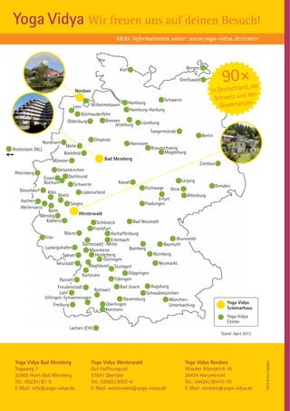 Yoga Vidya Wir freuen uns auf deinen Besuch!
                                                           Mehr Informationen unter: www.yoga-vidya.de/center



                                                              Kiel                                   Bergen

                                                                                                  Greifswald               90 ×  d, der
                                    Nordsee                                                                         in Deutschlan
                                                                                                                                  den
                                                                                     Schwerin                        Schweiz und
                                                                                                                        Niederlanden
                                              Wilhelmshaven          Hamburg
                                   Leer
                                                                      Hamburg-Harburg
                                    Ostrhauderfehn
                              Oldenburg         Bremen                    Lüneburg
                                                    Jesteburg
                                                                                Tangermünde
                                                                                                               Berlin
                                                Diepholz
                 Nordhorn                                            Hannover
                             Melle                                              Braunschweig
Rotterdam (NL)
                            Bielefeld                                                 Magdeburg
                     Münster                         Bad Meinberg
                                                                                                              Cottbus
                       Gelsenkirchen
 Rheinberg
                 Essen      Dortmund
                 Bochum                                    Kassel                                 Leipzig
                               Schwerte                                                                                 Dresden
   Düsseldorf                                                               Eschwege       Gera
                   Köln                   Lüdenscheid
                          Wiehl                                                                      Altenburg
   Aachen                                                                         Erfurt
                                  Siegen                                    Fladungen
   Weilerswist
                   Bonn
                Mendig                Westerwald
                  Koblenz                     Schöneck           Bad Neustadt
                                            Frankfurt
                              Mainz                   Aschaffenburg
                  Trier                                                              Wunsiedel
                                                      Erlenbach
                                      Darmstadt/ -Mitte                        Bayreuth
                  Ludwigshafen                                 Bamberg
                                          Mannheim
                             Speyer          Heidelberg                   Nürnberg
                                                 Östringen
                          Neustadt                                           Neumarkt
                                         Waghäusel Stuttgart
                                      Karlsruhe                Göppingen
                           Rastatt                      Tübingen
                          Freudenstadt                     Bad Urach     Augsburg
                                             Rottweil
                           Lahr                                        Schwabmünchen
                  Villingen-Schwenningen                    Ravensburg            München-
                        Freiburg                  Überlingen                                                                 Yoga Vidya
                                                                                  Unterhaching
                                                  Konstanz                                                                   Seminarhaus
                                                                                                                             Yoga Vidya
                                                                                                                             Center
                                  Lachen (CH)
                                                                                                                          Stand: April 2012




 Yoga Vidya Bad Meinberg                      Yoga Vidya Westerwald                                 Yoga Vidya Nordsee
                                                                                                                                              100 % Recyclingpapier




 Yogaweg 7                                    Gut Hoffnungstal                                      Wiarder Altendeich 10
 32805 Horn-Bad Meinberg                      57641 Oberlahr                                        26434 Horumersiel
 Tel.: 05234 / 87-0                           Tel.: 02685 / 8002-0                                  Tel.: 04426 / 90416-10
 E-Mail: info@yoga-vidya.de                   E-Mail: westerwald@yoga-vidya.de                      E-Mail: nordsee@yoga-vidya.de
 