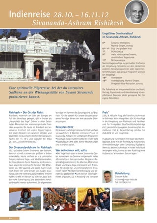 Indienreise 28.10. – 16.11.12
                         Sivananda-Ashram Rishikesh
                                                                                                      Ungefährer Seminarablauf
                                                                                                      im Sivananda-Ashram, Rishikesh:
                                                                                                      500       Satsang: Meditation,
                                                                                                                Mantra-Singen, Vortrag
                                                                                                      600 -700 Puja und großem Arati
                                                                                                      730       Frühstück/ca.
                                                                                                      900       meist Vortrag eines Swamis,
                                                                                                                anschließend Yogastunde
                                                                                                      1130      Mittagessen/ca.
                                                                                                      Nachmittags Ausflüge zu spirituellen Kraftorten
                                                                                                      der Umgebung, Teilnahme an den zahlreichen
                                                                                                      anderen Ashramprogrammen oder eigene Un-
                                                                                                      ternehmungen. Das genaue Programm wird vor
                                                                                                      Ort festgelegt.
                                                                                                      1900      Abendessen
                                                                                                      1930      Abendsatsang: Mantra-Singen,
                                                                                                                Bhagavad-Gita-Rezitation, Vortrag
Eine spirituelle Pilgerreise, bei der du intensives                                                   Die Teilnahme an Morgenmeditation und Arati,
Sadhana an der Wirkungsstätte von Swami Sivananda                                                     Vortrag, Yogastunde und Abendsatsang ist ver-
                                                                                                      pflichtend. Daneben bleibt genügend Zeit für
praktizieren kannst.                                                                                  eigene Aktivitäten.




Rishikesh – Der Ort der Rishis                    Vorträge im Rahmen des Satsangs sind auf Eng-       Preis*
Rishikesh, malerisch am Ufer des Ganges am        lisch. Für die speziell für unsere Gruppe gehal-    2.052 € inklusive Flug, alle Transfers, Aufenthalt
Fuß des Himalaya gelegen, gilt in Indien als      tenen Vorträge bieten wir eine deutsche Über-       in Rishikesh. Nicht inbegriffen: 50 € für Ausflüge
„Hauptstadt des Yoga“. Schon in alten Zeiten      setzung an.                                         in die Umgebung von Rishikesh und Haridwar
haben Menschen hier intensive spirituelle Prak-                                                       und für Trinkgelder (Bus/Taxi/Küche/Vorträge
tiken ausgeübt. Bis heute ist Rishikesh ein be-   Reiseplan 2012                                      etc.); persönliche Ausgaben. Anzahlung bei An-
sonderer Kraftort mit vielen Yogis / Yoginis.     Der knapp 3-wöchige Indienaufenthalt umfasst        meldung: 250 €. Gesamtbetrag zahlbar bis
Die beste Reisezeit ist zwischen Oktober und      vorausichtlich 3 Wochen intensive Praxis im         26.8.2012 bei uns eingehend.
Dezember, mit durchschnittlichen Temperaturen     Sivananda-Ashram mit vielfältigem Programm:
nachts bei 15–18˚C und tagsüber bei etwa          • Ausflüge zu spirituellen Kraftorten in der Nähe   Flugbuchung nur möglich mit Kopie deines Rei-
25–30˚C , und keine Moskitos.                     • Tagesablauf siehe oben. Kleine Abweichungen       sepasses. Bitte mit der Anmeldung mitschicken.
                                                  sind in Indien üblich.                              Anmeldeformular siehe Umschlag Rückseite.
Der Sivananda-Ashram in Rishikesh                                                                     Wenn du deinen Aufenthalt in Indien individuell
1923 gründete Swami Sivananda den Ashram,         Wer teilnehmen will, sollte                         verlängern willst, kannst du den Rückflug ohne
der sich schnell zu einem der größten in Indien   • Bei Yoga Vidya oder in einem Sivananda-Cen-       Aufpreis auf ein anderes Datum legen.
entwickelte. Heute umfasst er u. a. zahlreiche    ter mindestens ein Seminar mitgemacht haben
Tempel, mehrere Yoga- und Meditationshallen,      • Ernsthaft auf dem spirituellen Weg sein • Re-
die Yoga Vedanta Forest Academy, ein Kranken-     gelmäßig praktizieren • An Mantras, Meditation,
haus sowie die Unterkünfte für über 150 Mitar-    Bhakti und Jnana Yoga interessiert sein • Geis-
beiter (ca. 100 Swamis) und Gäste. Auch heute     tige Flexibilität bei unvorhergesehenen Ereig-
noch leben hier viele Schüler von Swami Siva-     nissen haben • Einfache Unterbringung und Ver-
nanda, die eine hohe Bewusstseinsebene erreicht   hältnisse akzeptieren • Sich Ashram-Gepflogen-                     Reiseleitung:
haben. Direkt im Ashram zu wohnen, lässt dich     heiten anpassen, u.a in Kleidung und Verhalten                     Sitaram Kube
die hohe Schwingung und besondere Atmo-                                                                              sitaram@yoga-vidya.de
sphäre sehr intensiv aufnehmen. Die allgemeinen                                                                      Tel.: 05234/87-0




14
 