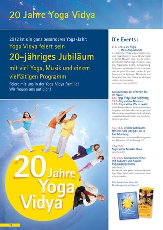 20 Jahre Yoga Vidya

2012 ist ein ganz besonderes Yoga-Jahr:     Die Events:
Yoga Vidya feiert sein                      6. 5. „20 × 20 Yoga
                                                  ~ Maxi-Yogastunde"
                                            In zahlreichen Yoga Vidya Stadtzentren

20-jähriges Jubiläum                        und Yogaschulen in ganz Deutschland.
                                            In 20×20 Minuten übst du die unter-
                                            schiedlichen Hatha Yoga Praktiken, Asa-
                                            nas, Pranayama, Kirtan, Entspannung.
mit viel Yoga, Musik und einem              Du kannst zwischendurch dazu kommen
                                            oder die ganze Zeit dabei bleiben. Es gibt
                                            Sequenzen für Anfänger, Mittelstufe und
vielfältigen Programm                       Fortgeschrittene. Hier findest du alle Yoga-
                                            zentren, die mitmachen:
                                            www.yoga-vidya.de/20x20
Feiere mit uns in der Yoga Vidya Familie!
Wir freuen uns auf dich!
                                            Jubiläumstag der offenen Tür
                                            im Haus:
                                            6.5. Yoga Vidya Bad Meinberg
                                            13.5. Yoga Vidya Nordsee
                                            17.5. Yoga Vidya Westerwald
                                            In den Ashrams kannst du ein reichhaltiges
                                            Programm mit vielen Überraschungen und
                                            Höhepunkten, sowohl spiritueller als auch
                                            musikalisch-künstlerischer und sportlicher
                                            Hinsicht genießen.


                                            16.-18.5. Großes Jubiläums-
                                            festival rund um die Uhr in
                                            Bad Meinberg:
                                            Faszinierendes kostenloses Festprogramm
                                            von Mittwoch 16 00 bis Freitag 11 00

                                            17.-20.5.
                                            Yoga Vidya Musikfestival
                                            siehe Seite 22

                                            18.-20.5. Jubiläumsseminar
                                            mit Sukadev und Swami
                                            Yogaswarupananda
                                            siehe Seite 22
                                            Für alle, die tiefer gehen und ganzheitliche
                                            Yoga Vidya Spiritualität aus erster Hand
                                            erfahren wollen...

                                            Bitte Sonderbroschüren mit
                                            Detailprogramm anfordern!




18
 