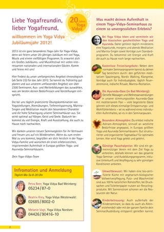 Liebe Yogafreundin,                                            Was macht deinen Aufenthalt in
                                                                   einem Yoga-Vidya-Seminarhaus zu
    lieber Yogafreund,                                             einem so unvergesslichen Erlebnis?

    willkommen im Yoga Vidya                                            Bei Yoga Vidya leben und vermitteln wir
                                                                         den klassischen ganzheitlichen Yoga und
    Jubiläumsjahr 2012!                                                 Ayurveda. Daher gehören täglich mindestens
                                                                   eine Yogastunde, morgens und abends Meditation
    2012 ist ein ganz besonderes Yoga-Jahr für Yoga-Vidya,         und Mantra-Singen sowie Vorträge zum Standard-
    denn wir feiern unser 20-jähriges Jubiläum mit viel Yoga,      programm. Du bekommst viel Energie und Kraft
    Musik und einem vielfältigen Programm. Es erwartet dich        die auch zu Hause noch lange nachwirken.
    ein Großes Jubiläums- und Musikfestival mit vielen inte-
    ressanten nationalen und internationalen Gästen. Komm                Kostenlose Freizeitangebote: Neben dem
    und feiere mit uns!                                                  normalen Seminarprogramm kannst du deinen
                                                                        Tag bereichern durch: den geführten medi-
    Hier findest du unser umfangreiches Angebot chronologisch      tativen Spaziergang, Nordic Walking, Klangreise,
    (ab Seite 23) für das Jahr 2012. So kannst du frühzeitig gut   Vorträge auch für Individualgäste, täglich Feuer-
    planen und aus unserem umfassenden Angebot von über            zeremonie, indische Rituale, Mantra-Rezitation.
    2300 Seminaren, Aus- und Weiterbildungen das auswählen,
    was am besten deinen Bedürfnissen und Vorstellungen ent-             Die Ayurveda-Oase (in Bad Meinberg):
    spricht.                                                             Genieße Massagen und Wellnessanwendungen
                                                                        in unserer stimmungsvollen Ayurveda-Oase
    Die bei uns täglich praktizierte Übungskombination von         mit mediterranem Flair – viele begeisterte Gäste
    Yogastellungen, Atemübungen, Tiefenentspannung, Mantra-        gönnen sich dieses einmalige Entspannungs- und
    Singen und Meditation macht den besonderen Charakter           Wohlfühlerlebnis – sei es während eines individu-
    und die hohe Schwingung unserer Seminarhäuser aus. Sie         ellen Aufenthaltes, sei es in den Seminarpausen.
    wirkt optimal auf Körper, Geist und Seele. Dadurch be-
    kommst du viel Energie, Kraft und Ausstrahlung, die auch zu          Besondere Atmosphäre: Du erlebst indische
    Hause noch nachwirken.                                               Ashram-Atmosphäre, sinnvoll an westliche
                                                                         Bedürfnisse angepasst, in Europas größten
    Wir danken unseren treuen Seminargästen für ihr Vertrauen      Yoga und Ayurveda Seminarhäusern. Gut struktu-
    und freuen uns auf ein Wiedersehen. Wenn du zum ersten         rierter und organisierter Tagesablauf für optimales
    Mal zu uns kommst, begrüßen wir dich herzlich in der Yoga-     Lernen. Hier wird Yoga gelebt und gelehrt.
    Vidya-Familie und wünschen dir einen erlebnisreichen,
    inspirierenden Aufenthalt in Europas größten Yoga- und               Günstige Pauschalpreise: Wir sind ein ge-
    Ayurveda-Seminarhäusern.                                             meinnütziger Verein mit dem Ziel Yoga zu
                                                                        verbreiten, deshalb können wir das gesamte
    Dein Yoga-Vidya-Team                                           Yoga-Seminar- und Ausbildungsprogramm, inklu-
                                                                   sive Unterkunft und Verpflegung zu sehr günstigen
                                                                   Konditionen anbieten.

     Infromation und Anmeldung                                           Umweltbewusst: Wir haben eine bio-zerti-
     Täglich Mo-So 8-20 Uhr                                              fizierte Küche mit vegetarisch-biologischer
                                                                        Vollwertverpflegung. Putz- und Waschmittel
                                                                   sind aus 100 % natürlichen Rohstoffen, bei Druck-
                 Petra Beer, Yoga Vidya Bad Meinberg:
                                                                   sachen und Toilettenpapier nutzen wir Recycling-
                 05234 / 87-0                                      produkte. Mit Sonnenstrom schonen wir die Res-
                                                                   sourcen der Natur.
                 Beatrix Krey, Yoga Vidya Westerwald:
                                                                       Kinderbetreuung: Auch außerhalb der
                 02685 / 8002-0                                         Kinderseminare, so dass du auch als Allein-
                                                                       erziehende/r oder mit der ganzen Familie dein
                 Melanie Vagt, Yoga Vidya Nordsee:                 Seminar/Ausbildung entspannt genießen kannst.
                 04426 / 90416-10

2
 
