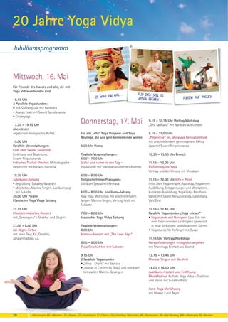 20 Jahre Yoga Vidya
Jubiläumsprogramm



Mittwoch, 16. Mai
Für Freunde des Hauses und alle, die mit
Yoga Vidya verbunden sind
                                                                                     mal...                        FÜr dich soll es
                                                                          es war ein                                rosen regNen...                           Fliegen auf yogsich
16.15 Uhr
3 Parallele Yogastunden:
• 108 Sonnengrüße mit Narendra
• Asanas Exakt mit Swami Saradananda
• Kinderyoga

17.30 - 19.15 Uhr
                                                            Donnerstag, 17. Mai                                              9.15 - 10.15 Uhr Vortrag/Workshop
                                                                                                                             „Devi Sadhana“ mit Narayani aus London
Abendessen
vegetarisch-biologisches Buffet                             Für alle „alte“ Yoga Vidyaner und Yoga                           9.15 - 11.00 Uhr
                                                            Neulinge, die uns gern kennenlernen wollen                       „Pilgerreise“ ins Shivalaya Retreatzentrum
19.00 Uhr                                                                                                                    mit anschließendem gemeinsamem Likhita
Parallele Veranstaltungen:                                  5.00 Uhr Homa                                                    Japa mit Swami Nirgunananda
Film über Swami Sivananda
Einleitung und Begleitung:                                  Parallele Veranstaltungen:                                       10.30 - 13.30 Uhr Brunch
Swami Nirgunananda                                          6.00 - 7.00 Uhr
Indisches Thullal-Theater: Mythologische                    Stabil und sicher in den Tag –                                   11.15 - 12.00 Uhr
Geschichte mit Harianu Harshita                             Yogastunde mit Standvariationen mit Andreas                      Einführung ins Yoga
                                                                                                                             Vortrag und Vorführung mit Shivakami
19.30 Uhr                                                   6.00 - 8.00 Uhr
Jubiläums-Satsang                                           fortgeschrittenes Pranayama                                      11.15 - 12.00 Uhr Info - Point
• Begrüßung: Sukadev, Narayani                              Jubiläum Spezial mit Keshava                                     Infos über Yogatherapie, Ayurveda, Yogalehrer-
• Meditation, Mantra-Singen, Jubiläumspuja                                                                                   Ausbildung, Entspannungs- und Meditations-
  mit Sukadev                                               6.00 - 8.00 Uhr Jubiläums-Satsang                                kursleiter-Ausbildung, Yoga Vidya Berufsver-
20.00 Uhr Parallel                                          Raja Yoga Meditation mit anschließendem                          bände mit Swami Nirgunananda, Lakshmana,
Klassischer Yoga Vidya Satsang                              langem Mantra-Singen, Vortrag, Arati mit                         Vani Devi
                                                            Sukadev
21.15 Uhr                                                                                                                    11.15 - 12.45 Uhr
klassisch-indisches Konzert                                 7.00 - 8.00 Uhr                                                  Parallele Yogastunden „Yoga erleben“
mit „Samarpana“ – Shekhar und Gayatri                       klassischer Yoga Vidya Satsang                                   • Yogastunde mit Narayani: Lass dich von
                                                                                                                               ihrer faszinierenden Leichtigkeit spielerisch
23.00 - 6.00 Uhr                                            Parallele Veranstaltungen:                                         in neue Stellungen und Variationen führen.
All-Night-Kirtan                                            8.00 Uhr                                                         • Yogastunde für Anfänger mit Susan
mit Janin Devi, Kai, Darshini,                              Mantra-Konzert mit „The Love Keys“
Janajanmadidas u.a.                                                                                                          11.15 Uhr Vortrag/Workshop:
                                                            8.00 - 9.00 Uhr                                                  Herausforderungen erfolgreich angehen
                                                            Yoga Geschichten mit Sukadev                                     mit Shanmuga Eckhart aus Madrid

                                                            9.15 Uhr                                                         12.15 - 13.45 Uhr
                                                            2 Parallele Yogastunden                                          Mantra-Singen mit Darshini
                                                            • „Shiva - Shakti“ mit Keshava
                                                            • „Asanas in Concert by Gopiji und Atmaram“                      14.00 - 16.00 Uhr
                                                              mit starken Mantra-Gesängen                                    Jubiläums-Festakt und Eröffnung
                                                                                                                             Musikfestival Auftakt: Yoga Vidya – Tradition
                                                                                                                             und Vision mit Sukadev Bretz

                                                                                                                             Acro-Yoga Vorführung
                                                                                                                             mit Ishwari Lucie Beyer




20            -Abkürzungen: MZ = Mehrbett-, DZ = Doppel-, EZ = Einzelzimmer, Z / S / Womo = Zelt, Schlafsaal, Wohnmobil, WE = Wochenende, BM = Bad Meinberg, WW = Westerwald, NO = Nordsee
 
