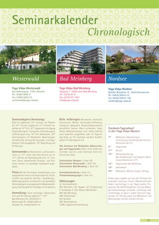 Seminarkalender
                                                                                Chronologisch



Westerwald                                          Bad Meinberg                                    Nordsee
Yoga Vidya Westerwald                               Yoga Vidya Bad Meinberg                         Yoga Vidya Nordsee
Gut Hoffnungstal · 57641 Oberlahr                   Yogaweg 7 · 32805 Horn-Bad Meinberg             Wiarder Altendeich 10 · 26434 Horumersiel
Tel.: 02685 / 8002-0                                Tel.: 05234 / 87-0                              Tel.: 04426 / 90416-10
Fax: 02685 / 8002-20                                Fax: 05234 / 87-1875                            Fax: 04426 / 90416–140
westerwald@yoga-vidya.de                            info@yoga-vidya.de                              nordsee@yoga-vidya.de




Seminarbeginn / Anreisetag:                         Bitte mitbringen Bettwäsche, Handtuch,
Bitte bis spätestens 19 00 anreisen, bei Paketen    Hausschuhe, Wecker, Hartschalen-Brillenetui,
bis 18 00. Anreise möglich ab 13 00; Zimmer be-     biologisch-abbaubare Körperpflegeprodukte,
ziehbar ab 15 00 Uhr. 16 30 Yogastunde mit Asanas   persönliche Sachen. Wenn vorhanden: Yoga-       Standard-Tagesablauf
(Yogastellungen), Pranayama (Atemübungen),          Matte, Meditationskissen und -decke (können     in den Yoga Vidya Häusern
Tiefenentspannung. 1800 Uhr Abendessen. 2000        auch kostenlos ausgeliehen oder im Yoga-Vi-
Seminarbeginn mit Meditation, Mantrasingen,         dya-Shop vor Ort erworben werden). Ausleih-     700    Meditation, Mantrasingen,
Vorstellrunde, Vortrag. Bei Ayurveda- und Yoga-     gebühr für Bettwäsche 5 €.                             kurze Lesung und Vortrag (bei Intensiv-
Paketen / Individualgästen: 19 00 Begrüßung und                                                            Seminaren ab 6 00)
Einführung.                                         Alle Seminare mit Meditation, Mantra-Sin-       915    Yogastunde
                                                    gen und Yogastunden. Wenn nicht anders be-
                                                                                                    1100   Brunch
Seminarende bei Wochenend- und Kurzsemi-            schrieben sind für unsere Seminare keine Vor-
             00
naren ca. 14 , sonst nach dem Brunch um ca.         kenntnisse nötig.                               1430   Workshop / Vortrag
12 00. Zimmer am Abreisetag bitte bis 12 30 räu-                                                           (bei Ausbildungen und längeren Work-
men. Davon abweichende Anfangs- und End-            Seminarleiter Nordsee: s. Seite 102                    shops teilweise ab 14 00)
zeiten werden im jeweiligen Katalogteil ange-       Seminarleiter Westerwald: s. Seite 102          1615   Yogastunde oder Workshop
geben.                                              Seminarleiter Bad Meinberg: s. Seite 103        1800
                                                                                                           Abendessen
                                                                                                    2000   Meditation, Mantra-Singen, Vortrag
Preise: Bei den Seminaren, Ausbildungen u.s.w.      Anreisebeschreibung s. Seite 114
angegebenen Preise sind Pauschalpreise. Sie be-     Teilnahmebedingungen s. Seite 115
inhalten das gesamte Seminar-, Ausbildungs-,                                                        Änderungen ergeben sich aus der Thematik des
Wellnessprogramm, Unterkunft in der gewählten       Abkürzungen                                     jeweiligen Seminars. Ferien- / Wanderseminare
Zimmerkategorie und vegetarische Vollwertverpfle-   SL: Seminarleiter/in                            haben nachmittags in der Regel andere Pro-
gung. (Taschengeld für Ausflüge mit einplanen.)     MZ: Mehrbett-, DZ: Doppel-, EZ: Einzelzimmer,   gramme. Bei Wohlfühlpaketen sind die Massa-
                                                    S: Schlafsaal, Z: Zelt, Womo: Wohnmobil         gen / Anwendungen entweder vormittags oder
Anmeldung: Siehe Umschlag. Telefonische             BM: Bad Meinberg,                               nachmittags, so dass in jedem Fall eine Yoga-
Info und Anmeldung täglich 8 00 – 2000              WW: Westerwald                                  stunde, ein Vortrag sowie die Meditation und
Bad Meinberg Tel.: 05234 / 87-0                     NO: Nordsee                                     Mantrasingen besucht werden können.
Westerwald Tel.: 02685 / 8002-0                     WB: Weiterbildung
Nordsee Tel.: 04426 / 90416-10                      YLWB: Yogalehrerweiterbildung




                                                                                                                                             23
 