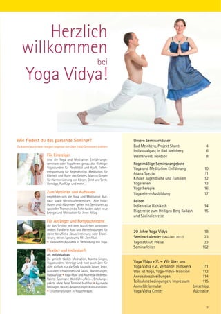 Herzlich
   willkommen
               bei
   Yoga Vidya!


Wie findest du das passende Seminar?                                       Unsere Seminarhäuser
Du kannst aus einem riesigen Angebot von über 2400 Seminaren wählen:       Bad Meinberg, Projekt Shanti                4
                                                                           Individualgast in Bad Meinberg              6
                      Für Einsteiger                                       Westerwald, Nordsee                         8
                      sind die Yoga und Meditation Einführungs-
                      seminare oder Yogaferien genau das Richtige:         Regelmäßige Seminarangebote
                      Yogastunden für Flexibilität und Kraft, Tiefen-      Yoga und Meditation Einführung             10
                      entspannung für Regeneration, Meditation für
                      Klarheit und Ruhe des Geistes, Mantra-Singen
                                                                           Asana Spezial                              11
                      für Harmonisierung von Körper, Geist und Seele.      Kinder, Jugendliche und Familien           12
                      Vorträge, Ausflüge und mehr …                        Yogaferien                                 13
                                                                           Yogatherapie                               16
                      Zum Vertiefen und Aufbauen                           Yogalehrer-Ausbildung                      17
                      empfehlen sich die Yoga und Meditation Auf-
                      bau- sowie Mittelstufenseminare. „Alte Yoga-         Reisen
                      Hasen und -Häsinnen“ gehen mit Seminaren zu          Indienreise Rishikesh                      14
                      speziellen Themen in die Tiefe, tanken dabei neue
                      Energie und Motivation für ihren Alltag.
                                                                           Pilgerreise zum Heiligen Berg Kailash      15
                                                                           und Südindienreise
                      Für Anfänger und Fortgeschrittene
                      die das Schöne mit dem Nützlichen verbinden
                      wollen: Fundierte Aus- und Weiterbildungen für
                                                                           20 Jahre Yoga Vidya                        18
                      deine berufliche Neuorientierung oder Erwei-
                      terung deines Spektrums. Mit Zertifikat.             Seminarkalender (Mai-Dez. 2012)            23
                      • Klassisches Ayurveda in Verbindung mit Yoga.       Tagesablauf, Preise                        23
                                                                           Seminarleiter                             102
                      Flexibel und individuell
                      als Individualgast
                      Du genießt täglich Meditation, Mantra-Singen,
                      Yogastunden, Vorträge und hast auch Zeit für         Yoga Vidya e.V. – Wir über uns
                      dich: einfach nur die Seele baumeln lassen, lesen,   Yoga Vidya e.V., Verbände, Hilfswerk      111
                      ausruhen, schwimmen und Sauna, Wanderungen,          Was ist Yoga, Yoga-Vidya-Tradition        112
                      Radausflüge • Yoga-Plus- und Ayurveda-Wellness-      Anreisebeschreibungen                     114
                      Pakete: Spontane Wohlfühl-, Aktiv-, Erholungs-
                      pakete ohne feste Termine buchbar • Ayurveda         Teilnahmebedingungen, Impressum           115
                      Massagen, Beauty-Anwendungen, Konsultationen.        Anmeldeformular                      Umschlag
                      • Einzelberatungen in Yogatherapie.                  Yoga Vidya Center                    Rückseite


                                                                                                                       3
 