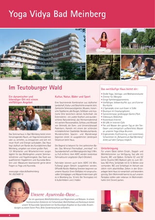 Yoga Vidya Bad Meinberg




Im Teutoburger Wald                                                                                 Das weitläufige Haus bietet dir:
                                                                                                    •   Große Yoga-, Vortrags- und Meditationsräume
Ein dynamischer und                              Kultur, Natur, Bäder und Sport                     •   Zimmer für Allergiker
lebendiger Ort mit einem                                                                            •   Einige Familienappartements
vielfältigen Angebot                             Eine faszinierende Kombination aus idyllischer     •   Vielfältiges Vollwertbuffet aus zertifizierter
                                                 Landschaft, Kultur und Geschichte erwartet dich.       Bio-Küche
                                                 Zahlreiche Sehenswürdigkeiten, Museen, histori-    •   2 Speisesäle, einer zum Essen in Stille
                                                 sche Stadtkerne, alte Burgen, Schlösser und mys-   •   Boutique mit Snackangeboten
                                                 tische Orte bereichern deinen Aufenthalt: die      •   Sonnenterrasse, großzügiger Garten / Park
                                                 Externsteine – ein uralter Kraftort und wunder-    •   Videoraum, Bibliothek
                                                 schönes Naturdenkmal, das Hermannsdenkmal          •   Kostenloses Internet
                                                 mit weitem Panoramablick, Schloss und Altstadt     •   W-LAN im Internet-Cafe
                                                 von Detmold, die Dom- und Universitätsstadt        •   Tee und Wasser den ganzen Tag an den Tee-
                                                 Paderborn, Hameln mit einem der schönsten              Oasen und energetisch aufbereitetes Wasser
                                                 mittelalterlichen Stadtbilder Norddeutschlands.        an unserem Yoga-Vidya-Brunnen
Das Seminarhaus in Bad Meinberg bietet einen     Wunderschöne Spazier- und Wanderwege               •   Ergänzendes Krafttraining und kostenloses
hervorragenden Raum, um Yoga kennenzulernen      beginnen direkt im ausgedehnten Länderpark             Schwimmen im „Rehazentrum Bad Meinberg“
oder zu vertiefen, zu entspannen und sich mit    Silvaticum beim Haus.                                  direkt auf dem Campus möglich.
neuer Kraft und Energie aufzuladen. Das Haus
liegt idyllisch am Rande des Kurstädtchens Bad   Die Gegend ist bekannt für ihre zahlreichen Bä-
Meinberg, umgeben von einem großen Park.         der. Das Mineral-Thermalbad „meinbad“ mit          Unterbringung
131 Mitarbeiter und Mitarbeiterinnen sorgen      Saunalandschaft und Meersalzgrotte liegt 5 Min.    Für unsere Gäste stehen Einzel-, Doppel- und
täglich für das Wohlergehen unserer Seminar-     zu Fuß entfernt. Vom ADFC werden kostenlose        Mehrbettzimmer zur Verfügung, fast alle mit
teilnehmer und Yogaferiengäste. Das Team aus     Fahrradtouren angeboten (April-Oktober).           Dusche, WC und Balkon. Einfache EZ und DZ
qualifizierten Yogalehrern und Ayurveda-Bera-                                                       (ohne Dusche / WC / Balkon) gibt es zum DZ-
tern und -Masseuren beantwortet gerne deine      Fahrräder können auch beim ADFC (10 Min.           bzw. MZ-Preis. Schlafsäle mit 6-12 Betten sind
Fragen zu Yoga und Ayurveda.                     Fußweg) gegen Gebühr ausgeliehen werden.           vorhanden. MZ und Schlafsaal im Ashram wie
                                                 Offizielle Nordic-Walking-Strecken beginnen vor    üblich nicht abschließbar. Zelten in den Grün-
www.yoga-vidya.de/badmeinberg                    unserer Haustür. Einen Golfplatz mit anspruchs-    anlagen beim Haus ist romantisch und besonders
Tel.: 05234/87-0                                 vollen Schräglagen und Wasserhindernissen gibt     günstig. Dein Wohnmobil kannst du auf unseren
                                                 es in Blomberg (ca. 10 km). Der Tennisplatz mit    Parkplatz stellen oder nebenan im Wohnmobil-
                                                 6 Außenfeldern und 2 Hallen                        hafen (mit Strom) parken.




                       Unsere Ayurveda-Oase …
                    für ein spontanes Wohlfühlerlebnis zum Regenieren und Relaxen. In einem
                  harmonischen Ambiente mit Schwitzbad, Wohlfühlbad und Ruheraum bieten
             unsere 10 Ayurveda-Spezialisten ein fachkundiges Angebot an Ayurveda-Anwen-
     dungen zu einem fairen Preis. Bitte Sonderbroschüre anfordern.


4
 