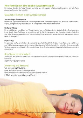 Wie funktioniert eine solche Kurzzeittherapie?
Du meldest dich bei der Yoga-Therapie und teilst uns mit, was der Inhalt deines Programms sein soll. Auch
Gruppenaufenthalte sind möglich.
Klassische Themen einer Kurzzeittherapie
Stressbedingte Beschwerden
Mit sanften Yogastunden, Fantasie- und Klangreisen. In der Einzelberatung lernst du Techniken zur Entschleu-
nigung, Energetisierung, und wie du dir im Alltag Inseln der Ruhe schaffen kannst.
Rückenprobleme
Du lernst Übungen zum Lösen von Verspannungen und zur Stärkung deiner Muskeln. In den Einzelsitzungen
lernst du, die Yoga-Positionen so auszuführen, wie sie für dich angenehm und für deinen Rücken förderlich
sind. Neue Bewegungsgewohnheiten können dir langfristig helfen, dich schmerzfrei und rückengerecht durchs
Leben zu bewegen.
Stoffwechsel
Ein gesunder Stoffwechsel ist die Grundlage für ganzheitliches Wohlbefinden. Durch Reinigung des Körpers
und Stärkung des Verdauungssystems unterstützt du deine Selbstheilungskräfte bei vielen Beschwerden z.B.
Verdauungsproblemen, Diabetes, Rheuma, Arthrose. Unter Anleitung kannst du yogische Reinigungstechniken
ausprobieren.
Dein Thema ist nicht dabei?
Schreib uns, was der Inhalt der Kurzzeittherapie sein soll, und wir stimmen deinen Aufenthalt bei uns individuell
darauf ab:
yogatherapie@yoga-vidya.de
Anmeldung und Beratung:
Telefon: 05234 / 87-22 50
Unser Anrufbeantworter ist immer geschaltet.
Wir rufen so schnell wie möglich zurück oder schreibe uns eine
E-Mail: yogatherapie@yoga-vidya.de
Anmeldeformular s. Seite 45. Tel. Anmeldung + Infos tägl. 8-20 Uhr BM: 05234/870; WW: 02685/80020; NO: 04426/9041610, AL: 08361/925300 13
 