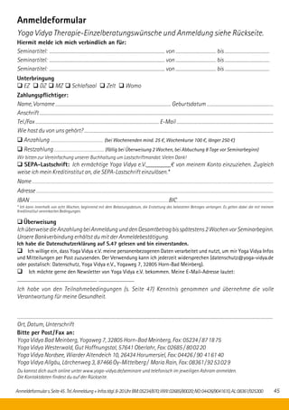 Anmeldeformulars.Seite45.Tel.Anmeldung+Infostägl.8-20UhrBM:05234/870;WW:02685/80020;NO:04426/9041610,AL:08361/925300 45
Anmeldeformular
Yoga Vidya Therapie-Einzelberatungswünsche und Anmeldung siehe Rückseite.
Hiermit melde ich mich verbindlich an für:
Seminartitel: ......................................................................................................................................... von ................................................ bis .....................................................
Seminartitel: ......................................................................................................................................... von ................................................ bis .....................................................
Seminartitel: ......................................................................................................................................... von ................................................ bis .....................................................
Unterbringung
q EZ q DZ q MZ q Schlafsaal q Zelt q Womo
Zahlungspflichtiger:
Name, Vorname ........................................................................................................................... Geburtsdatum.......................................................................
Anschrift ........................................................................................................................................................................................................................................................
Tel./Fax ................................................................................................................................. E-Mail .....................................................................................................
Wie hast du von uns gehört? ......................................................................................................................................................................................................
q Anzahlung ..................................................................... (bei Wochenenden mind. 25 €, Wochenkurse 100 €, länger 250 €)
q Restzahlung ................................................................. (fällig bei Überweisung 2 Wochen, bei Abbuchung 8 Tage vor Seminarbeginn)
Wir bitten zur Vereinfachung unserer Buchhaltung um Lastschriftmandat. Vielen Dank!
q SEPA-Lastschrift: Ich ermächtige Yoga Vidya e.V.________€ von meinem Konto einzuziehen. Zugleich
weise ich mein Kreditinstitut an, die SEPA-Lastschrift einzulösen.*
Name .................................................................................................................................................................................................................................................................................................................................
Adresse ...........................................................................................................................................................................................................................................................................................................................
IBAN.........................................................................................................................................................................................BIC.................................................................................................................................
* Ich kann innerhalb von acht Wochen, beginnend mit dem Belastungsdatum, die Erstattung des belasteten Betrages verlangen. Es gelten dabei die mit meinem
Kreditinstitut vereinbarten Bedingungen.
q Überweisung
IchüberweisedieAnzahlungbeiAnmeldungunddenGesamtbetragbisspätestens2WochenvorSemi­nar­beginn.
Unsere Bankverbindung erhältst du mit der Anmeldebestätigung.
Ich habe die Datenschutzerklärung auf S.47 gelesen und bin einverstanden.
q Ich willige ein, dass Yoga Vidya e.V. meine personenbezogenen Daten verarbeitet und nutzt, um mir Yoga Vidya Infos
und Mitteilungen per Post zuzusenden. Der Verwendung kann ich jederzeit widersprechen (datenschutz@yoga-vidya.de
oder postalisch: Datenschutz, Yoga Vidya e.V., Yogaweg 7, 32805 Horn-Bad Meinberg).
q Ich möchte gerne den Newsletter von Yoga Vidya e.V. bekommen. Meine E-Mail-Adresse lautet:
_____________________________ _____________
Ich habe von den Teilnahmebedingungen (s. Seite 47) Kenntnis genommen und übernehme die volle
Verant­wortung für meine Gesundheit.
.............................................................................................................................................................................................................................................................................
Ort, Datum, Unterschrift
Bitte per Post/Fax an:
Yoga Vidya Bad Meinberg, Yogaweg 7, 32805 Horn-Bad Meinberg, Fax: 05234 / 87 18 75
Yoga Vidya Westerwald, Gut Hoffnungstal, 57641 Oberlahr, Fax: 02685 / 80 02 20
Yoga Vidya Nordsee, Wiarder Altendeich 10, 26434 Horumersiel, Fax: 04426 / 90  41 61 40
Yoga Vidya Allgäu, Lärchenweg 3, 87466 Oy-Mittelberg / Maria Rain, Fax: 08361 / 92 53 02 9
Du kannst dich auch online unter www.yoga-vidya.de/seminare und telefonisch im jeweiligen Ashram anmelden.
Die Kontaktdaten findest du auf der Rückseite.
 