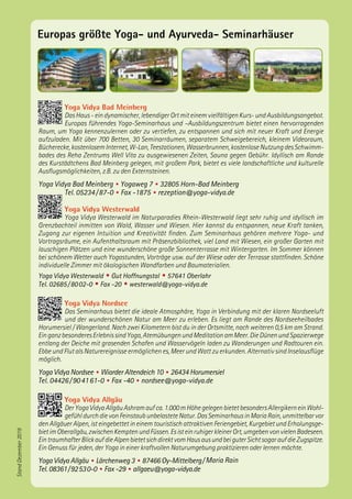 Europas größte Yoga- und Ayurveda- Seminarhäuser
Yoga Vidya Bad Meinberg
Das Haus - ein dynamischer, lebendiger Ort mit einem vielfältigen Kurs- und Ausbildungsangebot.
Europas führendes Yoga-Seminarhaus und –Ausbildungszentrum bietet einen hervorragenden
Raum, um Yoga kennenzulernen oder zu vertiefen, zu entspannen und sich mit neuer Kraft und Energie
aufzuladen. Mit über 700 Betten, 30 Seminarräumen, separatem Schweigebereich, kleinem Videoraum,
Bücherecke,kostenlosemInternet,W-Lan,Teestationen,Wasserbrunnen,kostenloseNutzungdesSchwimm-
bades des Reha Zentrums Well Vita zu ausgewiesenen Zeiten, Sauna gegen Gebühr. Idyllisch am Rande
des Kurstädtchens Bad Meinberg gelegen, mit großem Park, bietet es viele landschaftliche und kulturelle
Ausflugsmöglichkeiten, z.B. zu den Externsteinen.
Yoga Vidya Bad Meinberg • Yogaweg 7 • 32805 Horn-Bad Meinberg
Tel. 05234 / 87-0 • Fax -1875 • rezeption@yoga-vidya.de
Yoga Vidya Westerwald
Yoga Vidya Westerwald im Naturparadies Rhein-Westerwald liegt sehr ruhig und idyllisch im
Grenzbachteil inmitten von Wald, Wasser und Wiesen. Hier kannst du entspannen, neue Kraft tanken,
Zugang zur eigenen Intuition und Kreativität finden. Zum Seminarhaus gehören mehrere Yoga- und
Vortragsräume, ein Aufenthaltsraum mit Präsenzbibliothek, viel Land mit Wiesen, ein großer Garten mit
lauschigen Plätzen und eine wunderschöne große Sonnenterrasse mit Wintergarten. Im Sommer können
bei schönem Wetter auch Yogastunden, Vorträge usw. auf der Wiese oder der Terrasse stattfinden. Schöne
individuelle Zimmer mit ökologischen Wandfarben und Baumaterialien.
Yoga Vidya Westerwald • Gut Hoffnungstal • 57641 Oberlahr
Tel. 02685 / 80 02-0 • Fax -20 • westerwald@yoga-vidya.de
Yoga Vidya Nordsee
Das Seminarhaus bietet die ideale Atmosphäre, Yoga in Verbindung mit der klaren Nordseeluft
und der wunderschönen Natur am Meer zu erleben. Es liegt am Rande des Nordseeheilbades
Horumersiel / Wangerland. Nach zwei Kilometern bist du in der Ortsmitte, nach weiteren 0,5 km am Strand.
EinganzbesonderesErlebnissindYoga,AtemübungenundMeditationamMeer.DieDünenundSpazierwege
entlang der Deiche mit grasenden Schafen und Wasservögeln laden zu Wanderungen und Radtouren ein.
Ebbe und Flut als Naturereignisse ermöglichen es, Meer und Watt zu erkunden. Alternativ sind Inselausflüge
möglich.
Yoga Vidya Nordsee • Wiarder Altendeich 10 • 26434 Horumersiel
Tel. 04426 / 90 41 61-0 • Fax -40 • nordsee@yoga-vidya.de
Yoga Vidya Allgäu
DerYogaVidyaAllgäuAshramaufca.1.000mHöhegelegenbietetbesondersAllergikerneinWohl-
gefühldurchdievonFeinstaubunbelasteteNatur.DasSeminarhausinMariaRain,unmittelbarvor
den Allgäuer Alpen, ist eingebettet in einem touristisch attraktiven Feriengebiet, Kurgebiet und Erholungsge-
bietimOberallgäu,zwischenKemptenundFüssen.EsisteinruhigerkleinerOrt,umgebenvonvielenBadeseen.
EintraumhafterBlickaufdieAlpenbietetsichdirektvomHausausundbeiguterSichtsogaraufdieZugspitze.
Ein Genuss für jeden, der Yoga in einer kraftvollen Naturumgebung praktizieren oder lernen möchte.
Yoga Vidya Allgäu • Lärchenweg 3 • 87466 Oy-Mittelberg / Maria Rain
Tel. 08361 / 92 53 0-0 • Fax -29 • allgaeu@yoga-vidya.de
StandDezember2019
 