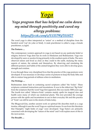 Yoga
Yoga program that has helped me calm down
my mind through positivity and cured my
allergy problems:
https://jvz6.com/c/1535795/351827
The word yoga is often interpreted as "union" or a method of discipline from the
Sanskrit word "yuj" (to yoke or bind). A male practitioner is called a yogi, a female
practitioner, a yogini.
The Postures ....
The contemporary western approach to yoga is not based on any particular belief or
religion, however Yoga does has its roots in Hinduism and Brahmanism. Yoga was
developed by seers or ascetics living primarily in the southern parts of India. The seers
observed nature and lived as close as they could to the earth, studying the many
aspects of nature, the animals and themselves. By observing and emulating the
different postures and habits of the animal kingdom they were able to develop grace,
strength and wisdom.
It was through these very disciplined lives that the practice of the yoga postures were
developed. It was necessary to develop a series of postures to keep the body lithe and
able to endure long periods of stillness when in meditation.
The Writings ....
Brahmanism dates back to containing sacred scriptures called "the Vedas". These
scriptures contained instructions and incantations. It was in the oldest text "Rg-Veda"
from the scriptures that the word Yoga first appeared, this was nearly 5000 years ago.
The fourth text called "Atharva-Veda" contains mainly spells for magical rites and
health cures many of which use medicinal plants. This text provided the average
person with the spells and incantations to use in their everyday life and this practice
of "Veda" can still be seen in the streets of India today.
The Bhagavad-Gita, another ancient work on spiritual life describes itself as a yoga
treatise, although it uses the word Yoga as a spiritual means. It was from this literature
that Patanjali's "eight limbs of yoga" were developed. Yoga Sutra's are primarily
concerned with developing the "nature of the mind" and I will explain more of this in
the next section.
The Breadth ....
 