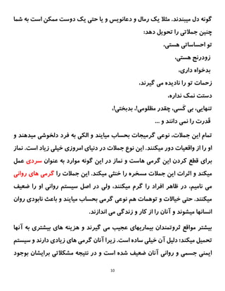 10
‫مثال‬ .‫میبندند‬ ‫دل‬ ‫گونه‬
‫د‬ ‫و‬ ‫رمال‬ ‫یک‬
‫عانویس‬
‫است‬ ‫ممکن‬ ‫دوست‬ ‫یک‬ ‫حتی‬ ‫یا‬ ‫و‬
‫ب‬
‫شما‬ ‫ه‬
‫تحویل‬ ‫را‬ ‫جمالتی‬ ‫چنین‬
‫ده‬
:‫د‬
،‫هستی‬ ‫احساساتی‬ ‫تو‬
،‫هستی‬ ‫زودرنج‬
،‫داری‬ ‫بدخواه‬
،‫گیرند‬ ‫می‬ ‫نادیده‬ ‫را‬ ‫تو‬ ‫زحمات‬
،‫نداره‬ ‫نمک‬ ‫دستت‬
،‫َسی‬‫ک‬ ‫بی‬ ،‫تنهایی‬
‫مظلومی‬ ‫چقدر‬
!
،
‫بدبختی‬
!
،
... ‫و‬ ‫دانند‬ ‫نمی‬ ‫را‬ ‫َدرت‬‫ق‬
‫میایند‬ ‫بحساب‬ ‫گرمیجات‬ ‫نوعی‬ ،‫جمالت‬ ‫این‬ ‫تمام‬
‫می‬ ‫دلخوشی‬ ‫فرد‬ ‫به‬ ‫الکی‬ ‫و‬
‫ده‬
‫و‬ ‫ند‬
‫میکنند‬ ‫دور‬ ‫واقعیات‬ ‫از‬ ‫را‬ ‫او‬
‫نماز‬ .‫است‬ ‫زیاد‬ ‫خیلی‬ ‫امروزی‬ ‫دنیای‬ ‫در‬ ‫جمالت‬ ‫نوع‬ ‫این‬ .
‫برا‬
‫ی‬
‫عنوان‬ ‫به‬ ‫موارد‬ ‫گونه‬ ‫این‬ ‫در‬ ‫نماز‬ ‫و‬ ‫هاست‬ ‫گرمی‬ ‫این‬ ‫کردن‬ ‫قطع‬
‫سردی‬
‫عمل‬
.‫میکند‬ ‫خنثی‬ ‫را‬ ‫مسخره‬ ‫جمالت‬ ‫این‬ ‫اثرات‬ ‫و‬ ‫میکند‬
‫را‬ ‫جمالت‬ ‫این‬
‫روانی‬ ‫های‬ ‫گرمی‬
‫را‬ ‫افراد‬ ‫ظاهر‬ ‫در‬ ،‫نامیم‬ ‫می‬
‫ضعیف‬ ‫را‬ ‫او‬ ‫روانی‬ ‫سیستم‬ ‫اصل‬ ‫در‬ ‫ولی‬ ،‫میکنند‬ ‫گرم‬
‫روان‬ ‫نابودی‬ ‫باعث‬ ‫و‬ ‫میایند‬ ‫بحساب‬ ‫گرمی‬ ‫نوعی‬ ‫هم‬ ‫توهمات‬ ‫و‬ ‫خیاالت‬ ‫حتی‬ .‫میکنند‬
.‫اندازند‬ ‫می‬ ‫زندگی‬ ‫و‬ ‫کار‬ ‫از‬ ‫را‬ ‫آنان‬ ‫و‬ ‫میشوند‬ ‫انسانها‬
‫آنها‬ ‫به‬ ‫بیشتری‬ ‫های‬ ‫هزینه‬ ‫و‬ ‫گیرند‬ ‫می‬ ‫عجیب‬ ‫بیماریهای‬ ‫ثروتمندان‬ ‫مواقع‬ ‫بیشتر‬
‫میکن‬ ‫تحمیل‬
‫سیستم‬ ‫و‬ ‫دارند‬ ‫زیادی‬ ‫های‬ ‫گرمی‬ ‫آنان‬ ‫زیرا‬ .‫است‬ ‫ساده‬ ‫خیلی‬ ‫آن‬ ‫دلیل‬ ‫د؛‬
‫بوجود‬ ‫برایشان‬ ‫مشکالتی‬ ‫نتیجه‬ ‫در‬ ‫و‬ ‫است‬ ‫شده‬ ‫ضعیف‬ ‫آنان‬ ‫روانی‬ ‫و‬ ‫جسمی‬ ‫ایمنی‬
 