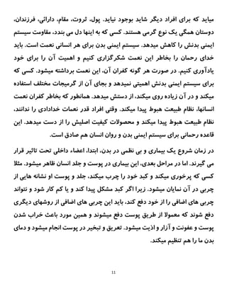 11
.‫نیاید‬ ‫بوجود‬ ‫شاید‬ ‫دیگر‬ ‫افراد‬ ‫برای‬ ‫که‬ ‫میاید‬
‫فرزندان‬ ،‫دارائی‬ ،‫مقام‬ ،‫ثروت‬ ،‫پول‬
،
‫دوستان‬
‫این‬ ‫به‬ ‫که‬ ‫کسی‬ .‫هستند‬ ‫گرمی‬ ‫نوع‬ ‫یک‬ ‫همگی‬
‫سیس‬ ‫مقاومت‬ ،‫بندد‬ ‫می‬ ‫دل‬ ‫ها‬
‫تم‬
‫بدن‬ ‫ایمنی‬ ‫سیستم‬ .‫میدهد‬ ‫کاهش‬ ‫را‬ ‫بدنش‬ ‫ایمنی‬
‫انسانی‬ ‫هر‬ ‫برای‬
‫است‬ ‫نعمت‬
.
‫باید‬
‫را‬ ‫آن‬ ‫اهمیت‬ ‫و‬ ‫کنیم‬ ‫شکرگزاری‬ ‫نعمت‬ ‫این‬ ‫بخاطر‬ ‫را‬ ‫رحمان‬ ‫خدای‬
‫خود‬ ‫برای‬
‫یادآور‬
‫ی‬
‫کنیم‬
،‫آن‬ ‫کفران‬ ‫گونه‬ ‫هر‬ ‫صورت‬ ‫در‬ .
‫این‬
‫که‬ ‫کسی‬ .‫میشود‬ ‫برداشته‬ ‫نعمت‬
‫بد‬ ‫ایمنی‬ ‫سیستم‬ ‫برای‬
‫استفاده‬ ‫مختلف‬ ‫گرمیجات‬ ‫از‬ ‫آن‬ ‫بجای‬ ‫و‬ ‫نمیدهد‬ ‫اهمیتی‬ ‫نش‬
‫میکند‬
‫میکند‬ ‫روی‬ ‫زیاده‬ ‫آن‬ ‫در‬ ‫و‬
‫که‬ ‫همانطور‬ .‫میدهد‬ ‫دستش‬ ‫از‬ ،
‫نعمت‬ ‫کفران‬ ‫بخاطر‬
،‫انسانها‬
،‫ندانند‬ ‫را‬ ‫خدادادی‬ ‫نعمات‬ ‫قدر‬ ‫افراد‬ ‫وقتی‬ .‫میکند‬ ‫پیدا‬ ‫هبوط‬ ‫طبیعت‬ ‫نظام‬
‫ا‬ ‫را‬ ‫اصلیش‬ ‫کیفیت‬ ‫محصوالت‬ ‫و‬ ‫میکند‬ ‫پیدا‬ ‫هبوط‬ ‫طبیعت‬ ‫نظام‬
‫ای‬ .‫میدهد‬ ‫دست‬ ‫ز‬
‫ن‬
.‫است‬ ‫صادق‬ ‫هم‬ ‫انسان‬ ‫روان‬ ‫و‬ ‫بدن‬ ‫ایمنی‬ ‫سیستم‬ ‫برای‬ ‫رحمانی‬ ‫قاعده‬
‫نظمی‬ ‫بی‬ ‫و‬ ‫بیماری‬ ‫یک‬ ‫شروع‬ ‫زمان‬ ‫در‬
‫بدن‬ ‫در‬
‫قرار‬ ‫تاثیر‬ ‫تحت‬ ‫داخلی‬ ‫اعضاء‬ ،‫ابتدا‬ ،
‫مثال‬ .‫میشود‬ ‫ظاهر‬ ‫انسان‬ ‫جلد‬ ‫و‬ ‫پوست‬ ‫در‬ ‫بیماری‬ ‫این‬ ،‫بعدی‬ ‫مراحل‬ ‫در‬ ‫اما‬ .‫گیرند‬ ‫می‬
‫خ‬ ‫کبد‬ ‫و‬ ‫میکند‬ ‫پرخوری‬ ‫که‬ ‫کسی‬
‫های‬ ‫نشانه‬ ‫او‬ ‫پوست‬ ‫و‬ ‫جلد‬ ،‫میکند‬ ‫چرب‬ ‫را‬ ‫ود‬
‫ی‬
‫از‬
‫نتواند‬ ‫و‬ ‫شود‬ ‫کار‬ ‫کم‬ ‫یا‬ ‫و‬ ‫کند‬ ‫پیدا‬ ‫مشکل‬ ‫کبد‬ ‫اگر‬ ‫زیرا‬ .‫میشود‬ ‫نمایان‬ ‫آن‬ ‫در‬ ‫چربی‬
‫دیگری‬ ‫روشهای‬ ‫از‬ ‫اضافی‬ ‫های‬ ‫چربی‬ ‫این‬ ‫باید‬ ،‫کند‬ ‫دفع‬ ‫خود‬ ‫از‬ ‫را‬ ‫اضافی‬ ‫های‬ ‫چربی‬
‫باعث‬ ‫مورد‬ ‫همین‬ ‫و‬ ‫میشوند‬ ‫دفع‬ ‫پوست‬ ‫طریق‬ ‫از‬ ‫معموال‬ ‫که‬ ‫شوند‬ ‫دفع‬
‫شدن‬ ‫خراب‬
.‫میشود‬ ‫اذیت‬ ‫و‬ ‫آزار‬ ‫و‬ ‫عفونت‬ ‫و‬ ‫پوست‬
‫انجام‬ ‫پوست‬ ‫در‬ ‫تبخیر‬ ‫و‬ ‫تعریق‬
‫و‬ ‫میشود‬
‫دمای‬
‫می‬ ‫تنظیم‬ ‫هم‬ ‫را‬ ‫ما‬ ‫بدن‬
‫کن‬
.‫د‬
 