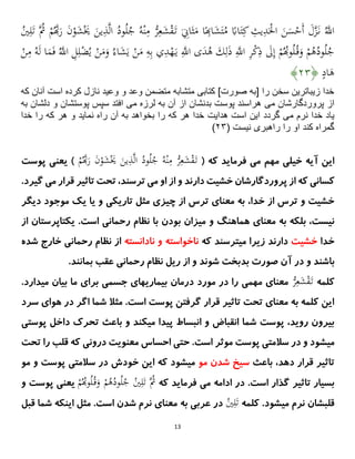 13
ُ‫ى‬
‫اَّلل‬
َ
‫ش‬َْ
َ َ
‫ين‬ِ
‫ذ‬‫ى‬‫ل‬‫ا‬ ُ
‫ود‬ُ‫ل‬ُ
‫ج‬ ُِ ْ‫ن‬ِ
‫م‬ ‫ْن‬
َِّ‫ع‬َ
‫ش‬ْ
‫ق‬َ‫ت‬ َ
ِ
‫اَت‬َ‫ي‬َ
‫م‬ ‫ا‬ً
ِ‫ا‬َ
‫ش‬َ‫ت‬ُ
‫م‬ ً
‫اِب‬َ‫ت‬ِ‫ك‬ ِ
‫يت‬ِ
‫د‬َْ
ِ‫ا‬ َ
‫ن‬َ
‫ا‬ْ
‫َح‬‫أ‬ َ
َ‫ى‬
‫ز‬َ‫ن‬
ُ
‫ي‬ِ‫ل‬َ‫ت‬ ‫ُى‬
‫ُث‬ ْ
‫م‬ُ‫ى‬َ
‫ر‬ َ
‫ن‬ْ
‫و‬
ُ‫ى‬
‫اَّلل‬ ِ
‫ل‬ِ‫ل‬ْ
‫ض‬ُ‫ي‬ ْ
‫ن‬َ
‫م‬َ
‫و‬ ُ‫اء‬َ
‫ش‬َ‫ي‬ ْ
‫ن‬َ
‫م‬ ِ
ِ ِ‫ب‬ ‫ي‬ِ
‫د‬ْ
‫ه‬َ‫ي‬ ِ‫ى‬
‫اَّلل‬ ‫ى‬َ
‫د‬ُ
‫ه‬ َ
‫ك‬ِ‫ل‬َ
‫ذ‬ ِ‫ى‬
‫اَّلل‬ ِ
َّْ
‫ك‬ِ
‫ذ‬ َ
‫َل‬ِ‫إ‬ ْ
‫م‬ُُ‫و‬ُ‫ل‬ُ‫ق‬َ
‫و‬ ْ
‫م‬ُ
‫ه‬ُ
‫ود‬ُ‫ل‬ُ
‫ج‬
ْ
‫ن‬ِ
‫م‬ ُِ َ‫ل‬ ‫ا‬َ
‫م‬َ‫ف‬
ٍ
‫اد‬َ
‫ه‬
﴿
۰۴
﴾
‫كه‬ ‫آنان‬ ‫است‬ ‫كرده‬ ‫نازل‬ ‫وعيد‬ ‫و‬ ‫وعد‬ ‫متضمن‬ ‫متشابه‬ ‫كتابى‬ ]‫صورت‬ ‫[به‬ ‫را‬ ‫سخن‬ ‫زيباترين‬ ‫خدا‬
‫مى‬ ‫پروردگارشان‬ ‫از‬
‫مى‬ ‫لرزه‬ ‫به‬ ‫آن‬ ‫از‬ ‫بدنشان‬ ‫پوست‬ ‫هراسند‬
‫به‬ ‫دلشان‬ ‫و‬ ‫پوستشان‬ ‫سپس‬ ‫افتد‬
‫مى‬ ‫نرم‬ ‫خدا‬ ‫ياد‬
‫هدايت‬ ‫است‬ ‫اين‬ ‫گردد‬
‫ر‬ ‫آن‬ ‫به‬ ‫بخواهد‬ ‫را‬ ‫كه‬ ‫هر‬ ‫خدا‬
‫خدا‬ ‫را‬ ‫كه‬ ‫هر‬ ‫و‬ ‫نمايد‬ ‫اه‬
( ‫نيست‬ ‫راهبرى‬ ‫را‬ ‫او‬ ‫كند‬ ‫گمراه‬
۰۴
)
( ‫که‬ ‫فرماید‬ ‫می‬ ‫مهم‬ ‫خیلی‬ ‫آیه‬ ‫این‬
ْ
‫م‬ُ‫ى‬َ
‫ر‬ َ
‫ن‬ْ
‫و‬َ
‫ش‬َْ
َ َ
‫ين‬ِ
‫ذ‬‫ى‬‫ل‬‫ا‬ ُ
‫ود‬ُ‫ل‬ُ
‫ج‬ ُِ ْ‫ن‬ِ
‫م‬ ‫ْن‬
َِّ‫ع‬َ
‫ش‬ْ
‫ق‬َ‫ت‬
)
‫پوست‬ ‫یعنی‬
‫و‬ ‫دارند‬ ‫خشیت‬ ‫پروردگارشان‬ ‫از‬ ‫که‬ ‫کسانی‬
‫او‬ ‫از‬
.‫گیرد‬ ‫می‬ ‫قرار‬ ‫تاثیر‬ ‫تحت‬ ،‫ترسند‬ ‫می‬
،‫خدا‬ ‫از‬ ‫ترس‬ ‫و‬ ‫خشیت‬
‫م‬ ‫یک‬ ‫یا‬ ‫و‬ ‫تاریکی‬ ‫مثل‬ ‫چیزی‬ ‫از‬ ‫ترس‬ ‫معنای‬ ‫به‬
‫دیگر‬ ‫وجود‬
‫و‬ ‫هماهنگ‬ ‫معنای‬ ‫به‬ ‫بلکه‬ ،‫نیست‬
‫از‬ ‫یکتاپرستان‬ .‫است‬ ‫رحمانی‬ ‫نظام‬ ‫با‬ ‫بودن‬ ‫میزان‬
‫خدا‬
‫خشیت‬
‫که‬ ‫میترسند‬ ‫زیرا‬ ‫دارند‬
‫ناخواسته‬
‫نادانسته‬ ‫و‬
‫شده‬ ‫خارج‬ ‫رحمانی‬ ‫نظام‬ ‫از‬
‫و‬ ‫باشند‬
‫صورت‬ ‫آن‬ ‫در‬
‫شوند‬ ‫بدبخت‬
‫عقب‬ ‫رحمانی‬ ‫نظام‬ ‫ریل‬ ‫از‬ ‫و‬
‫بمانند‬
.
‫کلمه‬
‫ْن‬
َِّ‫ع‬َ
‫ش‬ْ
‫ق‬َ‫ت‬
‫معنا‬
‫ی‬
‫مهمی‬
‫مورد‬ ‫در‬ ‫را‬
‫درمان‬
‫بیماریهای‬
‫جسمی‬
.‫میدارد‬ ‫بیان‬ ‫ما‬ ‫برای‬
‫سرد‬ ‫هوای‬ ‫در‬ ‫اگر‬ ‫شما‬ ‫مثال‬ .‫است‬ ‫پوست‬ ‫گرفتن‬ ‫قرار‬ ‫تاثیر‬ ‫تحت‬ ‫معنای‬ ‫به‬ ‫کلمه‬ ‫این‬
‫پوستی‬ ‫داخل‬ ‫تحرک‬ ‫باعث‬ ‫و‬ ‫میکند‬ ‫پیدا‬ ‫انبساط‬ ‫و‬ ‫انقباض‬ ‫شما‬ ‫پوست‬ ،‫روید‬ ‫بیرون‬
‫پوس‬ ‫سالمتی‬ ‫در‬ ‫و‬ ‫میشود‬
‫تحت‬ ‫را‬ ‫قلب‬ ‫که‬ ‫درونی‬ ‫معنویت‬ ‫احساس‬ ‫حتی‬ .‫است‬ ‫موثر‬ ‫ت‬
‫باعث‬ ،‫دهد‬ ‫قرار‬ ‫تاثیر‬
‫مو‬ ‫شدن‬ ‫سیخ‬
‫سالمتی‬ ‫در‬ ‫خودش‬ ‫این‬ ‫که‬ ‫میشود‬
‫و‬ ‫پوست‬
‫م‬
‫و‬
‫که‬ ‫فرماید‬ ‫می‬ ‫ادامه‬ ‫در‬ .‫است‬ ‫گذار‬ ‫تاثیر‬ ‫بسیار‬
ْ
‫م‬ُُ‫و‬ُ‫ل‬ُ‫ق‬َ
‫و‬ ْ
‫م‬ُ
‫ه‬ُ
‫ود‬ُ‫ل‬ُ
‫ج‬ ُ
‫ي‬ِ‫ل‬َ‫ت‬ ‫ُى‬
‫ُث‬
‫ی‬
‫و‬ ‫پوست‬ ‫عنی‬
‫کلمه‬ .‫میشود‬ ‫نرم‬ ‫قلبشان‬
ُ
‫ي‬ِ‫ل‬َ‫ت‬
‫به‬ ‫عربی‬ ‫در‬
‫ق‬ ‫شما‬ ‫اینکه‬ ‫مثل‬ .‫است‬ ‫شدن‬ ‫نرم‬ ‫معنای‬
‫بل‬
 