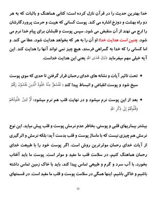 15
‫در‬ ‫را‬ ‫حدیث‬ ‫بهترین‬ ‫خدا‬
‫قرآن‬
‫کتاب‬ ‫است؛‬ ‫کرده‬ ‫نازل‬
‫ی‬
‫هر‬ ‫به‬ ‫که‬ ‫باثبات‬ ‫و‬ ‫هماهنگ‬
‫راه‬ ‫دو‬
‫دوزخ‬ ‫و‬ ‫بهشت‬
‫م‬ ‫اشاره‬
‫ی‬
‫کسان‬ ‫پوست‬ .‫کند‬
‫ی‬
‫ه‬ ‫که‬
‫پروردگارشان‬ ‫حرمت‬ ‫و‬ ‫یبت‬
‫م‬ ‫ارج‬ ‫را‬
‫ی‬
‫م‬ ‫منقبض‬ ‫آن‬ ‫از‬ ‫نهند‬
‫ی‬
‫برا‬ ‫قلبشان‬ ‫و‬ ‫پوست‬ ‫سپس‬ ،‫شود‬
‫ی‬
‫نرم‬ ‫خدا‬ ‫پیام‬
‫م‬
‫ی‬
.‫شود‬
‫خدا‬ ‫هدایت‬ ‫است‬ ‫چنین‬
‫به‬ ‫را‬ ‫آن‬ ‫او‬ ‫؛‬
‫هر‬
‫بخواهد‬ ‫که‬
‫هدا‬
‫ی‬
‫ت‬
‫شود‬
‫م‬ ‫عطا‬ ،
‫ی‬
‫و‬ .‫کند‬
‫کسان‬ ‫اما‬
‫ی‬
‫گمراه‬ ‫به‬ ‫خدا‬ ‫که‬ ‫را‬
‫ی‬
‫نم‬ ‫چیز‬ ‫هیچ‬ ،‫فرستد‬
‫ی‬
‫کند‬ ‫هدایت‬ ‫را‬ ‫آنها‬ ‫تواند‬
.
‫این‬
‫خی‬ ‫آیه‬
‫میفرماید‬ ‫مهم‬ ‫لی‬
‫ذ‬
ِ‫ى‬
‫اَّلل‬ ‫ى‬َ
‫د‬ُ
‫ه‬ َ
‫ك‬ِ‫ل‬
.‫خداست‬ ‫هدایت‬ ‫این‬ ‫یعنی‬

‫رحمان‬ ‫خدای‬ ‫های‬ ‫نشانه‬ ‫و‬ ‫آیات‬ ‫تاثیر‬ ‫تحت‬
‫گرفتن‬ ‫قرار‬
‫پوست‬ ‫موی‬ ‫که‬ ‫حدی‬ ‫تا‬
: ‫کند‬ ‫پیدا‬ ‫انبساط‬ ‫و‬ ‫انقباض‬ ‫پوست‬ ‫و‬ ‫شود‬ ‫سیخ‬
َ
‫ين‬ِ
‫ذ‬‫ى‬‫ل‬‫ا‬ ُ
‫ود‬ُ‫ل‬ُ
‫ج‬ ُِ ْ‫ن‬ِ
‫م‬ ‫ْن‬
َِّ‫ع‬َ
‫ش‬ْ
‫ق‬َ‫ت‬
ْ
‫م‬ُ‫ى‬َ
‫ر‬ َ
‫ن‬ْ
‫و‬َ
‫ش‬َْ
َ

:‫میشود‬ ‫نرم‬ ‫هم‬ ‫قلب‬ ‫نهایت‬ ‫در‬ ‫و‬ ‫میشود‬ ‫نرم‬ ‫پوست‬ ‫این‬ ‫از‬ ‫بعد‬
ُ‫ل‬ُ
‫ج‬ ُ
‫ي‬ِ‫ل‬َ‫ت‬ ‫ُى‬
‫ُث‬
ْ
‫م‬ُ
‫ه‬ُ
‫ود‬
ِ‫ى‬
‫اَّلل‬ ِ
َّْ
‫ك‬ِ
‫ذ‬ َ
‫َل‬ِ‫إ‬ ْ
‫م‬ُُ‫و‬ُ‫ل‬ُ‫ق‬َ
‫و‬
‫بیشتر‬
‫ا‬ .‫میاید‬ ‫پیش‬ ‫قلب‬ ‫و‬ ‫پوست‬ ‫نرمش‬ ‫عدم‬ ‫بخاطر‬ ،‫پوستی‬ ‫و‬ ‫قلبی‬ ‫بیماریهای‬
‫ی‬
‫نوع‬ ‫ن‬
‫ا‬ ‫و‬ ‫نرمش‬ ‫بلکه‬ ‫آید؛‬ ‫بدست‬ ‫قلب‬ ‫و‬ ‫پوست‬ ‫ماساژ‬ ‫با‬ ‫که‬ ‫نیست‬ ‫چیزی‬ ‫هم‬ ‫نرمش‬
‫ث‬
‫رگیری‬
.‫است‬ ‫روش‬ ‫موثرترین‬ ‫رحمان‬ ‫خدای‬ ‫آیات‬ ‫از‬
‫اگر‬
‫طبیعت‬ ‫با‬ ‫را‬ ‫خود‬ ‫پوست‬
‫خدای‬
‫رحمان‬
‫هماهنگ‬
‫آفتاب‬ ‫باید‬ ‫ما‬ ‫پوست‬ .‫است‬ ‫موثر‬ ‫و‬ ‫مفید‬ ‫ما‬ ‫قلب‬ ‫سالمت‬ ‫در‬ ،‫کنیم‬
‫و‬ ‫سرد‬ ‫آب‬ ‫با‬ ،‫بخورد‬
‫و‬ ‫گرم‬
‫داشته‬ ‫تماس‬ ‫زمین‬ ‫خاک‬ ‫با‬ ‫باید‬ ،‫کند‬ ‫پیدا‬ ‫تماس‬ ‫طبیعی‬
‫سال‬ ‫در‬ ‫همگی‬ ‫اینها‬ .‫باشیم‬ ‫خاکی‬ ‫و‬ ‫باشیم‬
‫مت‬
‫و‬ ‫پوست‬
‫قسمت‬ ‫در‬ .‫است‬ ‫مفید‬ ‫ما‬ ‫قلب‬
‫های‬
 