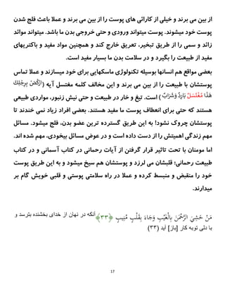 17
‫و‬ ‫برند‬ ‫می‬ ‫بین‬ ‫از‬
‫و‬ ‫برند‬ ‫می‬ ‫بین‬ ‫از‬ ‫را‬ ‫پوست‬ ‫های‬ ‫کارائی‬ ‫از‬ ‫خیلی‬
‫فلج‬ ‫باعث‬ ‫عمال‬
‫شدن‬
‫موائد‬ ‫میتواند‬ .‫باشد‬ ‫ما‬ ‫بدن‬ ‫خروجی‬ ‫حتی‬ ‫و‬ ‫ورودی‬ ‫میتواند‬ ‫پوست‬ .‫میشوند‬ ‫خود‬ ‫پوست‬
‫تبخی‬ ‫طریق‬ ‫از‬ ‫را‬ ‫سمی‬ ‫و‬ ‫زائد‬
‫خارج‬ ‫تعریق‬ ،‫ر‬
‫مواد‬ ‫همچنین‬ ‫و‬ ‫کند‬
‫باکتریهای‬ ‫و‬ ‫مفید‬
.‫است‬ ‫مفید‬ ‫بسیار‬ ‫ما‬ ‫بدن‬ ‫سالمت‬ ‫در‬ ‫و‬ ‫بگیرد‬ ‫را‬ ‫طبیعت‬ ‫از‬ ‫مفید‬
‫تماس‬ ‫عمال‬ ‫و‬ ‫میسازند‬ ‫خود‬ ‫برای‬ ‫ماسکهایی‬ ‫تکنولوژی‬ ‫بوسیله‬ ‫انسانها‬ ‫هم‬ ‫مواقع‬ ‫بعضی‬
‫پوست‬
‫شان‬
( ‫آیه‬ ‫مغتسل‬ ‫کلمه‬ ‫مخالف‬ ‫این‬ ‫و‬ ‫برند‬ ‫می‬ ‫بین‬ ‫از‬ ‫را‬ ‫طبیعت‬ ‫با‬
ٌْ
‫ض‬
ُ
‫ك‬ْ
‫ار‬
ٌ
ٌ
َ
‫ك‬ِ‫ل‬ ْ
‫ج‬ِ
‫ر‬ِ‫ب‬
ٌ
َ
‫ذ‬
َ
‫ه‬
ٌ‫ا‬
ٌ‫ل‬ َ
‫س‬
َ
‫ت‬
ْ
‫غ‬ ُ‫م‬
ٌ
‫اب‬َ ََ
‫ش‬ َ
‫ٌو‬‫د‬ِ
‫ار‬َ‫ب‬
ٌ
‫طبیعی‬ ‫مواردی‬ ،‫زنبور‬ ‫نیش‬ ‫حتی‬ ‫و‬ ‫طبیعت‬ ‫در‬ ‫خار‬ ‫و‬ ‫تیغ‬ .‫است‬ )
.‫هستند‬ ‫مفید‬ ‫ما‬ ‫پوست‬ ‫انعطاف‬ ‫برای‬ ‫حتی‬ ‫که‬ ‫هستند‬
‫بعضی‬
‫خند‬ ‫نمی‬ ‫زیاد‬ ‫افراد‬
‫تا‬ ‫ند‬
!‫نشود‬ ‫چروک‬ ‫پوستشان‬
.‫میشود‬ ‫فلج‬ ،‫بدن‬ ‫عضو‬ ‫ترین‬ ‫گسترده‬ ‫طریق‬ ‫این‬ ‫به‬
‫م‬
‫سائل‬
‫مهم‬
‫دست‬ ‫از‬ ‫را‬ ‫اهمیتش‬ ‫زندگی‬
‫و‬ ‫است‬ ‫داده‬
‫عوض‬ ‫در‬
.‫اند‬ ‫شده‬ ‫مهم‬ ،‫بیخودی‬ ‫مسائل‬
‫اما‬
‫و‬ ‫آسمانی‬ ‫کتاب‬ ‫در‬ ‫رحمانی‬ ‫آیات‬ ‫از‬ ‫گرفتن‬ ‫قرار‬ ‫تاثیر‬ ‫تحت‬ ‫با‬ ‫مومنان‬
‫کت‬ ‫در‬
‫اب‬
‫رحمانی؛‬ ‫طبیعت‬
‫و‬ ‫لرزد‬ ‫می‬ ‫قلبشان‬
‫پوست‬
‫پوست‬ ‫طریق‬ ‫این‬ ‫به‬ ‫و‬ ‫میشود‬ ‫سیخ‬ ‫هم‬ ‫شان‬
‫خویش‬ ‫قلبی‬ ‫و‬ ‫پوستی‬ ‫سالمتی‬ ‫راه‬ ‫در‬ ‫عمال‬ ‫و‬ ‫کرده‬ ‫منبسط‬ ‫و‬ ‫منقبض‬ ‫را‬ ‫خود‬
‫گ‬
‫بر‬ ‫ام‬
.‫میدارند‬
ٍ
‫يب‬ِ‫ن‬ُ
‫م‬ ٍ
‫ب‬ْ‫ل‬َ
‫ق‬ِ‫ب‬ َ‫اء‬َ
‫ج‬َ
‫و‬ ِ
‫ب‬ْ‫ي‬َ‫غ‬ْ‫ل‬ِ
‫ِب‬ َ
‫ن‬َْ
‫ْح‬‫ى‬
َّ‫ال‬ َ
‫ي‬ِ
‫ش‬َ
‫خ‬ ْ
‫ن‬َ
‫م‬
﴿
۴۴
﴾
‫و‬ ‫بترسد‬ ‫بخشنده‬ ‫خداى‬ ‫از‬ ‫نهان‬ ‫در‬ ‫آنكه‬
‫توبه‬ ‫دلى‬ ‫با‬
( ‫آيد‬ ]‫[باز‬ ‫كار‬
۴۴
)
 