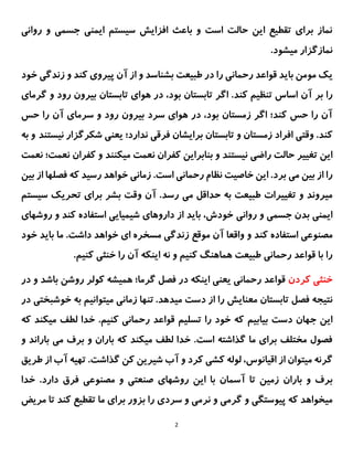 2
‫روانی‬ ‫و‬ ‫جسمی‬ ‫ایمنی‬ ‫سیستم‬ ‫افزایش‬ ‫باعث‬ ‫و‬ ‫است‬ ‫حالت‬ ‫این‬ ‫تقطیع‬ ‫برای‬ ‫نماز‬
.‫میشود‬ ‫نمازگزار‬
‫ی‬
‫ک‬
‫مومن‬
‫با‬
‫ی‬
‫د‬
‫قواعد‬
‫رحمانی‬
‫طب‬ ‫در‬ ‫را‬
‫ی‬
‫عت‬
‫پ‬ ‫آن‬ ‫از‬ ‫و‬ ‫بشناسد‬
‫ی‬
‫رو‬
‫ی‬
‫کند‬
‫زندگی‬ ‫و‬
‫خود‬
‫آن‬ ‫بر‬ ‫را‬
‫گرمای‬ ‫و‬ ‫رود‬ ‫بیرون‬ ‫تابستان‬ ‫هوای‬ ‫در‬ ،‫بود‬ ‫تابستان‬ ‫اگر‬ .‫کند‬ ‫تنظیم‬ ‫اساس‬
‫سرما‬ ‫و‬ ‫رود‬ ‫بیرون‬ ‫سرد‬ ‫هوای‬ ‫در‬ ،‫بود‬ ‫زمستان‬ ‫اگر‬ ‫کند؛‬ ‫حس‬ ‫را‬ ‫آن‬
‫آن‬ ‫ی‬
‫حس‬ ‫را‬
‫نیستند‬ ‫شکرگزار‬ ‫یعنی‬ ‫ندارد؛‬ ‫فرقی‬ ‫برایشان‬ ‫تابستان‬ ‫و‬ ‫زمستان‬ ‫افراد‬ ‫وقتی‬ .‫کند‬
‫به‬ ‫و‬
‫نیستند‬ ‫راضی‬ ‫حالت‬ ‫تغییر‬ ‫این‬
‫کفرا‬ ‫بنابراین‬ ‫و‬
‫ن‬ ‫نعمت؛‬ ‫کفران‬ ‫و‬ ‫میکنند‬ ‫نعمت‬ ‫ن‬
‫عمت‬
‫می‬ ‫بین‬ ‫از‬ ‫را‬
‫بین‬ ‫از‬ ‫فصلها‬ ‫که‬ ‫رسید‬ ‫خواهد‬ ‫زمانی‬ .‫است‬ ‫رحمانی‬ ‫نظام‬ ‫خاصیت‬ ‫این‬ .‫برد‬
‫می‬ ‫حداقل‬ ‫به‬ ‫طبیعت‬ ‫تغییرات‬ ‫و‬ ‫میروند‬
‫سیستم‬ ‫تحریک‬ ‫برای‬ ‫بشر‬ ‫وقت‬ ‫آن‬ .‫رسد‬
‫بدن‬ ‫ایمنی‬
‫روانی‬ ‫و‬ ‫جسمی‬
‫و‬ ‫کند‬ ‫استفاده‬ ‫شیمیایی‬ ‫داروهای‬ ‫از‬ ‫باید‬ ،‫خودش‬
‫روش‬
‫های‬
‫مصن‬
‫و‬ ‫کند‬ ‫استفاده‬ ‫وعی‬
‫واقعا‬
‫موقع‬ ‫آن‬
‫خود‬ ‫باید‬ ‫ما‬ .‫داشت‬ ‫خواهد‬ ‫ای‬ ‫مسخره‬ ‫زندگی‬
.‫کنیم‬ ‫خنثی‬ ‫را‬ ‫آن‬ ‫اینکه‬ ‫نه‬ ‫و‬ ‫کنیم‬ ‫هماهنگ‬ ‫طبیعت‬ ‫رحمانی‬ ‫قواعد‬ ‫با‬ ‫را‬
‫کردن‬ ‫خنثی‬
‫در‬ ‫و‬ ‫باشد‬ ‫روشن‬ ‫کولر‬ ‫همیشه‬ ‫گرما؛‬ ‫فصل‬ ‫در‬ ‫اینکه‬ ‫یعنی‬ ‫رحمانی‬ ‫قواعد‬
‫فص‬ ‫نتیجه‬
‫میده‬ ‫دست‬ ‫از‬ ‫را‬ ‫معنایش‬ ‫تابستان‬ ‫ل‬
.‫د‬
‫تنها‬
‫زمان‬
‫ی‬
‫م‬
‫ی‬
‫توان‬
‫ی‬
‫م‬
‫خوش‬ ‫به‬
‫بخت‬
‫ی‬
‫در‬
‫ا‬
‫ی‬
‫ن‬
‫ب‬ ‫دست‬ ‫جهان‬
‫ی‬
‫اب‬
‫ی‬
‫م‬
‫تسل‬ ‫را‬ ‫خود‬ ‫که‬
‫ی‬
‫م‬
‫که‬ ‫میکند‬ ‫لطف‬ ‫خدا‬ .‫کنیم‬ ‫رحمانی‬ ‫قواعد‬
‫و‬ ‫باراند‬ ‫می‬ ‫برف‬ ‫و‬ ‫باران‬ ‫که‬ ‫میکند‬ ‫لطف‬ ‫خدا‬ .‫است‬ ‫گذاشته‬ ‫ما‬ ‫برای‬ ‫مختلف‬ ‫فصول‬
‫طریق‬ ‫از‬ ‫آب‬ ‫تهیه‬ .‫گذاشت‬ ‫کن‬ ‫شیرین‬ ‫آب‬ ‫و‬ ‫کرد‬ ‫کشی‬ ‫لوله‬ ،‫اقیانوس‬ ‫از‬ ‫میتوان‬ ‫گرنه‬
‫با‬ ‫و‬ ‫برف‬
‫آ‬ ‫تا‬ ‫زمین‬ ‫ران‬
‫روشها‬ ‫این‬ ‫با‬ ‫سمان‬
‫ی‬
‫و‬ ‫صنعتی‬
‫مصنوعی‬
‫خدا‬ .‫دارد‬ ‫فرق‬
‫نرمی‬ ‫و‬ ‫گرمی‬ ‫و‬ ‫پیوستگی‬ ‫که‬ ‫میخواهد‬
‫سردی‬ ‫و‬
‫مریض‬ ‫تا‬ ‫کند‬ ‫تقطیع‬ ‫ما‬ ‫برای‬ ‫بزور‬ ‫را‬
 