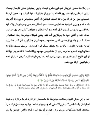 21
‫م‬ ‫زمان‬ ‫در‬
‫روشها‬ ‫این‬ ‫و‬ ‫نیست‬ ‫مطرح‬ ‫شیاطین‬ ‫فیزیکی‬ ‫حضور‬ ‫ا‬
‫سنتی‬ ‫ی‬
‫نی‬ ‫کارساز‬
.‫ست‬
‫ارتباط‬ ‫حدی‬ ‫تا‬ ‫و‬ ‫گرفت‬ ‫انسانها‬ ‫دنیای‬ ‫از‬ ‫بیشتری‬ ‫فاصله‬ ‫بمرور‬ ‫اجنه‬ ‫و‬ ‫شیاطین‬ ‫دنیای‬
.‫است‬ ‫رفته‬ ‫بین‬ ‫از‬ ‫دو‬ ‫این‬ ‫بین‬ ‫جسمانی‬
‫آتش‬ ‫از‬ ‫شیاطین‬
‫مخصوص‬
‫دو‬ ‫بی‬ ‫و‬
‫د‬
‫آف‬
‫ریده‬
‫هستند‬ ‫مغناطیس‬ ‫به‬ ‫شبیه‬ ‫چیزی‬ ‫و‬ ‫اند‬ ‫شده‬
.
‫انسان‬ ‫هر‬
‫ی‬
‫هم‬
‫الیه‬ ‫یک‬ ‫خویش‬ ‫بر‬ ‫و‬ ‫دور‬
‫را‬ ‫افراد‬ ‫وجودی‬ ‫آتش‬ ‫میخواهد‬ ‫شیطان‬ ‫که‬ ‫شد‬ ‫گفته‬ ‫قبل‬ ‫قسمت‬ ‫در‬ .‫دارد‬ ‫مغناطیسی‬
‫را‬ ‫انسانها‬ ‫جلد‬ ‫میخواهد‬ ‫شیطان‬ ‫یعنی‬ .‫کند‬ ‫آن‬ ‫جایگزین‬ ‫را‬ ‫خود‬ ‫آتش‬ ‫و‬ ‫کند‬ ‫حذف‬
‫جلد‬ ‫و‬ ‫کند‬ ‫حذف‬
‫ی‬
‫جایگزین‬ ‫را‬ ‫خودش‬ ‫مخصوص‬ ‫آتش‬ ‫جنس‬ ‫از‬
‫آن‬
‫بنابراین‬ .‫کند‬
‫به‬ ‫زدن‬ ‫ضربه‬
‫زما‬ ‫در‬ ‫جلد‬
‫معنای‬ ‫به‬ ، ‫ما‬ ‫نه‬
.‫نیست‬ ‫پوست‬ ‫در‬ ‫کردن‬ ‫فرو‬ ‫سنگ‬
‫بل‬
‫به‬ ‫که‬
‫بیگانه‬ ‫موجود‬ ‫که‬ ‫تا‬ ‫است‬ ‫بیگانه‬ ‫موجود‬ ‫مغناطیسی‬ ‫میدان‬ ‫در‬ ‫عذاب‬ ‫و‬ ‫زجر‬ ‫ایجاد‬ ‫معنای‬
.‫شود‬ ‫خارج‬ ‫آن‬ ‫از‬
‫اجنه‬ ‫از‬ ‫افراد‬ ‫کردن‬ ‫آزاد‬ ‫طریقه‬ ‫مردم‬ ‫به‬ ‫آیه‬ ‫این‬ ‫در‬ ،‫مهربان‬ ‫خدای‬
.‫دهد‬ ‫می‬ ‫یاد‬ ‫را‬ ‫شیاطین‬ ‫و‬
ِ
‫اَت‬‫ى‬
‫ز‬‫ال‬َ
‫و‬ ُ‫ة‬َ‫ي‬ِ‫ان‬‫ى‬
‫ز‬‫ال‬
ِ
‫ن‬‫ي‬ِ
‫د‬ ِ
‫ِف‬ ٌ
‫ة‬َ‫ف‬ْ‫أ‬َ
‫ر‬ ‫ا‬َ
‫م‬ِِ
ْ
‫م‬ُ
‫ك‬ْ
‫ذ‬ُ
‫خ‬َْ
‫َت‬ َ
‫َل‬َ
‫و‬ ٍ
ٍَ
‫د‬ْ‫ل‬َ
‫ج‬ َ‫ة‬َ‫ائ‬ِ
‫م‬ ‫ا‬َ
‫م‬ُ
‫ه‬ْ‫ن‬ِ
‫م‬ ٍ
‫د‬ِ
‫اح‬َ
‫و‬ ‫ى‬
‫ل‬ُ
‫ك‬‫ا‬‫و‬ُ
‫د‬ِ‫ل‬ْ
‫اج‬َ‫ف‬
َ
‫ن‬‫و‬ُ‫ن‬ِ
‫م‬ْ
‫ؤ‬ُ‫ت‬ ْ
‫م‬ُ‫ت‬ْ‫ن‬ُ
‫ك‬ ْ
‫ن‬ِ‫إ‬ ِ‫ى‬
‫اَّلل‬
َ
‫ي‬ِ‫ن‬ِ
‫م‬ْ
‫ؤ‬ُ
‫م‬ْ‫ل‬‫ا‬ َ
‫ن‬ِ
‫م‬ ٌ
‫ة‬َ
‫ف‬ِ‫ائ‬َ‫ط‬ ‫ا‬َ
‫م‬َُ‫ا‬َ
‫ذ‬َ
‫ع‬ ْ
‫د‬َ
‫ه‬ْ
‫ش‬َ‫ي‬ْ‫ل‬َ
‫و‬ ِ
َِّ
‫خ‬ ْ
‫اْل‬ ِ
‫م‬ْ
‫و‬َ‫ي‬ْ‫ل‬‫ا‬َ
‫و‬ ِ‫ى‬
‫َّلل‬ِ
‫ِب‬
﴿
۰
﴾
‫ص‬ ‫زناكارى‬ ‫مرد‬ ‫و‬ ‫زناكار‬ ‫زن‬ ‫هر‬ ‫به‬
‫د‬
‫جلد‬
‫دين‬ ]‫[كار‬ ‫در‬ ‫داريد‬ ‫ايمان‬ ‫بازپسين‬ ‫روز‬ ‫و‬ ‫خدا‬ ‫به‬ ‫اگر‬ ‫و‬ ‫بزنيد‬
( ‫يابند‬ ‫حضور‬ ‫دو‬ ‫آن‬ ‫كيفر‬ ‫در‬ ‫مؤمنان‬ ‫از‬ ‫گروهى‬ ‫بايد‬ ‫و‬ ‫نكنيد‬ ‫دلسوزى‬ ‫دو‬ ‫آن‬ ‫به‬ ‫نسبت‬ ‫خدا‬
۰
)
‫تنبیه‬ ‫روش‬ ‫این‬ ‫با‬ ‫خدا‬
‫عذاب‬ ‫و‬
‫ماهیت‬ ‫و‬ ‫بردارد‬ ‫را‬ ‫زناکار‬ ‫افراد‬ ‫ماسکهای‬ ‫که‬ ‫میخواهد‬ ،
‫کسا‬ ‫زیرا‬ .‫کند‬ ‫مشخص‬ ‫را‬ ‫اصلیشان‬
‫که‬ ‫نی‬
،‫شاهد‬ ‫چهار‬ ‫جلو‬
‫به‬ ‫مبادرت‬
‫زشت‬ ‫عمل‬
‫ز‬
‫نا‬
‫زیر‬ ‫را‬ ‫خویش‬ ‫واقعی‬ ‫قیافه‬ ‫و‬ ‫اند‬ ‫برگزیده‬ ‫خود‬ ‫برای‬ ‫زیادی‬ ‫ماسکهای‬ ‫قطعا‬ ،‫میکنند‬
 