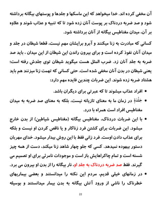 22
‫مخفی‬ ‫آن‬
‫اند‬ ‫کرده‬
.
‫ماسکها‬ ‫این‬ ‫که‬ ‫میخواهد‬ ‫خدا‬
‫بیگانه‬ ‫پوستهای‬ ‫و‬ ‫جلدها‬ ‫و‬
‫بردا‬
‫شته‬
‫ش‬ ‫عذاب‬ ‫و‬ ‫تنبیه‬ ‫که‬ ‫تا‬ ‫شود‬ ‫زده‬ ‫آنان‬ ‫پوست‬ ‫بر‬ ‫دردناک‬ ‫ضربه‬ ‫صد‬ ‫و‬ ‫شود‬
‫ع‬ ‫و‬ ‫وند‬
‫الوه‬
.‫شود‬ ‫برداشته‬ ‫آنان‬ ‫از‬ ‫بیگانه‬ ‫مغناطیس‬ ‫میدان‬ ،‫آن‬ ‫بر‬
‫به‬ ‫مبادرت‬ ‫که‬ ‫کسانی‬
‫زنا‬
‫جلد‬ ‫در‬ ‫شیطان‬ ‫قطعا‬ ،‫نیست‬ ‫مهم‬ ‫برایشان‬ ‫آبرو‬ ‫و‬ ‫میکنند‬
‫و‬
‫میدان‬
‫آنان‬
‫کرده‬ ‫نفوذ‬
‫صد‬ ‫باید‬ ، ‫میدان‬ ‫این‬ ‫از‬ ‫شیطان‬ ‫این‬ ‫راندن‬ ‫بیرون‬ ‫برای‬ ‫و‬ ‫است‬
‫میگوید‬ ‫هست‬ ‫المثل‬ ‫ضرب‬ .‫زد‬ ‫آنان‬ ‫جلد‬ ‫به‬ ‫ضربه‬
‫است؛‬ ‫رفته‬ ‫جلدش‬ ‫توی‬ ‫شیطان‬
.‫است‬ ‫شده‬ ‫مخفی‬ ‫آنان‬ ‫بدن‬ ‫در‬ ‫شیطان‬ ‫یعنی‬
‫باید‬ ‫هم‬ ‫میزنند‬ ‫زنا‬ ‫تهمت‬ ‫که‬ ‫کسانی‬ ‫حتی‬
.‫شوند‬ ‫زده‬ ‫ضربه‬ ‫هشتاد‬
‫این‬
‫ضربات‬
‫فایده‬ ‫چندین‬
‫مهم‬
:‫دارد‬

.‫باشد‬ ‫دیگران‬ ‫برای‬ ‫عبرتی‬ ‫که‬ ‫تا‬ ‫میشوند‬ ‫عذاب‬ ‫افراد‬

ٍ
‫ة‬َ
‫د‬ْ‫ل‬َ
‫ج‬
‫معنای‬ ‫به‬ ‫بلکه‬ ،‫نیست‬ ‫تازیانه‬ ‫معنای‬ ‫به‬ ‫ما‬ ‫زمان‬ ‫در‬
‫مید‬ ‫به‬ ‫ضربه‬ ‫صد‬
‫ان‬
‫مغناطیس‬
.‫درد‬ ‫با‬ ‫همراه‬ ‫است‬ ‫افراد‬

‫این‬ ‫با‬
‫ضربات‬
‫دردناک‬
،
‫خارج‬ ‫بدن‬ ‫از‬ )‫شیاطین‬ ‫(مغناطیس‬ ‫بیگانه‬ ‫مغناطیس‬
.‫میشود‬
‫زناکار‬ ‫فرد‬ ‫کشتن‬ ‫برای‬ ‫ضربات‬ ‫این‬
‫او‬ ‫کردن‬ ‫ناقص‬ ‫یا‬ ‫و‬
‫ب‬ ‫و‬ ‫نیست‬
‫لکه‬
.‫اوست‬ ‫دادن‬ ‫عذاب‬ ‫برای‬
‫مهربان‬ ‫خدای‬ .‫میشود‬ ‫بیدار‬ ‫روش‬ ‫این‬ ‫با‬ ‫فقط‬ ‫زانی‬ ‫فرد‬
.‫نمیدهد‬ ‫بیهوده‬ ‫دستور‬
‫چیز‬ ‫همه‬ ‫از‬ ‫دست‬ ،‫میکند‬ ‫زنا‬ ‫شاهد‬ ‫چهار‬ ‫جلو‬ ‫که‬ ‫کسی‬
‫است‬ ‫باز‬ ‫چاکراهایش‬ ‫تمام‬ ‫و‬ ‫است‬ ‫شسته‬
‫می‬ ‫تصمیم‬ ‫او‬ ‫برای‬ ‫نامرئی‬ ‫موجودات‬ ‫و‬
‫گیرند‬
‫فقط‬ .
‫او‬ ‫جلد‬ ‫به‬ ‫دردناک‬ ‫ضربه‬ ‫صد‬
.‫برد‬ ‫می‬ ‫بیرون‬ ‫او‬ ‫بدن‬ ‫از‬ ‫را‬ ‫بیگانه‬ ‫نار‬ ،

‫زمانهای‬ ‫در‬
‫خیلی‬
‫بیماریهای‬ ‫بعضی‬ ‫و‬ ‫میدانستند‬ ‫را‬ ‫نکته‬ ‫این‬ ‫مردم‬ ،‫قدیم‬
‫بوسیله‬ ‫و‬ ‫میدانستند‬ ‫بیمار‬ ‫بدن‬ ‫به‬ ‫بیگانه‬ ‫آتش‬ ‫ورود‬ ‫از‬ ‫ناشی‬ ‫را‬ ‫خطرناک‬
 