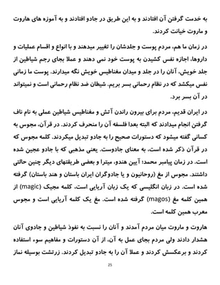 25
‫افتادند‬ ‫جادو‬ ‫در‬ ‫طریق‬ ‫این‬ ‫به‬ ‫و‬ ‫افتادند‬ ‫آن‬ ‫گرفتن‬ ‫خدمت‬ ‫به‬
‫هاروت‬ ‫های‬ ‫آموزه‬ ‫به‬ ‫و‬
‫کردند‬ ‫خیانت‬ ‫ماروت‬ ‫و‬
.
‫و‬ ‫عملیات‬ ‫اقسام‬ ‫و‬ ‫انواع‬ ‫با‬ ‫و‬ ‫میدهند‬ ‫تغییر‬ ‫را‬ ‫جلدشان‬ ‫و‬ ‫پوست‬ ‫مردم‬ ،‫هم‬ ‫ما‬ ‫زمان‬ ‫در‬
‫از‬ ‫شیاطین‬ ‫رجم‬ ‫بجای‬ ‫عمال‬ ‫و‬ ‫دهند‬ ‫نمی‬ ‫خود‬ ‫پوست‬ ‫به‬ ‫کشیدن‬ ‫نفس‬ ‫اجازه‬ ،‫داروها‬
.‫میدارند‬ ‫نگه‬ ‫خویش‬ ‫مغناطیس‬ ‫میدان‬ ‫و‬ ‫جلد‬ ‫در‬ ‫را‬ ‫آنان‬ ،‫خویش‬ ‫جلد‬
‫پوست‬
‫زمانی‬ ‫ما‬
‫نمیتواند‬ ‫و‬ ‫است‬ ‫رحمانی‬ ‫نظام‬ ‫ضد‬ ‫شیطان‬ .‫بریم‬ ‫بسر‬ ‫رحمانی‬ ‫نظام‬ ‫در‬ ‫که‬ ‫میکشد‬ ‫نفس‬
.‫برد‬ ‫بسر‬ ‫آن‬ ‫در‬
‫عملی‬ ‫شیاطین‬ ‫مغناطیس‬ ‫و‬ ‫آتش‬ ‫راندن‬ ‫بیرون‬ ‫برای‬ ‫مردم‬ ،‫قدیم‬ ‫ایران‬ ‫در‬
‫ناف‬ ‫نام‬ ‫به‬
‫که‬ ‫میدادند‬ ‫انجام‬ ‫گرفتن‬
‫البته‬
‫بعدا‬
‫فلسفه‬
.‫کردند‬ ‫منحرف‬ ‫را‬ ‫آن‬
‫در‬
‫قرآن‬
،
‫به‬ ‫مجوس‬
‫که‬ ‫میشود‬ ‫گفته‬ ‫کسانی‬
.‫میکردند‬ ‫تبدیل‬ ‫جادو‬ ‫به‬ ‫را‬ ‫صحیح‬ ‫دستورات‬
‫کلمه‬
‫که‬ ‫مجوس‬
‫معنا‬ ‫به‬ ،‫است‬ ‫شده‬ ‫ذکر‬ ‫قرآن‬ ‫در‬
‫ی‬
.‫جادوست‬
‫ی‬
‫عن‬
‫ی‬
‫مذهب‬
‫ی‬
‫عج‬ ‫جادو‬ ‫با‬ ‫که‬
‫ی‬
‫ن‬
‫شده‬
‫پ‬ ‫زمان‬ ‫در‬ .‫است‬
‫ی‬
‫امبر‬
‫آ‬ ‫محمد؛‬
‫یی‬
‫ن‬
‫م‬ ،‫هندو‬
‫ی‬
‫ترا‬
‫بعض‬ ‫و‬
‫ی‬
‫طر‬
‫ی‬
‫قتها‬
‫ی‬
‫د‬
‫ی‬
‫گر‬
‫چن‬
‫ی‬
‫ن‬
‫حالت‬
‫ی‬
‫(روحان‬ ‫مغ‬ ‫از‬ ‫مجوس‬ .‫داشتند‬
‫ی‬
‫ون‬
‫و‬
‫ی‬
‫ا‬
‫ا‬ ‫جادوگران‬
‫ی‬
‫ران‬
‫هن‬ ‫و‬ ‫باستان‬
‫گرفته‬ )‫باستان‬ ‫د‬
.‫است‬ ‫شده‬
‫انگلیسی‬ ‫زبان‬ ‫در‬
،‫است‬ ‫آریایی‬ ‫زبان‬ ‫یک‬ ‫که‬
( ‫مجیک‬ ‫کلمه‬
magic
‫از‬ )
( ‫مغ‬ ‫کلمه‬ ‫همین‬
magos
.‫است‬ ‫شده‬ ‫گرفته‬ )
‫و‬ ‫است‬ ‫آریایی‬ ‫کلمه‬ ‫یک‬ ‫مغ‬
‫مجوس‬
.‫است‬ ‫کلمه‬ ‫همین‬ ‫معرب‬
‫آنان‬ ‫جادوی‬ ‫و‬ ‫شیاطین‬ ‫نفوذ‬ ‫به‬ ‫نسبت‬ ‫را‬ ‫آنان‬ ‫و‬ ‫آمدند‬ ‫مردم‬ ‫میان‬ ‫ماروت‬ ‫و‬ ‫هاروت‬
‫و‬ ‫دادند‬ ‫هشدار‬
‫استفاده‬ ‫سوء‬ ‫مفاهیم‬ ‫و‬ ‫دستورات‬ ‫آن‬ ‫از‬ ،‫آن‬ ‫به‬ ‫عمل‬ ‫بجای‬ ‫مردم‬ ‫لی‬
‫و‬ ‫کردند‬
‫و‬ ‫کردند‬ ‫برعکسش‬
‫زرتشت‬ .‫کردند‬ ‫تبدیل‬ ‫جادو‬ ‫به‬ ‫را‬ ‫آن‬ ‫عمال‬
‫بوسیل‬
‫نماز‬ ‫ه‬
 