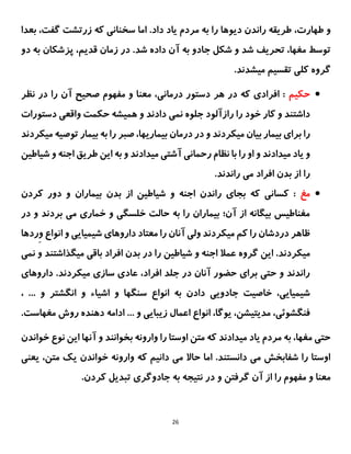 26
،‫طهارت‬ ‫و‬
‫اما‬ .‫داد‬ ‫یاد‬ ‫مردم‬ ‫به‬ ‫را‬ ‫دیوها‬ ‫راندن‬ ‫طریقه‬
‫بعدا‬ ،‫گفت‬ ‫زرتشت‬ ‫که‬ ‫سخنانی‬
.‫شد‬ ‫داده‬ ‫آن‬ ‫به‬ ‫جادو‬ ‫شکل‬ ‫و‬ ‫شد‬ ‫تحریف‬ ،‫مغها‬ ‫توسط‬
،‫قدیم‬ ‫زمان‬ ‫در‬
‫دو‬ ‫به‬ ‫پزشکان‬
‫گروه‬
‫کلی‬
.‫میشدند‬ ‫تقسیم‬

‫حکیم‬
‫نظر‬ ‫در‬ ‫را‬ ‫آن‬ ‫صحیح‬ ‫مفهوم‬ ‫و‬ ‫معنا‬ ،‫درمانی‬ ‫دستور‬ ‫هر‬ ‫در‬ ‫که‬ ‫افرادی‬ :
‫نمی‬ ‫جلوه‬ ‫رازآلود‬ ‫را‬ ‫خود‬ ‫کار‬ ‫و‬ ‫داشتند‬
‫دستورات‬ ‫واقعی‬ ‫حکمت‬ ‫همیشه‬ ‫و‬ ‫دادند‬
‫میکردند‬ ‫بیان‬ ‫بیمار‬ ‫برای‬ ‫را‬
،‫بیماریها‬ ‫درمان‬ ‫در‬ ‫و‬
‫بیمار‬ ‫به‬ ‫را‬ ‫صبر‬
‫توصی‬
‫میکردند‬ ‫ه‬
‫و‬
‫ر‬ ‫او‬ ‫و‬ ‫میدادند‬ ‫یاد‬
‫شیاطین‬ ‫و‬ ‫اجنه‬ ‫طریق‬ ‫این‬ ‫به‬ ‫و‬ ‫میدادند‬ ‫آشتی‬ ‫رحمانی‬ ‫نظام‬ ‫با‬ ‫ا‬
.‫راندند‬ ‫می‬ ‫افراد‬ ‫بدن‬ ‫از‬ ‫را‬

‫مغ‬
‫بیماران‬ ‫بدن‬ ‫از‬ ‫شیاطین‬ ‫و‬ ‫اجنه‬ ‫راندن‬ ‫بجای‬ ‫که‬ ‫کسانی‬ :
‫کردن‬ ‫دور‬ ‫و‬
‫در‬ ‫و‬ ‫بردند‬ ‫می‬ ‫خماری‬ ‫و‬ ‫خلسگی‬ ‫حالت‬ ‫به‬ ‫را‬ ‫بیماران‬ ‫آن؛‬ ‫از‬ ‫بیگانه‬ ‫مغناطیس‬
‫را‬ ‫آنان‬ ‫ولی‬ ‫میکردند‬ ‫کم‬ ‫را‬ ‫دردشان‬ ‫ظاهر‬
‫معتاد‬
‫داروهای‬
‫ِردها‬‫و‬ ‫انواع‬ ‫و‬ ‫شیمیایی‬
.‫میکردند‬
‫نمی‬ ‫و‬ ‫میگذاشتند‬ ‫باقی‬ ‫افراد‬ ‫بدن‬ ‫در‬ ‫را‬ ‫شیاطین‬ ‫و‬ ‫اجنه‬ ‫عمال‬ ‫گروه‬ ‫این‬
‫داروهای‬ .‫میکردند‬ ‫سازی‬ ‫عادی‬ ،‫افراد‬ ‫جلد‬ ‫در‬ ‫آنان‬ ‫حضور‬ ‫برای‬ ‫حتی‬ ‫و‬ ‫راندند‬
‫خاصیت‬ ،‫شیمیایی‬
‫جادویی‬
‫سنگها‬ ‫انواع‬ ‫به‬ ‫دادن‬
‫اشیا‬ ‫و‬
‫ء‬
... ‫و‬ ‫انگشتر‬ ‫و‬
،
‫زی‬ ‫اعمال‬ ‫انواع‬ ،‫یوگا‬ ،‫مدیتیشن‬ ،‫فنگشوئی‬
.‫مغهاست‬ ‫روش‬ ‫دهنده‬ ‫ادامه‬ ... ‫و‬ ‫بایی‬
‫خواندن‬ ‫نوع‬ ‫این‬ ‫آنها‬ ‫و‬ ‫بخوانند‬ ‫وارونه‬ ‫را‬ ‫اوستا‬ ‫متن‬ ‫که‬ ‫میدادند‬ ‫یاد‬ ‫مردم‬ ‫به‬ ،‫مغها‬ ‫حتی‬
‫یعنی‬ ،‫متن‬ ‫یک‬ ‫خواندن‬ ‫وارونه‬ ‫که‬ ‫دانیم‬ ‫می‬ ‫حاال‬ ‫اما‬ .‫دانستند‬ ‫می‬ ‫شفابخش‬ ‫را‬ ‫اوستا‬
.‫کردن‬ ‫تبدیل‬ ‫جادوگری‬ ‫به‬ ‫نتیجه‬ ‫در‬ ‫و‬ ‫گرفتن‬ ‫آن‬ ‫از‬ ‫را‬ ‫مفهوم‬ ‫و‬ ‫معنا‬
 