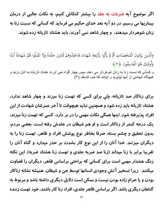 27
‫آیه‬ ‫موضوع‬ ‫اگر‬
‫جلد‬ ‫به‬ ‫ضربات‬
‫درمان‬ ‫از‬ ‫جالبی‬ ‫نکات‬ ‫به‬ ،‫کنیم‬ ‫کنکاش‬ ‫بیشتر‬ ‫را‬
.‫رسیم‬ ‫می‬ ‫بیماریها‬
‫بعد‬ ‫آیه‬ ‫دو‬ ‫در‬
‫حکیم‬ ‫خدای‬
‫به‬ ‫زنا‬ ‫نسبت‬ ‫که‬ ‫کسانی‬ ‫که‬ ‫فرماید‬ ‫می‬
.‫شوند‬ ‫زده‬ ‫تازیانه‬ ‫هشتاد‬ ‫باید‬ ،‫آورند‬ ‫نمی‬ ‫شاهد‬ ‫چهار‬ ‫و‬ ،‫میدهند‬ ‫شوهردار‬ ‫زنان‬
َ‫ن‬َ
‫ص‬ْ
‫ح‬ُ
‫م‬ْ‫ل‬‫ا‬ َ
‫ن‬‫و‬ُ
‫م‬ْ
ََّ‫ي‬ َ
‫ين‬ِ
‫ذ‬‫ى‬‫ل‬‫ا‬َ
‫و‬
َ
‫و‬ ً
ٍَ
‫د‬ْ‫ل‬َ
‫ج‬ َ
‫ي‬ِ‫ان‬ََ
‫َث‬ ْ
‫م‬ُ
‫وه‬ُ
‫د‬ِ‫ل‬ْ
‫اج‬َ‫ف‬ َ‫اء‬َ
‫د‬َ
‫ه‬ُ
‫ش‬ ِ
‫ة‬َ
‫ع‬َ‫ب‬ْ
‫َر‬ِ
‫ِب‬ ‫ا‬‫و‬ُ‫ت‬َْ
‫َي‬ َْ
‫ِل‬ ‫ُى‬
‫ُث‬ ِ
‫ات‬
‫ا‬ً
‫د‬َ‫َب‬‫أ‬ ً
ٍَ
‫اد‬َ
‫ه‬َ
‫ش‬ ْ
‫م‬َُ
َ ‫ا‬‫و‬ُ‫ل‬َ‫ب‬ْ
‫ق‬َ‫ت‬ َ
‫َل‬
َ
‫ن‬‫و‬ُ
‫ق‬ِ
‫اس‬َ
‫ف‬ْ‫ل‬‫ا‬ ُ
‫م‬ُ
‫ه‬ َ
‫ك‬ِ‫ئ‬َ‫ل‬‫و‬ُ‫أ‬َ
‫و‬
﴿
۳
﴾
‫مى‬ ‫شوهردار‬ ‫زنان‬ ‫به‬ ‫زنا‬ ‫نسبت‬ ‫كه‬ ‫كسانى‬ ‫و‬
‫نمى‬ ‫گواه‬ ‫چهار‬ ‫سپس‬ ‫دهند‬
‫بزني‬ ‫آنان‬ ‫به‬ ‫تازيانه‬ ‫هشتاد‬ ‫آورند‬
‫د‬
‫و‬
( ‫فاسقند‬ ‫خود‬ ‫كه‬ ‫اينانند‬ ‫و‬ ‫نپذيريد‬ ‫آنها‬ ‫از‬ ‫شهادتى‬ ‫هيچگاه‬
۳
)
،‫ندارد‬ ‫شاهد‬ ‫چهار‬ ‫و‬ ‫میزند‬ ‫زنا‬ ‫تهمت‬ ‫که‬ ‫کسی‬ ‫برای‬ ‫ولی‬ ،‫تازیانه‬ ‫صد‬ ‫زناکار‬ ‫برای‬
‫این‬ ‫از‬ ‫شهادت‬ ‫عمرشان‬ ‫آخر‬ ‫تا‬ ‫هیچوقت‬ ‫نباید‬ ‫همچنین‬ ‫و‬ ‫شود‬ ‫زده‬ ‫باید‬ ‫تازیانه‬ ‫هشتاد‬
‫را‬ ‫مهمی‬ ‫نکات‬ ‫همگی‬ ‫اینها‬ .‫شود‬ ‫پذیرفته‬ ‫افراد‬
.‫دارد‬ ‫بر‬ ‫در‬
‫میزند‬ ‫زنا‬ ‫تهمت‬ ‫که‬ ‫کسی‬
،
‫و‬ ‫است‬ ‫زناکار‬ ‫از‬ ‫کمتر‬ ‫درجه‬ ‫یک‬
‫است‬ ‫رفته‬ ‫جلدش‬ ‫در‬ ‫شیطان‬ ‫هم‬ ‫او‬
.
،‫مردم‬ ‫بعضی‬
‫افراد‬ ‫پوشش‬ ‫نوع‬ ‫بخاطر‬ ‫صرفا‬ ،‫بسته‬ ‫چشم‬ ‫و‬ ‫تحقیق‬ ‫بدون‬
‫ظاهر‬ ‫و‬
‫به‬ ‫را‬ ‫زنا‬ ‫تهمت‬ ،
‫کار‬ ‫نوع‬ ‫این‬ ‫از‬ ‫را‬ ‫آنان‬ ‫خدا‬ .‫میزنند‬ ‫دیگران‬
‫بشدت‬
‫را‬ ‫آنان‬ ‫گناه‬ ‫و‬ ‫میدارد‬ ‫حذر‬ ‫بر‬
‫با‬ ‫برابر‬ ‫تقریبا‬
‫نکته‬ ‫این‬ .)‫ضربه‬ ‫هشتاد‬ ‫زنا‬ ‫تهمت‬ ‫و‬ ‫جلدی‬ ‫ضربه‬ ‫صد‬ ‫(زنا‬ ‫میداند‬ ‫زنا‬
‫ظاهر‬ ‫براساس‬ ‫براحتی‬ ‫که‬ ‫کسانی‬ ‫برای‬ ‫است‬ ‫مهمی‬ ‫هشدار‬ ‫زنگ‬
،
‫قضاوت‬ ‫را‬ ‫دیگران‬
‫زناکار‬ ‫نشانه‬ ‫همیشه‬ ،‫شیطان‬ ‫و‬ ‫جن‬ ‫توسط‬ ‫انسانها‬ ‫وجودی‬ ‫آتش‬ ‫تسخیر‬ ‫زیرا‬ .‫میکنند‬
‫بودن‬
‫و‬
‫یا‬
‫بودن‬ ‫زاده‬ ‫حرام‬
‫مربوط‬ ‫و‬ ‫باشد‬ ‫داشته‬ ‫دیگری‬ ‫دالیل‬ ‫است‬ ‫ممکن‬ ‫و‬ ‫نیست‬
‫ب‬
‫ه‬
.‫باشد‬ ‫دیگری‬ ‫گناهان‬
‫اگر‬
‫براساس‬
‫جلدی‬ ‫ظاهر‬
،
‫باشند‬ ‫کار‬ ‫زنا‬ ‫افراد‬
،
‫زنن‬ ‫تهمت‬ ‫خود‬
‫ده‬
 