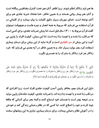 28
‫هم‬ ‫ها‬
‫باید‬
‫زناکار‬
‫شو‬ ‫اعالم‬
‫ن‬
.‫د‬
‫زیرا‬
‫ظاهر‬
‫آ‬
‫است‬ ‫بیگانه‬ ‫مغناطیس‬ ‫کنترل‬ ‫تحت‬ ‫هم‬ ‫نان‬
‫و‬
‫آ‬
‫هستند‬ ‫روانی‬ ‫بیمار‬ ‫هم‬ ‫نان‬
‫خاطر‬ ‫همین‬ ‫به‬ ‫و‬
،
‫ضربه‬ ‫هشتاد‬ ‫خدا‬
‫جلدی‬
‫هم‬
‫برای‬
‫آ‬
‫ا‬ ‫نوشته‬ ‫نان‬
.‫ست‬
‫در‬ ‫کلماتی‬ ‫از‬ ‫و‬ ‫میدارد‬ ‫بیان‬ ‫را‬ ‫کلمات‬ ‫دقیق‬ ‫بسیار‬ ‫مهربان‬ ‫خدای‬
‫قر‬
‫آ‬
‫نمیتوان‬ ‫هیچوقت‬ ‫و‬ ‫هاست‬ ‫دوره‬ ‫و‬ ‫اعصار‬ ‫همه‬ ‫به‬ ‫مربوط‬ ‫که‬ ‫فرماید‬ ‫می‬ ‫استفاده‬ ‫ن‬
‫قر‬ ‫گفت‬
‫آ‬
‫به‬ ‫مربوط‬ ‫ن‬
1011
.‫است‬ ‫قبل‬ ‫سال‬
‫ضر‬ ‫روش‬ ‫اما‬
‫جلدی‬ ‫بات‬
،
‫است‬ ‫کسی‬ ‫برای‬
‫که‬
‫مرتکب‬
‫زنا‬
‫شده‬
‫زنا‬ ‫تهمت‬ ‫یا‬ ‫و‬
‫است‬ ‫زده‬
‫روش‬ ‫این‬ ‫اما‬ .
،
‫می‬ ‫پایین‬ ‫را‬ ‫افراد‬ ‫کیفیت‬
‫آ‬
‫از‬ ‫روش‬ ‫این‬ ‫و‬ ‫ورد‬
‫ناچاری‬ ‫سر‬
‫بیماری‬ ‫درمان‬ ‫برای‬ ‫روش‬ ‫این‬ ‫از‬ ‫نباید‬ ‫گرنه‬ ‫و‬ ‫است‬
‫کرد‬ ‫استفاده‬
‫حاد‬ ‫بسیار‬ ‫موارد‬ ‫بجز‬
.
‫و‬
‫در‬ ‫خاطر‬ ‫همین‬ ‫به‬
‫آ‬
‫م‬ ‫بعدی‬ ‫یه‬
‫ی‬
‫که‬ ‫فرماید‬
:
‫فر‬
‫د‬
‫جز‬ ‫زناکار‬
‫فر‬
‫د‬
‫نگیرد‬ ‫همسرى‬ ‫به‬ ‫را‬ ‫مشرک‬ ‫یا‬ ‫زناکار‬
.
َ
‫م‬ِ
َُّ
‫ح‬َ
‫و‬ ٌ
‫ك‬ِ
َّْ
‫ش‬ُ
‫م‬ ْ
‫َو‬‫أ‬ ٍ
‫ان‬َ
‫ز‬ ‫ى‬
‫َل‬ِ‫إ‬ ‫ا‬َ
‫ه‬ُ
‫ح‬ِ
‫ك‬ْ‫ن‬َ‫ي‬ َ
‫َل‬ ُ‫ة‬َ‫ي‬ِ‫ان‬‫ى‬
‫ز‬‫ال‬َ
‫و‬ ً‫ة‬َ
‫ك‬
ِ
َّْ
‫ش‬ُ
‫م‬ ْ
‫َو‬‫أ‬ ً‫ة‬َ‫ي‬ِ‫ان‬َ
‫ز‬ ‫ى‬
‫َل‬ِ‫إ‬ ُ
‫ح‬ِ
‫ك‬ْ‫ن‬َ‫ي‬ َ
‫َل‬ ِ
‫اَت‬‫ى‬
‫ز‬‫ال‬
َ
‫ذ‬
‫ى‬َ‫ل‬َ
‫ع‬ َ
‫ك‬ِ‫ل‬
َ
‫ي‬ِ‫ن‬ِ
‫م‬ْ
‫ؤ‬ُ
‫م‬ْ‫ل‬‫ا‬
﴿
۴
﴾
‫زناكار‬ ‫مرد‬ ‫جز‬ ‫زناكار‬ ‫زن‬ ‫و‬ ‫نگيرد‬ ‫همسرى‬ ‫به‬ ‫را‬ ‫مشرك‬ ‫يا‬ ‫زناكار‬ ‫زن‬ ‫جز‬ ‫زناكار‬ ‫مرد‬
( ‫است‬ ‫گرديده‬ ‫حرام‬ ]‫[امر‬ ‫اين‬ ‫مؤمنان‬ ‫بر‬ ‫و‬ ‫نگيرد‬ ‫زنى‬ ‫به‬ ‫را‬ ‫مشرك‬ ‫يا‬
۴
)
‫دلیل‬
‫مهم‬ ‫فرمان‬ ‫این‬
،
‫پایین‬ ‫بخاطر‬
‫آ‬
.‫است‬ ‫افراد‬ ‫جلدی‬ ‫کیفیت‬ ‫مدن‬
‫افراد‬ ‫زیرا‬
‫ی‬
‫که‬
‫مرتکب‬
‫زنا‬
‫شده‬
‫زنا‬ ‫تهمت‬ ‫یا‬ ‫و‬
‫زده‬
‫اند‬
،
‫جلدی‬ ‫ضربات‬ ‫با‬
،
‫می‬ ‫پایین‬ ‫جلدشان‬ ‫کیفیت‬
‫اید‬
‫نتیجه‬ ‫در‬ ‫و‬
‫واقعا‬ ‫که‬ ‫کسانی‬ ‫برای‬ ‫بجز‬ ‫البته‬ ‫و‬ ‫کنند‬ ‫ازدواح‬ ‫خود‬ ‫همسان‬ ‫با‬ ‫است‬ ‫بهتر‬
.‫کنند‬ ‫اصالح‬ ‫را‬ ‫خود‬ ‫و‬ ‫کرده‬ ‫توبه‬
‫اما‬
‫کند‬ ‫زندگی‬ ‫رحمانی‬ ‫نظام‬ ‫در‬ ‫که‬ ‫کسی‬
‫خودش‬ ‫و‬
‫را‬
‫در‬
‫آ‬
‫بیندازد‬ ‫رحمانی‬ ‫نظام‬ ‫غوش‬
،
‫بیماری‬ ‫درمان‬ ‫برای‬
،
‫روش‬ ‫این‬ ‫به‬ ‫نیازی‬
‫سخت‬ ‫های‬
 