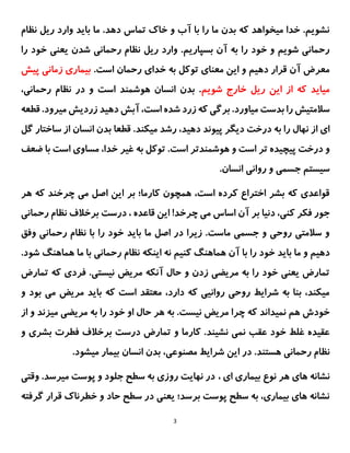 3
‫نظام‬ ‫ریل‬ ‫وارد‬ ‫باید‬ ‫ما‬ .‫دهد‬ ‫تماس‬ ‫خاک‬ ‫و‬ ‫آب‬ ‫با‬ ‫را‬ ‫ما‬ ‫بدن‬ ‫که‬ ‫میخواهد‬ ‫خدا‬ .‫نشویم‬
‫ریل‬ ‫وارد‬ .‫بسپاریم‬ ‫آن‬ ‫به‬ ‫را‬ ‫خود‬ ‫و‬ ‫شویم‬ ‫رحمانی‬
‫را‬ ‫خود‬ ‫یعنی‬ ‫شدن‬ ‫رحمانی‬ ‫نظام‬
.‫است‬ ‫رحمان‬ ‫خدای‬ ‫به‬ ‫توکل‬ ‫معنای‬ ‫این‬ ‫و‬ ‫دهیم‬ ‫قرار‬ ‫آن‬ ‫معرض‬
‫پیش‬ ‫زمانی‬ ‫بیماری‬
‫شویم‬ ‫خارج‬ ‫ریل‬ ‫این‬ ‫از‬ ‫که‬ ‫میاید‬
،‫رحمانی‬ ‫نظام‬ ‫در‬ ‫و‬ ‫است‬ ‫هوشمند‬ ‫انسان‬ ‫بدن‬ .
‫آب‬ ،‫است‬ ‫شده‬ ‫زرد‬ ‫که‬ ‫برگی‬ .‫میاورد‬ ‫بدست‬ ‫را‬ ‫سالمتیش‬
‫ش‬
.‫میرود‬ ‫زردیش‬ ‫دهید‬
‫ق‬
‫طعه‬
‫نهال‬ ‫از‬ ‫ای‬
‫ب‬ ‫را‬
‫گل‬ ‫ساختار‬ ‫از‬ ‫انسان‬ ‫بدن‬ ‫قطعا‬ .‫میکند‬ ‫رشد‬ ،‫دهید‬ ‫پیوند‬ ‫دیگر‬ ‫درخت‬ ‫ه‬
.‫است‬ ‫هوشمندتر‬ ‫و‬ ‫است‬ ‫تر‬ ‫پیچیده‬ ‫درخت‬ ‫و‬
‫با‬ ‫است‬ ‫مساوی‬ ،‫خدا‬ ‫غیر‬ ‫به‬ ‫توکل‬
‫ض‬
‫عف‬
.‫انسان‬ ‫روانی‬ ‫و‬ ‫جسمی‬ ‫سیستم‬
‫چرخ‬ ‫می‬ ‫اصل‬ ‫این‬ ‫بر‬ ‫کارما؛‬ ‫همچون‬ ،‫است‬ ‫کرده‬ ‫اختراع‬ ‫بشر‬ ‫که‬ ‫قواعدی‬
‫ن‬
‫هر‬ ‫که‬ ‫د‬
‫اس‬ ‫آن‬ ‫بر‬ ‫دنیا‬ ،‫کنی‬ ‫فکر‬ ‫جور‬
‫چرخد‬ ‫می‬ ‫اس‬
!
‫قاعده‬ ‫این‬
،
‫رحمانی‬ ‫نظام‬ ‫برخالف‬ ‫درست‬
‫وفق‬ ‫رحمانی‬ ‫نظام‬ ‫با‬ ‫را‬ ‫خود‬ ‫باید‬ ‫ما‬ ‫اصل‬ ‫در‬ ‫زیرا‬ .‫ماست‬ ‫جسمی‬ ‫و‬ ‫روحی‬ ‫سالمتی‬ ‫و‬
‫را‬ ‫خود‬ ‫باید‬ ‫ما‬ ‫و‬ ‫دهیم‬
‫با‬
‫کنیم‬ ‫هماهنگ‬ ‫آن‬
‫شود‬ ‫هماهنگ‬ ‫ما‬ ‫با‬ ‫رحمانی‬ ‫نظام‬ ‫اینکه‬ ‫نه‬
.
‫فر‬ .‫نیستی‬ ‫مریض‬ ‫آنکه‬ ‫حال‬ ‫و‬ ‫زدن‬ ‫مریضی‬ ‫به‬ ‫را‬ ‫خود‬ ‫یعنی‬ ‫تمارض‬
‫تمارض‬ ‫که‬ ‫دی‬
‫و‬ ‫بود‬ ‫می‬ ‫مریض‬ ‫باید‬ ‫که‬ ‫است‬ ‫معتقد‬ ،‫دارد‬ ‫که‬ ‫روانیی‬ ‫روحی‬ ‫شرایط‬ ‫به‬ ‫بنا‬ ،‫میکند‬
‫از‬ ‫و‬ ‫میزند‬ ‫مریضی‬ ‫به‬ ‫را‬ ‫خود‬ ‫او‬ ‫حال‬ ‫هر‬ ‫به‬ .‫نیست‬ ‫مریض‬ ‫چرا‬ ‫که‬ ‫نمیداند‬ ‫هم‬ ‫خودش‬
.‫نشیند‬ ‫نمی‬ ‫عقب‬ ‫خود‬ ‫غلط‬ ‫عقیده‬
‫کارما‬
‫و‬
‫بشری‬ ‫فطرت‬ ‫برخالف‬ ‫درست‬ ‫تمارض‬
‫و‬
‫رحمانی‬ ‫نظام‬
.‫هستند‬
‫شرای‬ ‫این‬ ‫در‬
.‫میشود‬ ‫بیمار‬ ‫انسان‬ ‫بدن‬ ،‫مصنوعی‬ ‫ط‬
، ‫ای‬ ‫بیماری‬ ‫نوع‬ ‫هر‬ ‫های‬ ‫نشانه‬
‫نهایت‬ ‫در‬
‫وقتی‬ .‫میرسد‬ ‫پوست‬ ‫و‬ ‫جلود‬ ‫سطح‬ ‫به‬ ‫روزی‬
‫گرفته‬ ‫قرار‬ ‫خطرناک‬ ‫و‬ ‫حاد‬ ‫سطح‬ ‫در‬ ‫یعنی‬ ‫برسد؛‬ ‫پوست‬ ‫سطح‬ ‫به‬ ،‫بیماری‬ ‫های‬ ‫نشانه‬
 