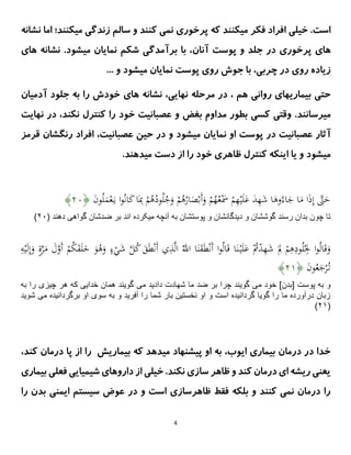 4
.‫است‬
‫خیلی‬
‫نشانه‬ ‫اما‬ ‫میکنند؛‬ ‫زندگی‬ ‫سالم‬ ‫و‬ ‫کنند‬ ‫نمی‬ ‫پرخوری‬ ‫که‬ ‫میکنند‬ ‫فکر‬ ‫افراد‬
‫پرخوری‬ ‫های‬
‫آنان‬ ‫پوست‬ ‫و‬ ‫جلد‬ ‫در‬
‫های‬ ‫نشانه‬ .‫میشود‬ ‫نمایان‬ ‫شکم‬ ‫برآمدگی‬ ‫با‬ ،
... ‫و‬ ‫میشود‬ ‫نمایان‬ ‫پوست‬ ‫روی‬ ‫جوش‬ ‫با‬ ،‫چربی‬ ‫در‬ ‫روی‬ ‫زیاده‬
،‫نهایی‬ ‫مرحله‬ ‫در‬ ، ‫هم‬ ‫روانی‬ ‫بیماریهای‬ ‫حتی‬
‫های‬ ‫نشانه‬
‫آدمیان‬ ‫جلود‬ ‫به‬ ‫را‬ ‫خودش‬
‫میرسان‬
‫ن‬
‫عصبان‬ ‫و‬ ‫بغض‬ ‫مداوم‬ ‫بطور‬ ‫کسی‬ ‫وقتی‬ .‫د‬
‫ن‬ ‫کنترل‬ ‫را‬ ‫خود‬ ‫یت‬
‫ن‬ ‫در‬ ،‫کند‬
‫هایت‬
‫آ‬
‫قرمز‬ ‫رنگشان‬ ‫افراد‬ ،‫عصبانیت‬ ‫حین‬ ‫در‬ ‫و‬ ‫میشود‬ ‫نمایان‬ ‫او‬ ‫پوست‬ ‫در‬ ‫عصبانیت‬ ‫ثار‬
.‫میدهند‬ ‫دست‬ ‫از‬ ‫را‬ ‫خود‬ ‫ظاهری‬ ‫کنترل‬ ‫اینکه‬ ‫یا‬ ‫و‬ ‫میشود‬
َ
‫ن‬‫و‬ُ‫ل‬َ
‫م‬ْ‫ع‬َ‫ي‬ ‫ا‬‫و‬ُ‫ن‬‫ا‬َ
‫ك‬‫ا‬َِ
‫ِب‬ ْ
‫م‬ُ
‫ه‬ُ
‫ود‬ُ‫ل‬ُ
‫ج‬َ
‫و‬ ْ
‫م‬ُ
‫ه‬ُ
‫ار‬َ
‫ص‬ْ‫َب‬‫أ‬َ
‫و‬ ْ
‫م‬ُ
‫ه‬ُ‫ع‬َْ
‫َس‬ ْ
‫م‬ِ
‫ه‬ْ‫ي‬َ‫ل‬َ
‫ع‬ َ
‫د‬ِ
‫ه‬َ
‫ش‬ ‫ا‬َ
‫وه‬ُ‫اء‬َ
‫ج‬ ‫ا‬َ
‫م‬ ‫ا‬َ
‫ذ‬ِ‫إ‬ ‫ى‬
‫َّت‬َ
‫ح‬
﴿
۰۲
﴾
‫ميکرده‬ ‫آنچه‬ ‫به‬ ‫پوستشان‬ ‫و‬ ‫ديدگانشان‬ ‫و‬ ‫گوششان‬ ‫رسند‬ ‫بدان‬ ‫چون‬ ‫تا‬
( ‫دهند‬ ‫گواهى‬ ‫ضدشان‬ ‫بر‬ ‫اند‬
۰۲
)
ْ
‫م‬ُ
‫ك‬َ
‫ق‬َ‫ل‬َ
‫خ‬ َ
‫و‬ُ
‫ه‬َ
‫و‬ ٍ
‫ء‬ْ
‫ي‬َ
‫ش‬ ‫ى‬
‫ل‬ُ
‫ك‬ َ
‫ق‬َ‫ط‬ْ‫ن‬َ‫أ‬ ‫ي‬ِ
‫ذ‬‫ى‬‫ل‬‫ا‬ ُ‫ى‬
‫اَّلل‬ ‫ا‬َ‫ن‬َ
‫ق‬َ‫ط‬ْ‫ن‬َ‫أ‬ ‫ا‬‫و‬ُ‫ل‬‫ا‬َ‫ق‬ ‫ا‬َ‫ن‬ْ‫ي‬َ‫ل‬َ
‫ع‬ ُْ
‫ُت‬ْ
‫د‬ِ
‫ه‬َ
‫ش‬ َ
ِ
‫ِل‬ ْ
‫م‬ِ
‫ه‬ِ
‫ود‬ُ‫ل‬ُ
ِ
‫ِل‬ ‫ا‬‫و‬ُ‫ل‬‫ا‬َ‫ق‬َ
‫و‬
َ‫أ‬
ِ
ِ ْ‫ي‬َ‫ل‬ِ‫إ‬َ
‫و‬ ٍ
ٍ‫ى‬
ََّ
‫م‬ َ
َ‫ى‬
‫و‬
َ
‫ن‬‫و‬ُ‫ع‬َ
‫ج‬ْ
َُّ‫ت‬
﴿
۰۲
﴾
‫مى‬ ‫خود‬ ]‫[بدن‬ ‫پوست‬ ‫به‬ ‫و‬
‫مى‬ ‫داديد‬ ‫شهادت‬ ‫ما‬ ‫ضد‬ ‫بر‬ ‫چرا‬ ‫گويند‬
‫به‬ ‫را‬ ‫چيزى‬ ‫هر‬ ‫كه‬ ‫خدايى‬ ‫همان‬ ‫گويند‬
‫مى‬ ‫برگردانيده‬ ‫او‬ ‫سوى‬ ‫به‬ ‫و‬ ‫آفريد‬ ‫را‬ ‫شما‬ ‫بار‬ ‫نخستين‬ ‫او‬ ‫و‬ ‫است‬ ‫گردانيده‬ ‫گويا‬ ‫را‬ ‫ما‬ ‫درآورده‬ ‫زبان‬
‫ش‬
‫ويد‬
(
۰۲
)
‫بیم‬ ‫که‬ ‫میدهد‬ ‫پیشنهاد‬ ‫او‬ ‫به‬ ،‫ایوب‬ ‫بیماری‬ ‫درمان‬ ‫در‬ ‫خدا‬
،‫کند‬ ‫درمان‬ ‫پا‬ ‫از‬ ‫را‬ ‫اریش‬
‫بیماری‬ ‫فعلی‬ ‫شیمیایی‬ ‫داروهای‬ ‫از‬ ‫خیلی‬ .‫نکند‬ ‫سازی‬ ‫ظاهر‬ ‫و‬ ‫کند‬ ‫درمان‬ ‫ای‬ ‫ریشه‬ ‫یعنی‬
‫را‬ ‫بدن‬ ‫ایمنی‬ ‫سیستم‬ ‫عوض‬ ‫در‬ ‫و‬ ‫است‬ ‫ظاهرسازی‬ ‫فقط‬ ‫بلکه‬ ‫و‬ ‫کنند‬ ‫نمی‬ ‫درمان‬ ‫را‬
 