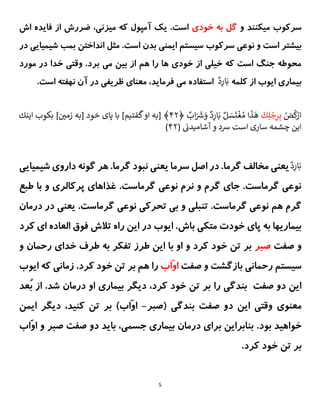 5
‫و‬ ‫میکنند‬ ‫سرکوب‬
‫خودی‬ ‫به‬ ‫گل‬
‫اش‬ ‫فایده‬ ‫از‬ ‫ضررش‬ ،‫میزنی‬ ‫که‬ ‫آمپول‬ ‫یک‬ .‫است‬
‫نوعی‬ ‫و‬ ‫است‬ ‫بیشتر‬
‫سرکوب‬
‫در‬ ‫شیمیایی‬ ‫بمب‬ ‫انداختن‬ ‫مثل‬ .‫است‬ ‫بدن‬ ‫ایمنی‬ ‫سیستم‬
‫می‬ ‫بین‬ ‫از‬ ‫هم‬ ‫را‬ ‫ها‬ ‫خودی‬ ‫از‬ ‫خیلی‬ ‫که‬ ‫است‬ ‫جنگ‬ ‫محوطه‬
‫مورد‬ ‫در‬ ‫خدا‬ ‫وقتی‬ .‫برد‬
‫کلمه‬ ‫از‬ ‫ایوب‬ ‫بیماری‬
ٌ
‫د‬ِ
‫ار‬َ‫ب‬
ٌ
‫استفاده‬
ٌ
،‫فرماید‬ ‫می‬
.‫است‬ ‫نهفته‬ ‫آن‬ ‫در‬ ‫ظریفی‬ ‫معنای‬
ٌ ْ
‫ض‬
ُ
‫ك‬ْ
‫ار‬
ٌ
َ
‫ك‬ِ‫ل‬ ْ
‫ج‬ِ
‫ر‬ِ‫ب‬
ٌ
‫اب‬َ ََ
‫ش‬ َ
‫ٌو‬‫د‬ِ
‫ار‬َ‫ٌب‬‫ل‬ َ
‫س‬
َ
‫ت‬
ْ
‫غ‬ ُ‫اٌم‬
َ
‫ذ‬
َ
‫ه‬
ٌ
﴿
۲۴
ٌ‫]ٌبكوبٌاينك‬ ‫ن‬
‫﴾ٌ[بهٌاوٌگفتيم]ٌباٌپاىٌخودٌ[بهٌزمي‬
ٌ‫اينٌچشمه‬
‫سارىٌاست‬
ٌ
(ٌ ‫ن‬
‫شدٌوٌآشاميدن‬
۲۴
)
ٌ‫د‬ِ
‫ار‬َ‫ب‬
‫شیمیایی‬ ‫داروی‬ ‫گونه‬ ‫هر‬ .‫گرما‬ ‫نبود‬ ‫یعنی‬ ‫سرما‬ ‫اصل‬ ‫در‬ .‫گرما‬ ‫مخالف‬ ‫یعنی‬
‫طبع‬ ‫با‬ ‫و‬ ‫پرکالری‬ ‫غذاهای‬ .‫گرماست‬ ‫نوعی‬ ‫نرم‬ ‫و‬ ‫گرم‬ ‫جای‬ .‫گرماست‬ ‫نوعی‬
‫تنبل‬ .‫گرماست‬ ‫نوعی‬ ‫هم‬ ‫گرم‬
‫درمان‬ ‫در‬ ‫یعنی‬ .‫گرماست‬ ‫نوعی‬ ‫تحرکی‬ ‫بی‬ ‫و‬ ‫ی‬
‫کرد‬ ‫ای‬ ‫العاده‬ ‫فوق‬ ‫تالش‬ ‫راه‬ ‫این‬ ‫در‬ ‫ایوب‬ .‫باش‬ ‫متکی‬ ‫خودت‬ ‫پای‬ ‫به‬ ‫بیماریها‬
‫صفت‬ ‫و‬
‫صبر‬
‫رحمان‬ ‫خدای‬ ‫طرف‬ ‫به‬ ‫تفکر‬ ‫طرز‬ ‫این‬ ‫با‬ ‫او‬ ‫و‬ ‫کرد‬ ‫خود‬ ‫تن‬ ‫بر‬
‫و‬
‫رحمانی‬ ‫سیستم‬
‫صفت‬ ‫و‬ ‫بازگشت‬
‫ّاب‬‫و‬‫ا‬
.‫کرد‬ ‫خود‬ ‫تن‬ ‫بر‬ ‫هم‬ ‫را‬
‫ای‬ ‫که‬ ‫زمانی‬
‫وب‬
‫صفت‬ ‫دو‬ ‫این‬
‫بن‬
‫را‬ ‫دگی‬
‫او‬ ‫بیماری‬ ‫دیگر‬ ،‫کرد‬ ‫خود‬ ‫تن‬ ‫بر‬
‫درمان‬
‫ُع‬‫ب‬ ‫از‬ .‫شد‬
‫د‬
‫صفت‬ ‫دو‬ ‫این‬ ‫وقتی‬ ‫معنوی‬
‫(صبر‬ ‫بندگی‬
-
)‫ّاب‬‫و‬‫ا‬
‫ایمن‬ ‫دیگر‬ ،‫کنید‬ ‫تن‬ ‫بر‬
.‫بود‬ ‫خواهید‬
‫ّاب‬‫و‬‫ا‬ ‫و‬ ‫صبر‬ ‫صفت‬ ‫دو‬ ‫باید‬ ،‫جسمی‬ ‫بیماری‬ ‫درمان‬ ‫برای‬ ‫بنابراین‬
.‫کرد‬ ‫خود‬ ‫تن‬ ‫بر‬
 