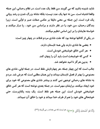 8
‫جمله‬ ‫این‬ ،‫رحمانی‬ ‫نظام‬ ‫در‬ .‫است‬ ‫عدد‬ ‫یک‬ ‫فقط‬ ‫سن‬ ‫گویند‬ ‫می‬ ‫که‬ ‫باشید‬ ‫شنیده‬ ‫شاید‬
‫نیست‬ ‫عدد‬ ‫یک‬ ‫تنها‬ ‫نه‬ ‫سن‬ .‫است‬ ‫اشتباه‬ ‫واقعا‬
‫روانی‬ ‫رشد‬ ‫و‬ ‫شدن‬ ‫بزرگ‬ ‫نشانه‬ ‫بلکه‬ ‫؛‬
.‫است‬ ‫فرد‬ ‫یک‬
‫جمله‬ ‫این‬
‫معنی‬ ‫بی‬
‫زیرا‬ .‫است‬ ‫ّبی‬‫ا‬‫او‬ ‫و‬ ‫صبر‬ ‫صفات‬ ‫عکس‬ ‫بر‬ ‫دقیقا‬
‫و‬ ‫میکنند‬ ‫دراز‬ ‫پا‬ ، ‫خود‬ ‫سن‬ ‫براساس‬ ‫و‬ ‫دارند‬ ‫نظر‬ ‫در‬ ‫را‬ ‫خود‬ ‫سن‬ ،‫رحمان‬ ‫بندگان‬
.‫میکنند‬ ‫تنظیم‬ ‫اساس‬ ‫این‬ ‫بر‬ ‫را‬ ‫هایشان‬ ‫خواسته‬
‫ش‬ ‫علت‬ ‫که‬ ‫بود‬ ‫نوشته‬ ‫کانالها‬ ‫از‬ ‫یکی‬ ‫در‬
:‫است‬ ‫چیز‬ ‫چهار‬ ‫در‬ ‫فنالند‬ ‫مردم‬ ‫ادی‬

.‫دارند‬ ‫تابستان‬ ‫همه‬ ‫ولی‬ ‫دارند‬ ‫شادی‬ ‫ها‬ ‫بعضی‬

‫است‬ ‫خودش‬ ‫خوشبختی‬ ‫خالق‬ ‫کس‬ ‫هر‬
.

.‫کند‬ ‫پنهان‬ ‫را‬ ‫آن‬ ‫باید‬ ‫است‬ ‫خوشبخت‬ ‫که‬ ‫کسی‬

.‫شد‬ ‫نخواهد‬ ‫امید‬ ‫نا‬ ‫هرگز‬ ‫بدبین‬
‫های‬ ‫شادی‬ ،‫اولی‬ ‫جمله‬ ‫در‬ .‫است‬ ‫غلط‬ ‫چهارتایش‬ ‫هر‬ ،‫جمله‬ ‫چهار‬ ‫این‬ ‫که‬ ‫است‬ ‫جالب‬
‫ر‬ ‫مصنوعی‬
‫مردم‬ .‫شد‬ ‫عرض‬ ‫که‬ ‫است‬ ‫مطلبی‬ ‫همان‬ ‫این‬ ‫و‬ ‫میداند‬ ‫تابستان‬ ‫فصل‬ ‫از‬ ‫بهتر‬ ‫ا‬
‫برای‬ ‫خود‬ ‫که‬ ‫مصنوعی‬ ‫های‬ ‫شادی‬ ‫بیشتر‬ ‫و‬ ‫کنند‬ ‫نمی‬ ‫توجهی‬ ‫رحمانی‬ ‫های‬ ‫نشانه‬ ‫به‬
‫خالق‬ ‫کس‬ ‫هر‬ ‫که‬ ‫است‬ ‫نوشته‬ ‫بعدی‬ ‫جمله‬ ‫در‬ .‫است‬ ‫مهم‬ ‫برایشان‬ ،‫میکنند‬ ‫ایجاد‬ ‫خود‬
‫بنده‬ ‫یک‬ .‫است‬ ‫غلط‬ ‫هم‬ ‫جمله‬ ‫این‬ .‫است‬ ‫خودش‬ ‫خوشبختی‬
‫حتی‬ ،‫یکتاپرست‬
.‫نمیداند‬ ‫آن‬ ‫خالق‬ ‫را‬ ‫خود‬ ‫و‬ ‫میداند‬ ‫خدا‬ ‫طرف‬ ‫از‬ ‫هم‬ ‫را‬ ‫خود‬ ‫های‬ ‫خوشحالی‬
‫ى‬َ
‫ك‬ْ‫َب‬‫أ‬َ
‫و‬ َ
‫ك‬َ
‫ح‬ْ
‫َض‬‫أ‬ َ
‫و‬ُ
‫ه‬ ُِ ‫ى‬‫ن‬َ‫أ‬َ
‫و‬
﴿
۳۴
﴾
‫مى‬ ‫كه‬ ‫اوست‬ ‫هم‬ ‫و‬
‫مى‬ ‫و‬ ‫خنداند‬
( ‫گرياند‬
۳۴
)
 