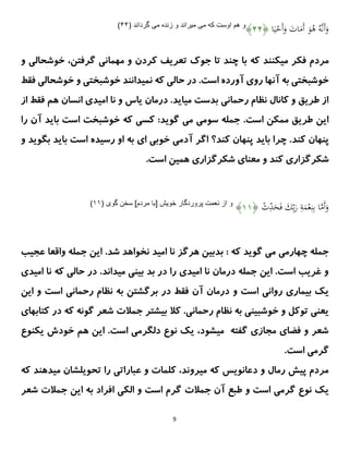 9
‫ا‬َ‫ي‬ْ
‫َح‬‫أ‬َ
‫و‬ َ
‫ات‬َ
‫َم‬‫أ‬ َ
‫و‬ُ
‫ه‬ ُِ ‫ى‬‫ن‬َ‫أ‬َ
‫و‬
﴿
۳۳
﴾
‫مى‬ ‫كه‬ ‫اوست‬ ‫هم‬ ‫و‬
‫مى‬ ‫زنده‬ ‫و‬ ‫ميراند‬
( ‫گرداند‬
۳۳
)
‫م‬ ‫فکر‬ ‫مردم‬
‫ج‬ ‫تا‬ ‫چند‬ ‫با‬ ‫که‬ ‫یکنند‬
‫و‬
‫و‬ ‫خوشحالی‬ ،‫گرفتن‬ ‫مهمانی‬ ‫و‬ ‫کردن‬ ‫تعریف‬ ‫ک‬
‫فقط‬ ‫خوشحالی‬ ‫و‬ ‫خوشبختی‬ ‫نمیدانند‬ ‫که‬ ‫حالی‬ ‫در‬ .‫است‬ ‫آورده‬ ‫روی‬ ‫آنها‬ ‫به‬ ‫خوشبختی‬
‫از‬ ‫فقط‬ ‫هم‬ ‫انسان‬ ‫امیدی‬ ‫نا‬ ‫و‬ ‫یاس‬ ‫درمان‬ .‫میاید‬ ‫بدست‬ ‫رحمانی‬ ‫نظام‬ ‫کانال‬ ‫و‬ ‫طریق‬ ‫از‬
:‫گوید‬ ‫می‬ ‫سومی‬ ‫جمله‬ .‫است‬ ‫ممکن‬ ‫طریق‬ ‫این‬
‫خ‬ ‫که‬ ‫کسی‬
‫را‬ ‫آن‬ ‫باید‬ ‫است‬ ‫وشبخت‬
‫کند‬ ‫پنهان‬
‫کند؟‬ ‫پنهان‬ ‫باید‬ ‫چرا‬ .
‫خوبی‬ ‫آدمی‬ ‫اگر‬
‫ای‬
‫و‬ ‫بگوید‬ ‫باید‬ ‫است‬ ‫رسیده‬ ‫او‬ ‫به‬
.‫است‬ ‫همین‬ ‫شکرگزاری‬ ‫معنای‬ ‫و‬ ‫کند‬ ‫شکرگزاری‬
ْ
‫ث‬ِ
‫د‬َ
‫ح‬َ‫ف‬ َ
‫ك‬ِ‫ب‬َ
‫ر‬ ِ
‫ة‬َ
‫م‬ْ‫ع‬ِ‫ن‬ِ‫ب‬ ‫ا‬‫ى‬
‫م‬َ‫أ‬َ
‫و‬
﴿
۲۲
﴾
( ‫گوى‬ ‫سخن‬ ]‫مردم‬ ‫[با‬ ‫خويش‬ ‫پروردگار‬ ‫نعمت‬ ‫از‬ ‫و‬
۲۲
)
: ‫که‬ ‫گوید‬ ‫می‬ ‫چهارمی‬ ‫جمله‬
‫ب‬
.‫شد‬ ‫نخواهد‬ ‫امید‬ ‫نا‬ ‫هرگز‬ ‫دبین‬
‫عجیب‬ ‫واقعا‬ ‫جمله‬ ‫این‬
‫امیدی‬ ‫نا‬ ‫که‬ ‫حالی‬ ‫در‬ .‫میداند‬ ‫بینی‬ ‫بد‬ ‫در‬ ‫را‬ ‫امیدی‬ ‫نا‬ ‫درمان‬ ‫جمله‬ ‫این‬ .‫است‬ ‫غریب‬ ‫و‬
‫و‬ ‫است‬ ‫روانی‬ ‫بیماری‬ ‫یک‬
‫این‬ ‫و‬ ‫است‬ ‫رحمانی‬ ‫نظام‬ ‫به‬ ‫برگشتن‬ ‫در‬ ‫فقط‬ ‫آن‬ ‫درمان‬
.‫رحمانی‬ ‫نظام‬ ‫به‬ ‫خوشبینی‬ ‫و‬ ‫توکل‬ ‫یعنی‬
‫کال‬
‫بیشتر‬
‫گون‬ ‫شعر‬ ‫جمالت‬
‫د‬ ‫که‬ ‫ه‬
‫کتابهای‬ ‫ر‬
‫یکنوع‬ ‫خودش‬ ‫هم‬ ‫این‬ .‫است‬ ‫دلگرمی‬ ‫نوع‬ ‫یک‬ ،‫میشود‬ ‫گفته‬ ‫مجازی‬ ‫فضای‬ ‫و‬ ‫شعر‬
.‫است‬ ‫گرمی‬
‫که‬ ‫میدهند‬ ‫تحویلشان‬ ‫را‬ ‫عباراتی‬ ‫و‬ ‫کلمات‬ ،‫میروند‬ ‫که‬ ‫دعانویس‬ ‫و‬ ‫رمال‬ ‫پیش‬ ‫مردم‬
‫نوع‬ ‫یک‬
‫طبع‬ ‫و‬ ‫است‬ ‫گرمی‬
‫جمالت‬ ‫آن‬
‫شعر‬ ‫جمالت‬ ‫این‬ ‫به‬ ‫افراد‬ ‫الکی‬ ‫و‬ ‫است‬ ‫گرم‬
 