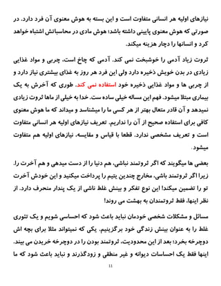 11
‫هر‬ ‫اولیه‬ ‫نیازهای‬
‫در‬ .‫دارد‬ ‫فرد‬ ‫آن‬ ‫معنوی‬ ‫هوش‬ ‫به‬ ‫بسته‬ ‫این‬ ‫و‬ ‫است‬ ‫متفاوت‬ ‫انسانی‬
‫ما‬ ‫هوش‬ ‫باشد؛‬ ‫داشته‬ ‫پایینی‬ ‫معنوی‬ ‫هوش‬ ‫که‬ ‫صورتی‬
‫خواهد‬ ‫اشتباه‬ ‫محاسباتش‬ ‫در‬ ‫دی‬
.‫میکند‬ ‫هزینه‬ ‫دچار‬ ‫را‬ ‫انسانها‬ ‫و‬ ‫کرد‬
‫ز‬ ‫ثروت‬
‫ی‬
‫اد‬
‫آدم‬
‫ی‬
‫نم‬ ‫خوشبخت‬ ‫را‬
‫ی‬
‫آدم‬ .‫کند‬
‫ی‬
‫چرب‬ ،‫است‬ ‫چاخ‬ ‫که‬
‫ی‬
‫موا‬ ‫و‬
‫غذا‬ ‫د‬
‫یی‬
‫ز‬
‫ی‬
‫اد‬
‫ی‬
‫خو‬ ‫بدن‬ ‫در‬
‫ی‬
‫ش‬
‫ذخ‬
‫ی‬
‫ر‬
‫ه‬
‫ول‬ ‫دارد‬
‫ی‬
‫ا‬
‫ی‬
‫ن‬
‫غذا‬ ‫به‬ ‫روز‬ ‫هر‬ ‫فرد‬
‫ی‬
‫ب‬
‫ی‬
‫شتر‬
‫ی‬
‫ن‬
‫ی‬
‫از‬
‫دار‬
‫د‬
‫و‬
‫خود‬ ‫ذخیره‬ ‫غذایی‬ ‫مواد‬ ‫و‬ ‫ها‬ ‫چربی‬ ‫از‬
‫کند‬ ‫نمی‬ ‫استفاده‬
‫طور‬ .
‫ی‬
‫به‬ ‫آخرش‬ ‫که‬
‫ی‬
‫ک‬
‫ب‬
‫ی‬
‫مار‬
‫ی‬
‫م‬ ‫مبتال‬
‫ی‬
‫شود‬
.
.‫ست‬ ‫ساده‬ ‫خیلی‬ ‫مساله‬ ‫این‬ ‫فهم‬
‫خ‬ ‫به‬ ‫خدا‬
‫ی‬
‫ل‬
‫ی‬
‫ثروت‬ ‫ماها‬ ‫از‬
‫ز‬
‫ی‬
‫اد‬
‫ی‬
‫نم‬
‫ی‬
‫دهد‬
‫کس‬ ‫هر‬ ‫از‬ ‫بهتر‬ ‫متعال‬ ‫قادر‬ ‫آن‬ ‫و‬
‫ی‬
‫م‬ ‫را‬ ‫ما‬
‫ی‬
‫شناسد‬
‫معنوی‬ ‫هوش‬ ‫ما‬ ‫که‬ ‫میداند‬ ‫و‬
.‫نداریم‬ ‫را‬ ‫آن‬ ‫از‬ ‫صحیح‬ ‫استفاده‬ ‫برای‬ ‫کافی‬
‫تعر‬
‫ی‬
‫ف‬
‫ن‬
‫ی‬
‫ازها‬
‫ی‬
‫اول‬
‫ی‬
‫ه‬
‫انسانی‬ ‫هر‬
‫م‬
‫تفاوت‬
‫تعر‬ ‫و‬ ‫است‬
‫ی‬
‫ف‬
‫مشخص‬
‫ی‬
.‫ندارد‬
‫قطعا‬
‫ق‬ ‫با‬
‫ی‬
‫اس‬
‫مقا‬ ‫و‬
‫ی‬
،‫سه‬
‫ن‬
‫ی‬
‫ازها‬
‫ی‬
‫اول‬
‫ی‬
‫ه‬
‫متفاوت‬ ‫هم‬
‫م‬
‫ی‬
‫شود‬
.
.‫را‬ ‫آخرت‬ ‫هم‬ ‫و‬ ‫میدهی‬ ‫دست‬ ‫از‬ ‫را‬ ‫دنیا‬ ‫هم‬ ،‫نباشی‬ ‫ثروتمند‬ ‫اگر‬ ‫که‬ ‫میگویند‬ ‫ها‬ ‫بعضی‬
،‫باشی‬ ‫ثروتمند‬ ‫اگر‬ ‫زیرا‬
‫مخارج‬
‫آخرت‬ ‫خودش‬ ‫این‬ ‫و‬ ‫میکنید‬ ‫پرداخت‬ ‫را‬ ‫یتیم‬ ‫چندین‬
.‫دارد‬ ‫منحرف‬ ‫پندار‬ ‫یک‬ ‫از‬ ‫ناشی‬ ‫غلط‬ ‫بینش‬ ‫و‬ ‫تفکر‬ ‫نوع‬ ‫این‬ !‫میکند‬ ‫تضمین‬ ‫را‬ ‫تو‬
‫ا‬
‫ز‬
‫بهشت‬ ‫به‬ ‫ثروتمندان‬ ‫فقط‬ ،‫اینها‬ ‫نظر‬
‫روند‬ ‫می‬
!
‫شخص‬ ‫مشکالت‬ ‫و‬ ‫مسائل‬
‫ی‬
‫خودمان‬
‫نبا‬
‫ی‬
‫د‬
‫که‬ ‫شود‬ ‫باعث‬
‫و‬ ‫شویم‬ ‫احساسی‬
‫ی‬
‫ک‬
‫ت‬
‫ئور‬
‫ی‬
‫ب‬ ‫عنوان‬ ‫به‬ ‫را‬ ‫غلط‬
‫ی‬
‫نش‬
‫زندگ‬
‫ی‬
‫برگز‬ ‫خود‬
‫ی‬
‫ن‬
‫ی‬
‫م‬
.
‫اش‬ ‫بچه‬ ‫برای‬ ‫مثال‬ ‫نمیتواند‬ ‫که‬ ‫یکی‬
‫از‬ ‫بعد‬ ‫بخرد؛‬ ‫دوچرخه‬
،‫محدودیت‬ ‫این‬
‫بودن‬ ‫ثروتمند‬
‫دوچ‬ ‫در‬ ‫را‬
‫ر‬
.‫بیند‬ ‫می‬ ‫خریدن‬ ‫خه‬
‫احساسات‬ ‫یک‬ ‫فقط‬ ‫اینها‬
‫و‬ ‫منطقی‬ ‫غیر‬ ‫و‬ ‫دیوانه‬
‫ما‬ ‫که‬ ‫شود‬ ‫باعث‬ ‫نباید‬ ‫و‬ ‫زودگذرند‬
 