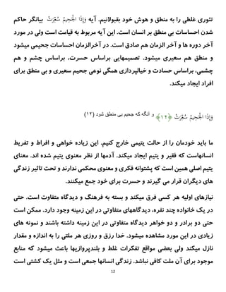 12
‫ت‬
‫ئ‬
.‫بقبوالنیم‬ ‫خود‬ ‫هوش‬ ‫و‬ ‫منطق‬ ‫به‬ ‫را‬ ‫غلطی‬ ‫وری‬
‫آیه‬
ْ
‫ت‬َ
‫ر‬ِ‫ع‬ُ
‫س‬ ُ
‫یم‬ِ
‫ح‬َْ
ْ‫ا‬ ‫ا‬َ
‫ذ‬ِ‫إ‬َ
‫و‬
‫ب‬
‫حاکم‬ ‫یانگر‬
‫منطق‬ ‫بی‬ ‫احساسات‬ ‫شدن‬
‫انسان‬ ‫بر‬
‫مورد‬ ‫در‬ ‫ولی‬ ‫است‬ ‫قیامت‬ ‫به‬ ‫مربوط‬ ‫آیه‬ ‫این‬ .‫است‬
‫میشود‬ ‫جحیمی‬ ‫احساسات‬ ‫آخرالزمان‬ ‫در‬ .‫است‬ ‫صادق‬ ‫هم‬ ‫الزمان‬ ‫آخر‬ ‫و‬ ‫ها‬ ‫دوره‬ ‫آخر‬
‫منطق‬ ‫و‬
‫هم‬
‫هم‬ ‫و‬ ‫چشم‬ ‫براساس‬ ،‫حسرت‬ ‫براساس‬ ‫تصمیمهایی‬ .‫میشود‬ ‫سعیری‬
‫نوع‬ ‫همگی‬ ‫خیالپردازی‬ ‫و‬ ‫حسادت‬ ‫براساس‬ ،‫چشمی‬
‫ی‬
‫برای‬ ‫منطق‬ ‫بی‬ ‫و‬ ‫سعیری‬ ‫جحیم‬
‫ایجا‬ ‫افراد‬
.‫میکند‬ ‫د‬
ْ
‫ت‬َ
‫ر‬ِ‫ع‬ُ
‫س‬ ُ
‫یم‬ِ
‫ح‬َْ
ْ‫ا‬ ‫ا‬َ
‫ذ‬ِ‫إ‬َ
‫و‬
﴿
۲۴
﴾
‫جحيم‬ ‫كه‬ ‫آنگه‬ ‫و‬
‫شود‬ ‫منطق‬ ‫بی‬
(
۲۴
)
‫ما‬
.‫کنیم‬ ‫خارج‬ ‫یتیمی‬ ‫حالت‬ ‫از‬ ‫را‬ ‫خودمان‬ ‫باید‬
‫این‬
‫خواهی‬ ‫زیاده‬
‫تفریط‬ ‫و‬ ‫افراط‬ ‫و‬
‫انسانها‬
‫که‬ ‫ست‬
.‫میکند‬ ‫ایجاد‬ ‫یتیم‬ ‫و‬ ‫فقیر‬
‫از‬ ‫آدمها‬
‫معنو‬ ‫نظر‬
‫ی‬
‫ی‬
‫ت‬
‫ی‬
‫م‬
.‫اند‬ ‫شده‬
‫م‬
‫عنای‬
‫ی‬
‫ت‬
‫ی‬
‫م‬
‫اصل‬
‫ی‬
‫هم‬
‫ی‬
‫ن‬
‫است‬
‫فکر‬ ‫پشتوانه‬ ‫که‬
‫ی‬
‫معنو‬ ‫و‬
‫ی‬
‫محکم‬
‫ی‬
‫تاث‬ ‫تحت‬ ‫و‬ ‫ندارند‬
‫ی‬
‫ر‬
‫زندگ‬
‫ی‬
‫ها‬
‫ی‬
‫د‬
‫ی‬
‫گران‬
‫م‬ ‫قرار‬
‫ی‬
‫گ‬
‫ی‬
‫رند‬
‫برا‬ ‫حسرت‬ ‫و‬
‫ی‬
‫میکنند‬ ‫جمع‬ ‫خود‬
.
‫ن‬
‫ی‬
‫ازها‬
‫ی‬
‫اول‬
‫ی‬
‫ه‬
‫کس‬ ‫هر‬
‫ی‬
‫م‬ ‫فرق‬
‫ی‬
‫کند‬
‫د‬ ‫و‬ ‫فرهنگ‬ ‫به‬ ‫بسته‬ ‫و‬
‫ی‬
‫دگاه‬
‫ح‬ .‫است‬ ‫متفاوت‬
‫ت‬
‫ی‬
‫در‬
‫ی‬
‫ک‬
‫د‬ ،‫نفره‬ ‫چند‬ ‫خانواده‬
‫ی‬
‫دگاهها‬
‫ی‬
‫متفاوت‬
‫ی‬
‫ا‬ ‫در‬
‫ی‬
‫ن‬
‫زم‬
‫ی‬
‫نه‬
‫اس‬ ‫ممکن‬ .‫دارد‬ ‫وجود‬
‫ت‬
‫حت‬
‫ی‬
‫د‬ ‫خواهر‬ ‫دو‬ ‫و‬ ‫برادر‬ ‫دو‬
‫ی‬
‫دگاه‬
‫متفاوت‬
‫ی‬
‫ا‬ ‫در‬
‫ی‬
‫ن‬
‫زم‬
‫ی‬
‫نه‬
‫ها‬ ‫نمونه‬ ‫و‬ ‫باشند‬ ‫داشته‬
‫ی‬
‫ز‬
‫ی‬
‫اد‬
‫ی‬
‫ا‬ ‫در‬
‫ی‬
‫ن‬
‫م‬ ‫مشاهده‬ ‫مورد‬
‫ی‬
‫شود‬
‫روز‬ ‫و‬ ‫رزق‬ ‫خدا‬ .
‫ی‬
‫هر‬
‫ملتی‬
‫اندازه‬ ‫به‬ ‫را‬
‫مقدار‬ ‫و‬
‫م‬ ‫نازل‬
‫ی‬
‫کند‬
‫ول‬
‫ی‬
‫بعض‬
‫ی‬
‫تفکر‬ ‫مواقع‬
‫ات‬
‫بلندپرواز‬ ‫و‬ ‫غلط‬
‫ی‬
‫ها‬
‫مناب‬ ‫که‬ ‫میشود‬ ‫باعث‬
‫ع‬
‫برای‬ ‫موجود‬
‫ملت‬ ‫آن‬
.‫نباشد‬ ‫کافی‬
‫زندگ‬
‫ی‬
‫جمع‬ ‫انسانها‬
‫ی‬
‫مثل‬ ‫و‬ ‫است‬
‫ی‬
‫ک‬
‫کشت‬
‫ی‬
‫است‬
 