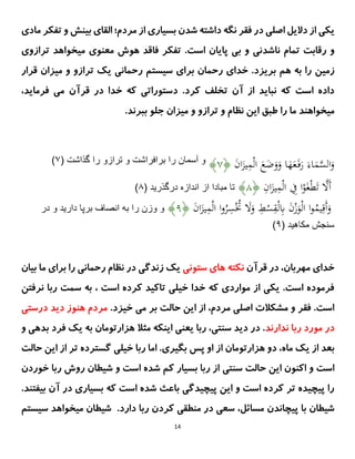 14
‫ی‬
‫ک‬
‫ی‬
‫دال‬ ‫از‬
‫ی‬
‫ل‬
‫اصل‬
‫ی‬
‫بس‬ ‫شدن‬ ‫داشته‬ ‫نگه‬ ‫فقر‬ ‫در‬
‫ی‬
‫ار‬
‫ی‬
‫مردم؛‬ ‫از‬
‫و‬ ‫بینش‬ ‫القای‬
‫ت‬
‫فکر‬
‫مادی‬
‫و‬
‫ن‬ ‫تمام‬ ‫رقابت‬
‫ا‬
‫شدن‬
‫ی‬
‫ب‬ ‫و‬
‫ی‬
‫پا‬
‫ی‬
‫ان‬
.‫است‬
‫میخواهد‬ ‫معنوی‬ ‫هوش‬ ‫فاقد‬ ‫تفکر‬
‫ترازو‬
‫ی‬
‫زم‬
‫ی‬
‫ن‬
‫هم‬ ‫به‬ ‫را‬
‫بریزد‬
.
‫قرار‬ ‫میزان‬ ‫و‬ ‫ترازو‬ ‫یک‬ ‫رحمانی‬ ‫سیستم‬ ‫برای‬ ‫رحمان‬ ‫خدای‬
.‫کرد‬ ‫تخلف‬ ‫آن‬ ‫از‬ ‫نباید‬ ‫که‬ ‫است‬ ‫داده‬
‫فرماید‬ ‫می‬ ‫قرآن‬ ‫در‬ ‫خدا‬ ‫که‬ ‫دستوراتی‬
،
.‫ببرند‬ ‫جلو‬ ‫میزان‬ ‫و‬ ‫ترازو‬ ‫و‬ ‫نظام‬ ‫این‬ ‫طبق‬ ‫را‬ ‫ما‬ ‫میخواهند‬
َ
‫ن‬‫ا‬َ
‫یز‬ِ
‫م‬ْ‫ل‬‫ا‬ َ
‫ع‬َ
‫ض‬َ
‫و‬َ
‫و‬ ‫ا‬َ
‫ُه‬َ
‫ع‬َ‫ف‬َ
‫ر‬ َ‫اء‬َ
‫م‬َّ
‫الس‬َ
‫و‬
﴿
۷
﴾
‫را‬ ‫آسمان‬ ‫و‬
( ‫گذاشت‬ ‫را‬ ‫ترازو‬ ‫و‬ ‫برافراشت‬
۷
)
ِ
ِ
‫ان‬َ
‫یز‬ِ
‫م‬ْ‫ل‬‫ا‬ ِ
‫ِف‬ ‫ا‬ْ
‫و‬َ‫غ‬ْ‫ط‬َ‫ت‬ َّ
‫ََل‬‫أ‬
﴿
۸
﴾
( ‫درگذريد‬ ‫اندازه‬ ‫از‬ ‫مبادا‬ ‫تا‬
۸
)
ِ
َ
‫ن‬‫ا‬َ
‫یز‬ِ
‫م‬ْ‫ل‬‫ا‬ ‫ا‬‫و‬ُ
‫ر‬ِ
‫س‬ُْ
‫ُت‬ َ
‫َل‬َ
‫و‬ ِ
‫ط‬ْ
‫س‬ِ
‫ق‬ْ‫ل‬ِ
‫ًب‬ َ
‫ن‬ْ
‫ز‬َ
‫و‬ْ‫ل‬‫ا‬ ‫ا‬‫و‬ُ
‫یم‬ِ‫َق‬‫أ‬َ
‫و‬
﴿
۹
﴾
‫در‬ ‫و‬ ‫داريد‬ ‫برپا‬ ‫انصاف‬ ‫به‬ ‫را‬ ‫وزن‬ ‫و‬
( ‫مكاهيد‬ ‫سنجش‬
۹
)
‫قرآن‬ ‫در‬ ،‫مهربان‬ ‫خدای‬
‫ستونی‬ ‫های‬ ‫نکته‬
‫بیان‬ ‫ما‬ ‫برای‬ ‫را‬ ‫رحمانی‬ ‫نظام‬ ‫در‬ ‫زندگی‬ ‫یک‬
‫نرفتن‬ ‫ربا‬ ‫سمت‬ ‫به‬ ، ‫است‬ ‫کرده‬ ‫تاکید‬ ‫خیلی‬ ‫خدا‬ ‫که‬ ‫مواردی‬ ‫از‬ ‫یکی‬ .‫است‬ ‫فرموده‬
.‫خیزد‬ ‫می‬ ‫بر‬ ‫حالت‬ ‫این‬ ‫از‬ ،‫مردم‬ ‫اصلی‬ ‫مشکالت‬ ‫و‬ ‫فقر‬ .‫است‬
‫درستی‬ ‫دید‬ ‫هنوز‬ ‫مردم‬
‫ندارند‬ ‫ربا‬ ‫مورد‬ ‫در‬
‫فر‬ ‫یک‬ ‫به‬ ‫هزارتومان‬ ‫مثال‬ ‫اینکه‬ ‫یعنی‬ ‫ربا‬ ،‫سنتی‬ ‫دید‬ ‫در‬ .
‫د‬
‫و‬ ‫بدهی‬
‫ماه‬ ‫یک‬ ‫از‬ ‫بعد‬
،
‫هزارتومان‬ ‫دو‬
‫خیلی‬ ‫ربا‬ ‫اما‬ .‫بگیری‬ ‫پس‬ ‫او‬ ‫از‬
‫حالت‬ ‫این‬ ‫از‬ ‫تر‬ ‫گسترده‬
‫حالت‬ ‫این‬ ‫اکنون‬ ‫و‬ ‫است‬
‫سنتی‬
‫خوردن‬ ‫ربا‬ ‫روش‬ ‫شیطان‬ ‫و‬ ‫است‬ ‫شده‬ ‫کم‬ ‫بسیار‬ ‫ربا‬ ‫از‬
.‫بیفتند‬ ‫آن‬ ‫در‬ ‫بسیاری‬ ‫که‬ ‫است‬ ‫شده‬ ‫باعث‬ ‫پیچیدگی‬ ‫این‬ ‫و‬ ‫است‬ ‫کرده‬ ‫تر‬ ‫پیچیده‬ ‫را‬
،‫مسائل‬ ‫پیچاندن‬ ‫با‬ ‫شیطان‬
.‫دارد‬ ‫ربا‬ ‫کردن‬ ‫منطقی‬ ‫در‬ ‫سعی‬
‫سیست‬ ‫میخواهد‬ ‫شیطان‬
‫م‬
 