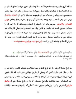 15
‫تو‬ ‫انسان‬ ‫ای‬ ‫که‬ ‫میکند‬ ‫تلقین‬ ‫انسان‬ ‫به‬ ‫مثال‬ .‫کند‬ ‫حکمفرما‬ ‫جهان‬ ‫در‬ ‫را‬ ‫گری‬ ‫سلطه‬
‫بیشتر‬ ‫سود‬ ‫این‬ .‫بگیر‬ ‫بیشتری‬ ‫سود‬ ‫او‬ ‫از‬ ‫پس‬ ،‫است‬ ‫بیشتر‬ ‫دیگران‬ ‫از‬ ‫اقتصادیت‬ ‫هوش‬
( ‫است‬ ‫فرموده‬ ‫آیه‬ ‫در‬ ‫که‬ ‫است‬ ‫برابری‬ ‫چند‬ ‫سود‬ ‫همان‬
ُ‫ل‬ُ
‫ك‬َْ
‫َت‬ َ
‫َل‬
َ
‫ًب‬ِ
‫الر‬ ‫ا‬‫و‬
ُ
‫م‬ ‫ا‬‫ا‬‫ف‬‫ا‬َ
‫ع‬ْ
‫َض‬‫أ‬
‫ا‬ًَ
‫ف‬َ
‫اع‬َ
‫َض‬
.)
‫یکی‬ ‫مثال‬ ‫برای‬
‫گندم‬
‫میکارد‬
‫بعد‬ ‫و‬
‫یک‬
‫دالل‬
‫بخاطر‬ ‫دالل‬ ‫و‬ ‫میخرد‬ ‫او‬ ‫از‬ ‫را‬ ‫آن‬
‫هوش‬
‫باالتر‬ ‫اقتصادی‬
‫ش‬
،
‫میرساند‬ ‫فروش‬ ‫به‬ ‫قیمت‬ ‫این‬ ‫برابر‬ ‫چندین‬
.
‫گرچه‬
‫ا‬
‫ی‬
‫ن‬
‫ک‬
‫ار‬
‫با‬
‫است‬ ‫شده‬ ‫انجام‬ ‫طرفین‬ ‫رضایت‬
‫است‬ ‫اقتصادی‬ ‫امر‬ ‫یک‬ ‫ظاهرا‬ ‫و‬
‫دالل‬ ‫کار‬ ‫ولی‬
‫ضد‬
‫است‬ ‫معنوی‬ ‫هوش‬
‫ز‬ .
‫ی‬
‫را‬
‫چند‬ ‫دالل‬ ‫سود‬
‫ین‬
‫سود‬ ‫برابر‬
‫کننده‬ ‫تولید‬
.‫است‬
‫یکی‬
‫ت‬
‫ول‬
‫ی‬
‫د‬
‫م‬
‫ی‬
‫کند‬
‫ول‬
‫ی‬
‫واسطه‬ ‫فرد‬
‫سودش‬
‫برابر‬ ‫چند‬
‫کننده‬ ‫تولید‬
.‫است‬
‫ک‬ ‫خاطر‬ ‫این‬ ‫به‬ ‫فقط‬
‫ه‬
‫اقتصاد‬ ‫هوش‬
‫ی‬
‫واسطه‬
‫قو‬
‫ی‬
‫است‬ ‫تر‬
.
‫رباست‬ ‫همان‬ ‫برابری‬ ‫چند‬ ‫سود‬ ‫این‬
.
َ
‫ًب‬ِ
‫الر‬ ‫ا‬‫و‬ُ‫ل‬ُ
‫ك‬َْ
‫َت‬ َ
‫َل‬ ‫ا‬‫و‬ُ‫ن‬َ
‫آم‬ َ
‫ین‬ِ
‫ذ‬َّ‫ل‬‫ا‬ ‫ا‬َ
‫ُه‬ُّ‫َی‬‫أ‬ َ
‫ای‬
‫ا‬ًَ
‫ف‬َ
‫اع‬َ
‫َض‬ُ
‫م‬ ‫ا‬‫ا‬‫ف‬‫ا‬َ
‫ع‬ْ
‫َض‬‫أ‬
َّ‫ل‬َ
‫ع‬َ‫ل‬ ََّ
‫اَّلل‬ ‫ا‬‫و‬ُ
‫ق‬َّ‫ات‬َ
‫و‬
َ
‫ن‬‫و‬ُ
‫ح‬ِ‫ل‬ْ
‫ف‬ُ‫ت‬ ْ
‫م‬ُ
‫ك‬
﴿
۲۲۱
﴾
‫آورده‬ ‫ايمان‬ ‫كه‬ ‫كسانى‬ ‫اى‬
‫رستگار‬ ‫كه‬ ‫باشد‬ ‫كنيد‬ ‫پروا‬ ‫خدا‬ ‫از‬ ‫و‬ ‫مخوريد‬ ‫برابر‬ ‫چندين‬ ]‫سود‬ ‫[با‬ ‫را‬ ‫ربا‬ ‫ايد‬
( ‫شويد‬
۲۲۱
)
‫در‬ ‫ای‬ ‫معامله‬ ‫نوع‬ ‫هر‬
‫خبری‬ ‫رانت‬ ‫و‬ ‫کشی‬ ‫ضعیف‬ ‫و‬ ‫استفاده‬ ‫سوء‬ ‫و‬ ‫کلک‬ ‫نوع‬ ‫یک‬ ‫ربا‬
‫زمین‬ ‫فالن‬ ‫که‬ ‫دارد‬ ‫خبر‬ ‫عواملی‬ ‫طریق‬ ‫از‬ ‫پنهانی‬ ‫که‬ ‫کسی‬ .‫دارد‬ ‫خود‬ ‫نهان‬ ‫در‬ ‫را‬
‫هم‬ ‫زمین‬ ‫صاحب‬ .‫خرد‬ ‫می‬ ‫زمین‬ ‫صاحب‬ ‫از‬ ‫و‬ ‫کرده‬ ‫دستی‬ ‫پیش‬ ‫میرود؛‬ ‫باال‬ ‫ارزشش‬
‫ب‬
‫ی‬
.‫است‬ ‫خبر‬
.‫رباست‬ ‫نوع‬ ‫یک‬ ‫هنگفت‬ ‫سود‬ ‫این‬
‫هم‬ ‫معامله‬ ‫نوع‬ ‫این‬ ‫اگرچه‬
‫با‬
‫رضایت‬
‫طرفین‬
‫میخورند‬ ‫ربا‬ ‫که‬ ‫کسانی‬ .‫دارد‬ ‫ربایی‬ ‫ماهیت‬ ‫ولی‬ ،‫پذیرد‬ ‫می‬ ‫انجام‬
،
‫دل‬ ‫تنها‬
‫یلشان‬
 