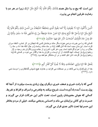 16
( ‫همند‬ ‫مثل‬ ‫ربا‬ ‫و‬ ‫بیع‬ ‫که‬ ‫است‬ ‫این‬
َ
‫ًب‬ِ
‫الر‬ ُ
‫ل‬ْ‫ث‬ِ
‫م‬ ُ
‫ع‬ْ‫ی‬َ‫ب‬ْ‫ل‬‫ا‬ ‫ا‬ََّ
‫َّن‬ِ‫إ‬ ‫ا‬‫و‬ُ‫ل‬‫ا‬َ‫ق‬ ْ
‫م‬َُّ
‫َّن‬َِ
‫ِب‬ َ
‫ك‬ِ‫ل‬َ
‫ذ‬
)
‫با‬ ‫دو‬ ‫هر‬ ‫در‬ ‫زیرا‬ ،
.‫پذیرد‬ ‫می‬ ‫انجام‬ ‫طرفین‬ ‫رضایت‬
ِ
‫الر‬ َ
‫ن‬‫و‬ُ‫ل‬ُ
‫ك‬َْ
‫َي‬ َ
‫ین‬ِ
‫ذ‬َّ‫ل‬‫ا‬
َ
‫ذ‬ ِ
‫س‬َ
‫م‬ْ‫ل‬‫ا‬ َ
‫ن‬ِ
‫م‬ ُ
‫ن‬‫ا‬َ‫ط‬ْ‫َّی‬
‫الش‬ ُ‫ه‬ُ‫ط‬َّ‫ب‬َ
‫خ‬َ‫ت‬َ‫ی‬ ‫ي‬ِ
‫ذ‬َّ‫ل‬‫ا‬ ُ
‫وم‬ُ
‫ق‬َ‫ی‬ ‫ا‬َ
‫م‬َ
‫ك‬ َّ
‫َل‬ِ‫إ‬ َ
‫ن‬‫و‬ُ
‫وم‬ُ
‫ق‬َ‫ی‬ َ
‫َل‬ َ
‫ًب‬
‫ا‬ََّ
‫َّن‬ِ‫إ‬ ‫ا‬‫و‬ُ‫ل‬‫ا‬َ‫ق‬ ْ
‫م‬َُّ
‫َّن‬َِ
‫ِب‬ َ
‫ك‬ِ‫ل‬
َ‫ف‬ ‫ى‬َ
‫ُه‬َ‫ت‬ْ‫ان‬َ‫ف‬ ِ
‫ه‬ِ‫ب‬َ
‫ر‬ ْ
‫ن‬ِ
‫م‬ ٌ
ًَ‫ظ‬ِ
‫ع‬ْ
‫و‬َ
‫م‬ ُ‫ه‬َ‫اء‬َ
‫ج‬ ْ
‫ن‬َ
‫م‬َ‫ف‬ َ
‫ًب‬ِ
‫الر‬ َ
‫م‬َّ
‫ر‬َ
‫ح‬َ
‫و‬ َ
‫ع‬ْ‫ی‬َ‫ب‬ْ‫ل‬‫ا‬ َُّ
‫اَّلل‬ َّ
‫ل‬َ
‫َح‬‫أ‬َ
‫و‬ َ
‫ًب‬ِ
‫الر‬ ُ
‫ل‬ْ‫ث‬ِ
‫م‬ ُ
‫ع‬ْ‫ی‬َ‫ب‬ْ‫ل‬‫ا‬
ُ‫ه‬َ‫ل‬
َ
‫َل‬ِ‫إ‬ ُ‫ه‬ُ
‫ر‬ْ
‫َم‬‫أ‬َ
‫و‬ َ
‫ف‬َ‫ل‬َ
‫س‬ ‫ا‬َ
‫م‬
َ
‫ن‬‫و‬ُ
‫د‬ِ‫ال‬َ
‫خ‬ ‫ا‬َ
‫یُه‬ِ‫ف‬ ْ
‫م‬ُ
‫ه‬ ِ
‫ر‬‫َّا‬‫ن‬‫ال‬ ُ
‫اب‬َ
‫ح‬ْ
‫َص‬‫أ‬ َ
‫ك‬ِ‫ئ‬َ‫ل‬‫و‬ُ‫أ‬َ‫ف‬ َ
‫اد‬َ
‫ع‬ ْ
‫ن‬َ
‫م‬َ
‫و‬ َِّ
‫اَّلل‬
﴿
۴۷۲
﴾
‫مى‬ ‫ربا‬ ‫كه‬ ‫كسانى‬
‫برنمى‬ ،‫خورند‬
‫تماس‬ ‫اثر‬ ‫بر‬ ‫شيطان‬ ‫كه‬ ‫كسى‬ ‫برخاستن‬ ‫مانند‬ ‫مگر‬ ‫خيزند‬
‫آشفته‬ ،
‫سرش‬
‫است‬ ‫كرده‬
‫ستد‬ ‫و‬ ‫(داد‬ :‫گفتند‬ ‫آنان‬ ‫كه‬ ‫است‬ ‫سبب‬ ‫بدان‬ ‫اين‬ .
‫رباست‬ ‫مانند‬
‫را‬ ‫ستد‬ ‫و‬ ‫داد‬ ‫خدا‬ ‫آنكه‬ ‫حال‬ ‫و‬ ).
‫حالل‬
‫است‬ ‫گردانيده‬ ‫حرام‬ ‫را‬ ‫ربا‬ ‫و‬ ،
‫پس‬ .
‫كس‬ ‫هر‬ ،
‫(از‬ ‫و‬ ،‫رسيد‬ ‫بدو‬ ‫پروردگارش‬ ‫جانب‬ ‫از‬ ‫اندرزى‬ ،
‫رباخوارى‬
‫گذشته‬ ‫آنچه‬ ،‫ايستاد‬ ‫باز‬ )
‫اوست‬ ِ‫آن‬ ‫از‬ ،
‫مى‬ ‫واگذار‬ ‫خدا‬ ‫به‬ ‫كارش‬ ‫و‬ ،
‫(به‬ ‫كه‬ ‫كسانى‬ ‫و‬ ،‫شود‬
‫رباخوارى‬
‫آنان‬ ،‫گردند‬ ‫باز‬ )
( .‫بود‬ ‫خواهند‬ ‫ماندگار‬ ‫آن‬ ‫در‬ ‫و‬ ‫آتشند‬ ‫اهل‬
۴۷۲
)
ِ
ٍ
‫م‬‫ی‬ِ‫َث‬‫أ‬ ٍ
‫ر‬‫ا‬َّ
‫ف‬َ
‫ك‬َّ
‫ل‬ُ
‫ك‬ ُّ
‫ب‬ُِ
‫ُي‬ َ
‫َل‬ َُّ
‫اَّلل‬َ
‫و‬ ِ
‫ات‬َ‫ق‬َ
‫د‬َّ
‫الص‬ ِ
‫ِب‬ْ
‫ر‬ُ‫ی‬َ
‫و‬ َ
‫ًب‬ِ
‫الر‬ َُّ
‫اَّلل‬ ُ
‫ق‬َ
‫ح‬َْ
‫َي‬
﴿
۴۷۲
﴾
‫(بركت‬ ‫از‬ ‫خدا‬
‫مى‬ ‫ربا‬ )
‫مى‬ ‫صدقات‬ ‫بر‬ ‫و‬ ،‫كاهد‬
‫نمى‬ ‫دوست‬ ‫را‬ ‫گناهكارى‬ ‫ناسپاس‬ ‫هيچ‬ ‫خداوند‬ ‫و‬ ،‫افزايد‬
( .‫دارد‬
۴۷۲
)
‫کسی‬
‫آنجا‬ ‫از‬ ‫میاورد؛‬ ‫بدست‬ ‫زیادی‬ ‫پول‬ ‫دیگران‬ ‫خبری‬ ‫ضعف‬ ‫و‬ ‫خبری‬ ‫رانت‬ ‫با‬ ‫که‬
‫ک‬
‫ه‬
‫آمده‬ ‫بدست‬ ‫پول‬
.‫تفریط‬ ‫و‬ ‫افراط‬ ‫و‬ ‫اسراف‬ ‫و‬ ‫ولخرجی‬ ‫به‬ ‫میکند‬ ‫شروع‬ ،‫است‬ ‫بادآورده‬
‫و‬ ‫گیرند‬ ‫می‬ ‫قرار‬ ‫حرکات‬ ‫این‬ ‫تاثیر‬ ‫تحت‬ ،‫است‬ ‫پایین‬ ‫معنویشان‬ ‫هوش‬ ‫که‬ ‫کسانی‬
.‫میکنند‬ ‫بدبختی‬ ‫احساس‬ ‫و‬ ‫ماند‬ ‫می‬ ‫برایشان‬ ‫کاش‬ ‫ای‬ ‫و‬ ‫حسرت‬
‫بخاط‬ ‫مردم‬ ‫از‬ ‫خیلی‬
‫ر‬
‫گیرند‬ ‫می‬ ‫قرار‬ ‫جدی‬ ‫تاثیر‬ ‫تحت‬ ‫حسرتها‬ ‫این‬
.
 