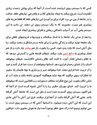 17
‫سیست‬ ‫با‬ ‫که‬ ‫کسی‬
‫زیادی‬ ‫زحمت‬ ‫پولش‬ ‫برای‬ ‫که‬ ‫آنجا‬ ‫از‬ ،‫است‬ ‫شده‬ ‫ثروتمند‬ ‫ربوی‬ ‫م‬
.‫ولخرجی‬ ‫و‬ ‫کاذب‬ ‫نیازهای‬ ‫ایجاد‬ ‫به‬ ‫میکند‬ ‫شروع‬ ،‫است‬ ‫نکشیده‬
‫عدالت‬ ،‫غلط‬ ‫نیازهای‬
‫ه‬ ‫قطعا‬ ‫که‬ ‫غلط‬ ‫نیازهای‬ ‫این‬ ‫برآوردن‬ ‫برای‬ ‫افراد‬ .‫برد‬ ‫می‬ ‫بین‬ ‫از‬ ‫جامعه‬ ‫در‬ ‫را‬
‫های‬ ‫زینه‬
‫مجبورند‬ ،‫میبرد‬ ‫هم‬ ‫بیشتری‬
‫ت‬ ‫ربوی‬ ‫سیستم‬ ‫یک‬ ‫به‬ ‫که‬
‫ده‬ ‫ن‬
‫ن‬
‫ای‬ ‫به‬ ‫دادن‬ ‫تن‬ .‫د‬
‫ن‬
.‫شدن‬ ‫ایجاد‬ ‫بیشتری‬ ‫فقرای‬ ‫و‬ ‫ریختن‬ ‫ناعدالتی‬ ‫آسیاب‬ ‫در‬ ‫آب‬ ‫یعنی‬ ‫سیستم‬
‫برای‬ ‫غلطی‬ ‫خروجیهای‬ ‫و‬ ‫ورودیها‬ ‫و‬ ‫میکشاند‬ ‫فساد‬ ‫به‬ ‫را‬ ‫جامعه‬ ‫یک‬ ‫مدتی‬ ‫از‬ ‫بعد‬ ‫ربا‬
‫ربا‬ .‫میکند‬ ‫سخت‬ ‫و‬ ‫مشکل‬ ‫مردم‬ ‫عامه‬ ‫برای‬ ‫را‬ ‫عادی‬ ‫زندگی‬ ‫و‬ ‫میکند‬ ‫تولید‬ ‫جامعه‬ ‫یک‬
‫وارد‬ ‫که‬ ‫است‬ ‫آتش‬ ‫مثل‬
‫هم‬ ‫باز‬ ،‫بخورد‬ ‫ربا‬ ‫کسی‬ .‫شود‬ ‫بدن‬
‫بیشتر‬
‫ب‬ ‫و‬ ‫دارد‬ ‫نیاز‬
‫هم‬ ‫از‬
‫به‬ ‫بیشتری‬ ‫فشار‬
‫زمین‬ ‫منابع‬
‫که‬ ‫میدهد‬ ‫گسترش‬ ‫را‬ ‫هایی‬ ‫فلسفه‬ ‫شیطان‬ .‫میکند‬ ‫وارد‬
‫ناکاراست‬ ‫رحمانی‬ ‫نظام‬ ‫کند‬ ‫ثابت‬ ‫تا‬ ،‫آورد‬ ‫فشار‬ ‫رحمانی‬ ‫نظام‬ ‫به‬
‫میخواهد‬ ‫شیطان‬ .
‫رحمان‬ ‫خدای‬ ‫از‬ ‫را‬ ‫انسان‬
.‫دهد‬ ‫فراری‬
‫از‬ ‫میخواهند‬ ‫انسانها‬
‫خود‬ ‫و‬ ‫کنند‬ ‫فرار‬ ‫خدا‬ ‫دست‬
‫صبر‬ ‫میخواهد‬ ‫خدا‬ .‫دهند‬ ‫فراری‬ ‫خدا‬ ‫تربیت‬ ‫از‬ ‫را‬
‫بردباری‬ ‫و‬
.‫دهیم‬ ‫یاد‬ ‫هایمان‬ ‫بچه‬ ‫به‬
‫تفکرات‬ ‫اما‬
‫ربوی‬
‫باشد‬ ‫داشته‬ ‫کمبودی‬ ‫هیچگونه‬ ‫نباید‬ ‫بچه‬ ‫که‬ ‫میگوید‬
‫ن‬ ‫و‬
‫تو‬ ‫آب‬ ‫باید‬
‫بخورد‬ ‫تکان‬ ‫دلش‬
‫میخواهد‬ ‫که‬ ‫است‬ ‫العالمین‬ ‫رب‬ ‫دستورات‬ ‫مخالف‬ ‫تفکرات‬ ‫نوع‬ ‫این‬ .
.‫کند‬ ‫تربیت‬ ‫را‬ ‫ما‬
‫که‬ ‫آنجا‬ ‫از‬ .‫است‬ ‫کرده‬ ‫تشبیه‬ ‫آتش‬ ‫با‬ ‫را‬ ‫ربا‬ ،‫حکیم‬ ‫مهربان‬ ‫خدای‬
‫گرفته‬ ‫آتش‬ ‫جامعه‬ ‫که‬ ‫است‬ ‫این‬ ‫مثل‬ ‫و‬ ‫است‬ ‫شده‬ ‫گسترده‬ ‫ربوی‬ ‫سیستم‬ ‫اکنون‬ ‫هم‬
.‫باشد‬
‫گ‬ ‫آتش‬ ‫که‬ ‫جایی‬
.‫میکنند‬ ‫فرار‬ ‫آنجا‬ ‫از‬ ،‫باشد‬ ‫رفته‬
‫فرق‬
‫آتش‬ ‫با‬ ‫آتش‬ ‫این‬
‫عادی‬
.‫نمیشود‬ ‫دیده‬ ‫آتش‬ ‫این‬ ‫که‬ ‫است‬ ‫این‬
‫را‬ ،‫است‬ ‫ربوی‬ ‫سیستم‬ ‫در‬ ‫که‬ ‫آتشی‬ ‫انسانها‬ ‫ما‬
‫شیاطین‬ .‫دارد‬ ‫معنوی‬ ‫هوش‬ ‫به‬ ‫نیاز‬ ‫بوجودآمده‬ ‫خطر‬ ‫عمق‬ ‫درک‬ ‫اما‬ ‫ببینیم؛‬ ‫توانیم‬ ‫نمی‬
 