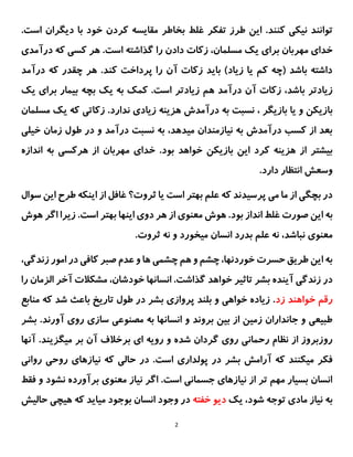2
.‫کنند‬ ‫نیکی‬ ‫توانند‬
‫غلط‬ ‫تفکر‬ ‫طرز‬ ‫این‬
‫بخاطر‬
‫با‬ ‫خود‬ ‫کردن‬ ‫مقایسه‬
‫اس‬ ‫دیگران‬
.‫ت‬
‫برای‬ ‫مهربان‬ ‫خدای‬
‫درآمدی‬ ‫که‬ ‫کسی‬ ‫هر‬ .‫است‬ ‫گذاشته‬ ‫را‬ ‫دادن‬ ‫زکات‬ ،‫مسلمان‬ ‫یک‬
.‫کند‬ ‫پرداخت‬ ‫را‬ ‫آن‬ ‫زکات‬ ‫باید‬ )‫زیاد‬ ‫یا‬ ‫کم‬ ‫(چه‬ ‫باشد‬ ‫داشته‬
‫درآمد‬ ‫که‬ ‫چقدر‬ ‫هر‬
،‫باشد‬ ‫زیادتر‬
‫درآمد‬ ‫آن‬ ‫زکات‬
‫هم‬
‫زیاد‬
‫تر‬
‫بچه‬ ‫یک‬ ‫به‬ ‫کمک‬ .‫است‬
‫بیمار‬
‫یک‬ ‫برای‬
‫بازیکن‬
‫بازیگر‬ ‫یا‬ ‫و‬
،
‫درآمدش‬ ‫به‬ ‫نسبت‬
‫زیادی‬ ‫هزینه‬
‫ندارد‬
.
‫زکاتی‬
‫یک‬ ‫که‬
‫م‬
‫سلمان‬
‫نسبت‬ ‫به‬ ،‫میدهد‬ ‫نیازمندان‬ ‫به‬ ‫درآمدش‬ ‫کسب‬ ‫از‬ ‫بعد‬
‫درآمد‬
‫خیلی‬ ‫زمان‬ ‫طول‬ ‫در‬ ‫و‬
‫از‬ ‫بیشتر‬
‫کرد‬ ‫هزینه‬
.‫بود‬ ‫خواهد‬ ‫بازیکن‬ ‫این‬
‫خدا‬
‫مهربان‬ ‫ی‬
‫اندازه‬ ‫به‬ ‫هرکسی‬ ‫از‬
.‫دارد‬ ‫انتظار‬ ‫وسعش‬
‫سوال‬ ‫این‬ ‫طرح‬ ‫اینکه‬ ‫از‬ ‫غافل‬ ‫ثروت؟‬ ‫یا‬ ‫است‬ ‫بهتر‬ ‫علم‬ ‫که‬ ‫پرسیدند‬ ‫می‬ ‫ما‬ ‫از‬ ‫بچگی‬ ‫در‬
‫ا‬ ‫به‬
‫غلط‬ ‫صورت‬ ‫ین‬
‫انداز‬
‫بود‬
‫هوش‬ ‫اگر‬ ‫زیرا‬ .‫است‬ ‫بهتر‬ ‫اینها‬ ‫دوی‬ ‫هر‬ ‫از‬ ‫معنوی‬ ‫هوش‬ .
‫بدرد‬ ‫علم‬ ‫نه‬ ،‫نباشد‬ ‫معنوی‬
‫انسان‬
.‫ثروت‬ ‫نه‬ ‫و‬ ‫میخورد‬
،‫زندگی‬ ‫امور‬ ‫در‬ ‫کافی‬ ‫صبر‬ ‫عدم‬ ‫و‬ ‫ها‬ ‫چشمی‬ ‫هم‬ ‫و‬ ‫چشم‬ ،‫خوردنها‬ ‫حسرت‬ ‫طریق‬ ‫این‬ ‫به‬
‫آ‬ ‫مشکالت‬ ،‫خودشان‬ ‫انسانها‬ .‫گذاشت‬ ‫خواهد‬ ‫تاثیر‬ ‫بشر‬ ‫آینده‬ ‫زندگی‬ ‫در‬
‫الزما‬ ‫خر‬
‫را‬ ‫ن‬
‫زد‬ ‫خواهند‬ ‫رقم‬
‫منابع‬ ‫که‬ ‫شد‬ ‫باعث‬ ‫تاریخ‬ ‫طول‬ ‫در‬ ‫بشر‬ ‫پروازی‬ ‫بلند‬ ‫و‬ ‫خواهی‬ ‫زیاده‬ .
‫و‬ ‫بروند‬ ‫بین‬ ‫از‬ ‫زمین‬ ‫جانداران‬ ‫و‬ ‫طبیعی‬
‫آور‬ ‫روی‬ ‫سازی‬ ‫مصنوعی‬ ‫به‬ ‫انسانها‬
‫ب‬ .‫ند‬
‫شر‬
‫شد‬ ‫گردان‬ ‫روی‬ ‫رحمانی‬ ‫نظام‬ ‫از‬ ‫روزبروز‬
‫میگزین‬ ‫بر‬ ‫آن‬ ‫برخالف‬ ‫ای‬ ‫رویه‬ ‫و‬ ‫ه‬
‫آنها‬ .‫د‬
‫آرامش‬ ‫که‬ ‫میکنند‬ ‫فکر‬
‫پو‬ ‫در‬ ‫بشر‬
‫لداری‬
‫روانی‬ ‫روحی‬ ‫نیازهای‬ ‫که‬ ‫حالی‬ ‫در‬ .‫است‬
‫فقط‬ ‫و‬ ‫نشود‬ ‫برآورده‬ ‫معنوی‬ ‫نیاز‬ ‫اگر‬ .‫است‬ ‫جسمانی‬ ‫نیازهای‬ ‫از‬ ‫تر‬ ‫مهم‬ ‫بسیار‬ ‫انسان‬
‫یک‬ ،‫شود‬ ‫توجه‬ ‫مادی‬ ‫نیاز‬ ‫به‬
‫خفته‬ ‫دیو‬
‫حالیش‬ ‫هیچی‬ ‫که‬ ‫میاید‬ ‫بوجود‬ ‫انسان‬ ‫وجود‬ ‫در‬
 