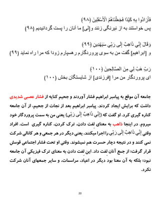 20
ِ‫ُوا‬‫د‬‫ا‬ َ‫ر‬َ‫أ‬َ‫ف‬
َِ‫ین‬‫ل‬َ‫ف‬ْ‫س‬َ ْ
‫ِاْل‬ُ‫م‬ُ‫ه‬‫َا‬‫ن‬ْ‫ل‬َ‫ع‬َ‫ج‬َ‫ف‬ِ‫ًا‬‫د‬ْ‫ی‬َ‫ك‬ِ‫ه‬‫ب‬
﴿
۷۹
﴾
‫پسِخواستندِبهِازِنیرنگىِزنندِو‬
[
‫لى‬
]
ِ‫ماِآنانِراِپستِگردانیديم‬
(
۷۹
)
ِ
‫ين‬‫د‬ْ‫ه‬َ‫ی‬َ‫س‬ِ‫ي‬‫ب‬ َ‫ىِر‬َ‫ل‬‫ِإ‬ٌ‫ب‬‫اه‬َ‫ذ‬ِ‫ي‬‫ن‬‫ِإ‬َ‫ل‬‫ا‬َ‫ق‬ َ‫و‬
﴿
۷۷
﴾
ِ‫و‬
[
‫ابراهیم‬
]
ِ‫گفتِمنِبهِسوىِپروردگارمِرهسپارمِزوداِكهِمراِراهِنمايد‬
(
۷۷
)
‫ي‬‫ِل‬ ْ‫َب‬‫ه‬ِ‫ب‬ َ‫ر‬
ِ
َِ‫ین‬‫ح‬‫ال‬‫ا‬‫ص‬‫ِال‬َ‫ن‬‫م‬
﴿
۱۱۱
﴾
ِ‫اىِپروردگارِمنِمرا‬
[
‫فرزندى‬
]
ِ‫ازِشايستگانِبخش‬
(
۱۱۱
)
‫از‬ ‫کنایه‬ ‫جحیم‬ ‫و‬ ‫آوردند‬ ‫فشار‬ ‫ابراهیم‬ ‫پیامبر‬ ‫به‬ ‫موقع‬ ‫آن‬ ‫جامعه‬
‫شدی‬ ‫عصبی‬ ‫فشار‬
‫دی‬
‫جامعه‬ ‫آن‬ ‫از‬ ،‫جحیم‬ ‫از‬ ‫نجات‬ ‫از‬ ‫بعد‬ ‫ابراهیم‬ ‫پیامبر‬ .‫کردند‬ ‫ایجاد‬ ‫برایش‬ ‫که‬ ‫داشت‬
( ‫که‬ ‫گفت‬ ‫او‬ .‫کرد‬ ‫گیری‬ ‫کناره‬
‫ي‬‫ب‬ َ‫ىِر‬َ‫ل‬‫ِإ‬ٌ‫ب‬‫اه‬َ‫ذ‬ِ‫ي‬‫ن‬‫إ‬
‫خود‬ ‫پروردگار‬ ‫سمت‬ ‫به‬ ‫من‬ ‫یعنی‬ )
‫اینجا‬ ‫در‬ .‫میروم‬
‫ذاهب‬
ِ‫ل‬ ‫معنای‬ ‫به‬
‫کردن‬ ‫ترک‬ ،‫دادن‬ ‫فت‬
،
‫گیری‬ ‫کناره‬
.‫است‬
‫افراد‬
‫وقتی‬
‫ي‬‫ب‬ َ‫ىِر‬َ‫ل‬‫ِإ‬ٌ‫ب‬‫اه‬َ‫ذ‬ِ‫ي‬‫ن‬‫إ‬
‫شرکت‬ ‫کانالی‬ ‫هر‬ ‫و‬ ‫جمعی‬ ‫هر‬ ‫در‬ ‫دیگر‬ ‫یعنی‬ ،‫میکنند‬ ‫اجرا‬ ‫را‬
‫نمیشو‬ ‫هم‬ ‫حسرت‬ ‫دچار‬ ‫نتیجه‬ ‫در‬ ‫و‬ ‫کنند‬ ‫نمی‬
.‫ند‬
‫قومش‬ ‫اجتماعی‬ ‫فشار‬ ‫تحت‬ ‫او‬ ‫وقتی‬
ِ‫ل‬ ‫آنان‬ ‫جمع‬ ‫از‬ ‫گرفت؛‬ ‫قرار‬
ِ‫ل‬ ‫این‬ .‫داد‬ ‫فت‬
‫جامعه‬ ‫آن‬ ‫فیزیکی‬ ‫ترک‬ ‫معنای‬ ‫به‬ ‫دادن‬ ‫فت‬
،‫مراسمات‬ ،‫اعیاد‬ ‫در‬ ‫دیگر‬ ‫بود‬ ‫معنا‬ ‫آن‬ ‫به‬ ‫بلکه‬ ‫نبود؛‬
‫سایر‬ ‫و‬
‫شرکت‬ ‫آنان‬ ‫جمعهای‬
.‫نکرد‬
 